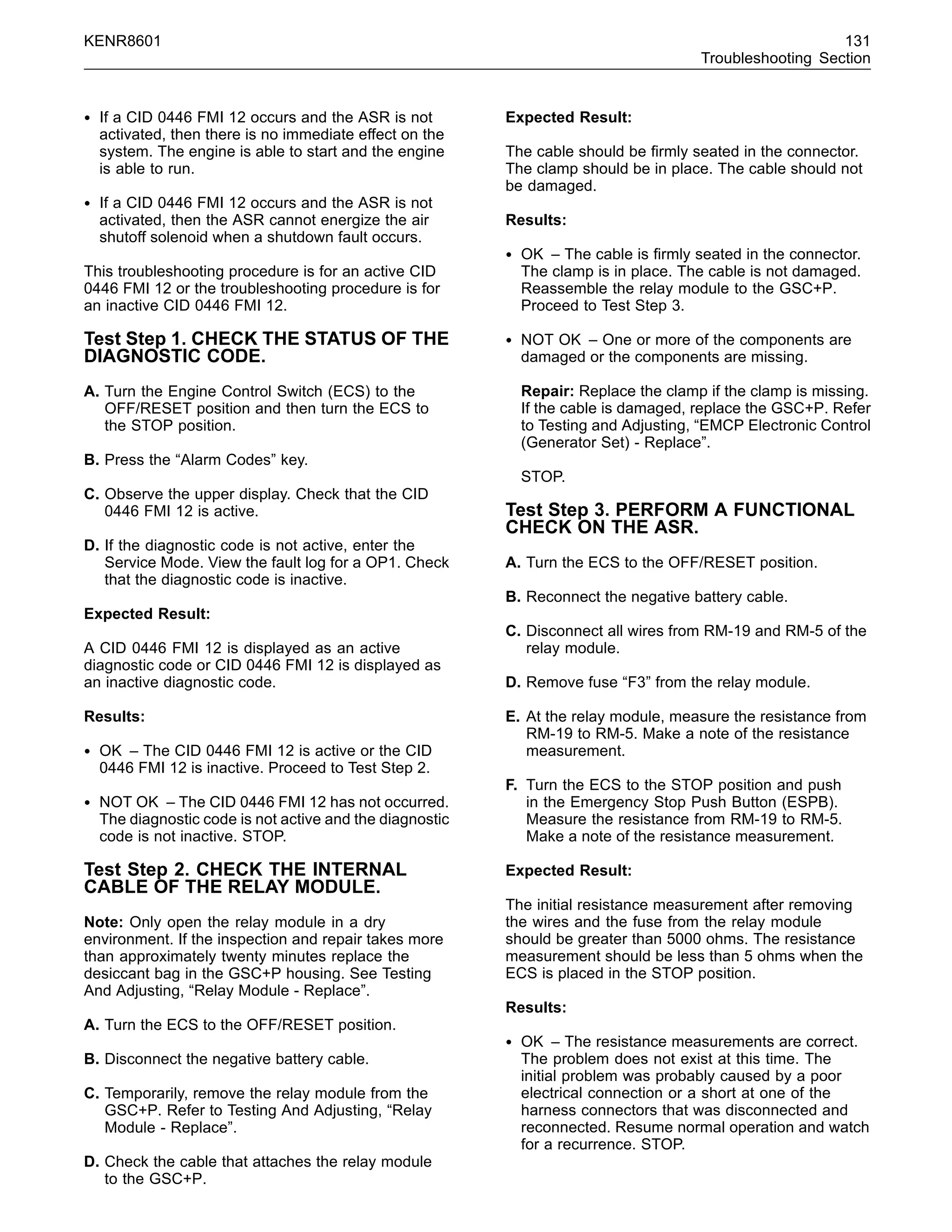 KENR8601 131
Troubleshooting Section
• If a CID 0446 FMI 12 occurs and the ASR is not
activated, then there is no immediate effect on the
system. The engine is able to start and the engine
is able to run.
• If a CID 0446 FMI 12 occurs and the ASR is not
activated, then the ASR cannot energize the air
shutoff solenoid when a shutdown fault occurs.
This troubleshooting procedure is for an active CID
0446 FMI 12 or the troubleshooting procedure is for
an inactive CID 0446 FMI 12.
Test Step 1. CHECK THE STATUS OF THE
DIAGNOSTIC CODE.
A. Turn the Engine Control Switch (ECS) to the
OFF/RESET position and then turn the ECS to
the STOP position.
B. Press the “Alarm Codes” key.
C. Observe the upper display. Check that the CID
0446 FMI 12 is active.
D. If the diagnostic code is not active, enter the
Service Mode. View the fault log for a OP1. Check
that the diagnostic code is inactive.
Expected Result:
A CID 0446 FMI 12 is displayed as an active
diagnostic code or CID 0446 FMI 12 is displayed as
an inactive diagnostic code.
Results:
• OK – The CID 0446 FMI 12 is active or the CID
0446 FMI 12 is inactive. Proceed to Test Step 2.
• NOT OK – The CID 0446 FMI 12 has not occurred.
The diagnostic code is not active and the diagnostic
code is not inactive. STOP.
Test Step 2. CHECK THE INTERNAL
CABLE OF THE RELAY MODULE.
Note: Only open the relay module in a dry
environment. If the inspection and repair takes more
than approximately twenty minutes replace the
desiccant bag in the GSC+P housing. See Testing
And Adjusting, “Relay Module - Replace”.
A. Turn the ECS to the OFF/RESET position.
B. Disconnect the negative battery cable.
C. Temporarily, remove the relay module from the
GSC+P. Refer to Testing And Adjusting, “Relay
Module - Replace”.
D. Check the cable that attaches the relay module
to the GSC+P.
Expected Result:
The cable should be ﬁrmly seated in the connector.
The clamp should be in place. The cable should not
be damaged.
Results:
• OK – The cable is ﬁrmly seated in the connector.
The clamp is in place. The cable is not damaged.
Reassemble the relay module to the GSC+P.
Proceed to Test Step 3.
• NOT OK – One or more of the components are
damaged or the components are missing.
Repair: Replace the clamp if the clamp is missing.
If the cable is damaged, replace the GSC+P. Refer
to Testing and Adjusting, “EMCP Electronic Control
(Generator Set) - Replace”.
STOP.
Test Step 3. PERFORM A FUNCTIONAL
CHECK ON THE ASR.
A. Turn the ECS to the OFF/RESET position.
B. Reconnect the negative battery cable.
C. Disconnect all wires from RM-19 and RM-5 of the
relay module.
D. Remove fuse “F3” from the relay module.
E. At the relay module, measure the resistance from
RM-19 to RM-5. Make a note of the resistance
measurement.
F. Turn the ECS to the STOP position and push
in the Emergency Stop Push Button (ESPB).
Measure the resistance from RM-19 to RM-5.
Make a note of the resistance measurement.
Expected Result:
The initial resistance measurement after removing
the wires and the fuse from the relay module
should be greater than 5000 ohms. The resistance
measurement should be less than 5 ohms when the
ECS is placed in the STOP position.
Results:
• OK – The resistance measurements are correct.
The problem does not exist at this time. The
initial problem was probably caused by a poor
electrical connection or a short at one of the
harness connectors that was disconnected and
reconnected. Resume normal operation and watch
for a recurrence. STOP.
 