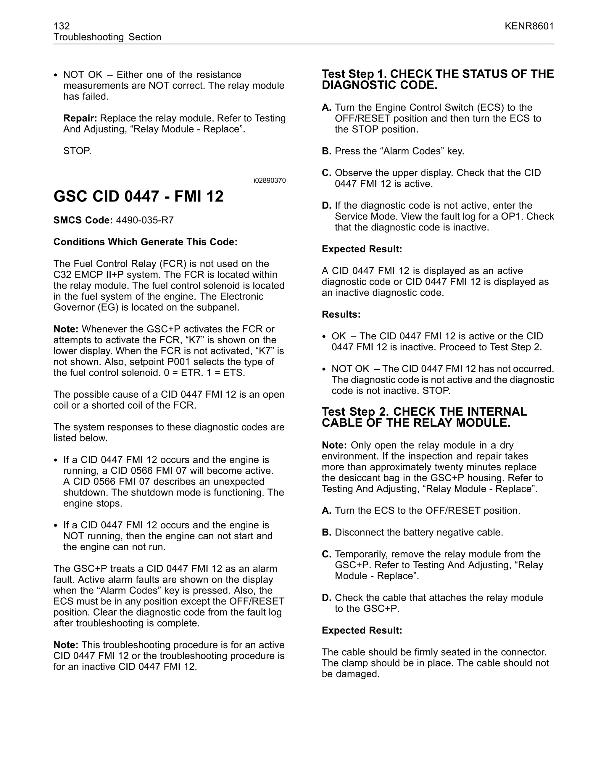 132 KENR8601
Troubleshooting Section
• NOT OK – Either one of the resistance
measurements are NOT correct. The relay module
has failed.
Repair: Replace the relay module. Refer to Testing
And Adjusting, “Relay Module - Replace”.
STOP.
i02890370
GSC CID 0447 - FMI 12
SMCS Code: 4490-035-R7
Conditions Which Generate This Code:
The Fuel Control Relay (FCR) is not used on the
C32 EMCP II+P system. The FCR is located within
the relay module. The fuel control solenoid is located
in the fuel system of the engine. The Electronic
Governor (EG) is located on the subpanel.
Note: Whenever the GSC+P activates the FCR or
attempts to activate the FCR, “K7” is shown on the
lower display. When the FCR is not activated, “K7” is
not shown. Also, setpoint P001 selects the type of
the fuel control solenoid. 0 = ETR. 1 = ETS.
The possible cause of a CID 0447 FMI 12 is an open
coil or a shorted coil of the FCR.
The system responses to these diagnostic codes are
listed below.
• If a CID 0447 FMI 12 occurs and the engine is
running, a CID 0566 FMI 07 will become active.
A CID 0566 FMI 07 describes an unexpected
shutdown. The shutdown mode is functioning. The
engine stops.
• If a CID 0447 FMI 12 occurs and the engine is
NOT running, then the engine can not start and
the engine can not run.
The GSC+P treats a CID 0447 FMI 12 as an alarm
fault. Active alarm faults are shown on the display
when the “Alarm Codes” key is pressed. Also, the
ECS must be in any position except the OFF/RESET
position. Clear the diagnostic code from the fault log
after troubleshooting is complete.
Note: This troubleshooting procedure is for an active
CID 0447 FMI 12 or the troubleshooting procedure is
for an inactive CID 0447 FMI 12.
Test Step 1. CHECK THE STATUS OF THE
DIAGNOSTIC CODE.
A. Turn the Engine Control Switch (ECS) to the
OFF/RESET position and then turn the ECS to
the STOP position.
B. Press the “Alarm Codes” key.
C. Observe the upper display. Check that the CID
0447 FMI 12 is active.
D. If the diagnostic code is not active, enter the
Service Mode. View the fault log for a OP1. Check
that the diagnostic code is inactive.
Expected Result:
A CID 0447 FMI 12 is displayed as an active
diagnostic code or CID 0447 FMI 12 is displayed as
an inactive diagnostic code.
Results:
• OK – The CID 0447 FMI 12 is active or the CID
0447 FMI 12 is inactive. Proceed to Test Step 2.
• NOT OK – The CID 0447 FMI 12 has not occurred.
The diagnostic code is not active and the diagnostic
code is not inactive. STOP.
Test Step 2. CHECK THE INTERNAL
CABLE OF THE RELAY MODULE.
Note: Only open the relay module in a dry
environment. If the inspection and repair takes
more than approximately twenty minutes replace
the desiccant bag in the GSC+P housing. Refer to
Testing And Adjusting, “Relay Module - Replace”.
A. Turn the ECS to the OFF/RESET position.
B. Disconnect the battery negative cable.
C. Temporarily, remove the relay module from the
GSC+P. Refer to Testing And Adjusting, “Relay
Module - Replace”.
D. Check the cable that attaches the relay module
to the GSC+P.
Expected Result:
The cable should be ﬁrmly seated in the connector.
The clamp should be in place. The cable should not
be damaged.
 