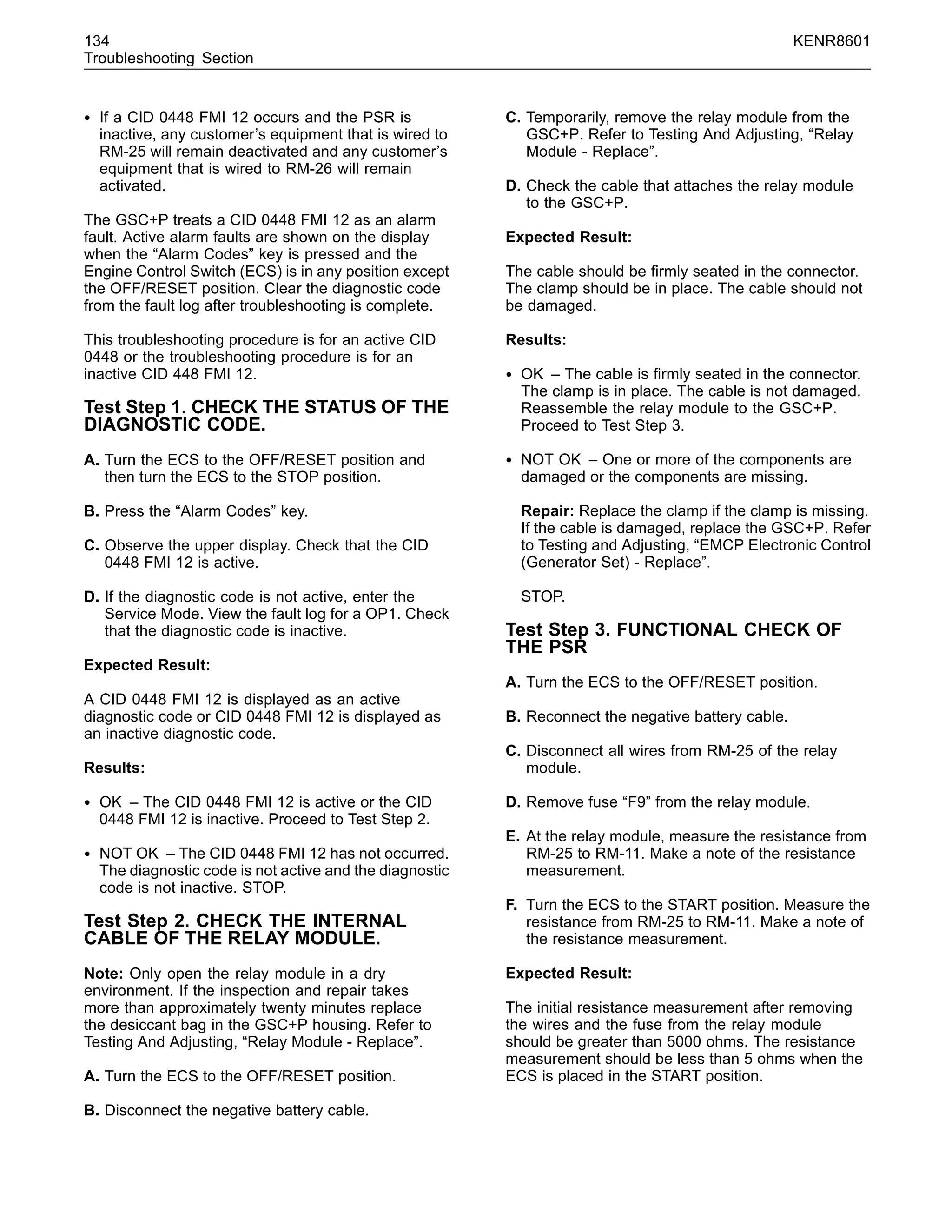 134 KENR8601
Troubleshooting Section
• If a CID 0448 FMI 12 occurs and the PSR is
inactive, any customer’s equipment that is wired to
RM-25 will remain deactivated and any customer’s
equipment that is wired to RM-26 will remain
activated.
The GSC+P treats a CID 0448 FMI 12 as an alarm
fault. Active alarm faults are shown on the display
when the “Alarm Codes” key is pressed and the
Engine Control Switch (ECS) is in any position except
the OFF/RESET position. Clear the diagnostic code
from the fault log after troubleshooting is complete.
This troubleshooting procedure is for an active CID
0448 or the troubleshooting procedure is for an
inactive CID 448 FMI 12.
Test Step 1. CHECK THE STATUS OF THE
DIAGNOSTIC CODE.
A. Turn the ECS to the OFF/RESET position and
then turn the ECS to the STOP position.
B. Press the “Alarm Codes” key.
C. Observe the upper display. Check that the CID
0448 FMI 12 is active.
D. If the diagnostic code is not active, enter the
Service Mode. View the fault log for a OP1. Check
that the diagnostic code is inactive.
Expected Result:
A CID 0448 FMI 12 is displayed as an active
diagnostic code or CID 0448 FMI 12 is displayed as
an inactive diagnostic code.
Results:
• OK – The CID 0448 FMI 12 is active or the CID
0448 FMI 12 is inactive. Proceed to Test Step 2.
• NOT OK – The CID 0448 FMI 12 has not occurred.
The diagnostic code is not active and the diagnostic
code is not inactive. STOP.
Test Step 2. CHECK THE INTERNAL
CABLE OF THE RELAY MODULE.
Note: Only open the relay module in a dry
environment. If the inspection and repair takes
more than approximately twenty minutes replace
the desiccant bag in the GSC+P housing. Refer to
Testing And Adjusting, “Relay Module - Replace”.
A. Turn the ECS to the OFF/RESET position.
B. Disconnect the negative battery cable.
C. Temporarily, remove the relay module from the
GSC+P. Refer to Testing And Adjusting, “Relay
Module - Replace”.
D. Check the cable that attaches the relay module
to the GSC+P.
Expected Result:
The cable should be ﬁrmly seated in the connector.
The clamp should be in place. The cable should not
be damaged.
Results:
• OK – The cable is ﬁrmly seated in the connector.
The clamp is in place. The cable is not damaged.
Reassemble the relay module to the GSC+P.
Proceed to Test Step 3.
• NOT OK – One or more of the components are
damaged or the components are missing.
Repair: Replace the clamp if the clamp is missing.
If the cable is damaged, replace the GSC+P. Refer
to Testing and Adjusting, “EMCP Electronic Control
(Generator Set) - Replace”.
STOP.
Test Step 3. FUNCTIONAL CHECK OF
THE PSR
A. Turn the ECS to the OFF/RESET position.
B. Reconnect the negative battery cable.
C. Disconnect all wires from RM-25 of the relay
module.
D. Remove fuse “F9” from the relay module.
E. At the relay module, measure the resistance from
RM-25 to RM-11. Make a note of the resistance
measurement.
F. Turn the ECS to the START position. Measure the
resistance from RM-25 to RM-11. Make a note of
the resistance measurement.
Expected Result:
The initial resistance measurement after removing
the wires and the fuse from the relay module
should be greater than 5000 ohms. The resistance
measurement should be less than 5 ohms when the
ECS is placed in the START position.
 