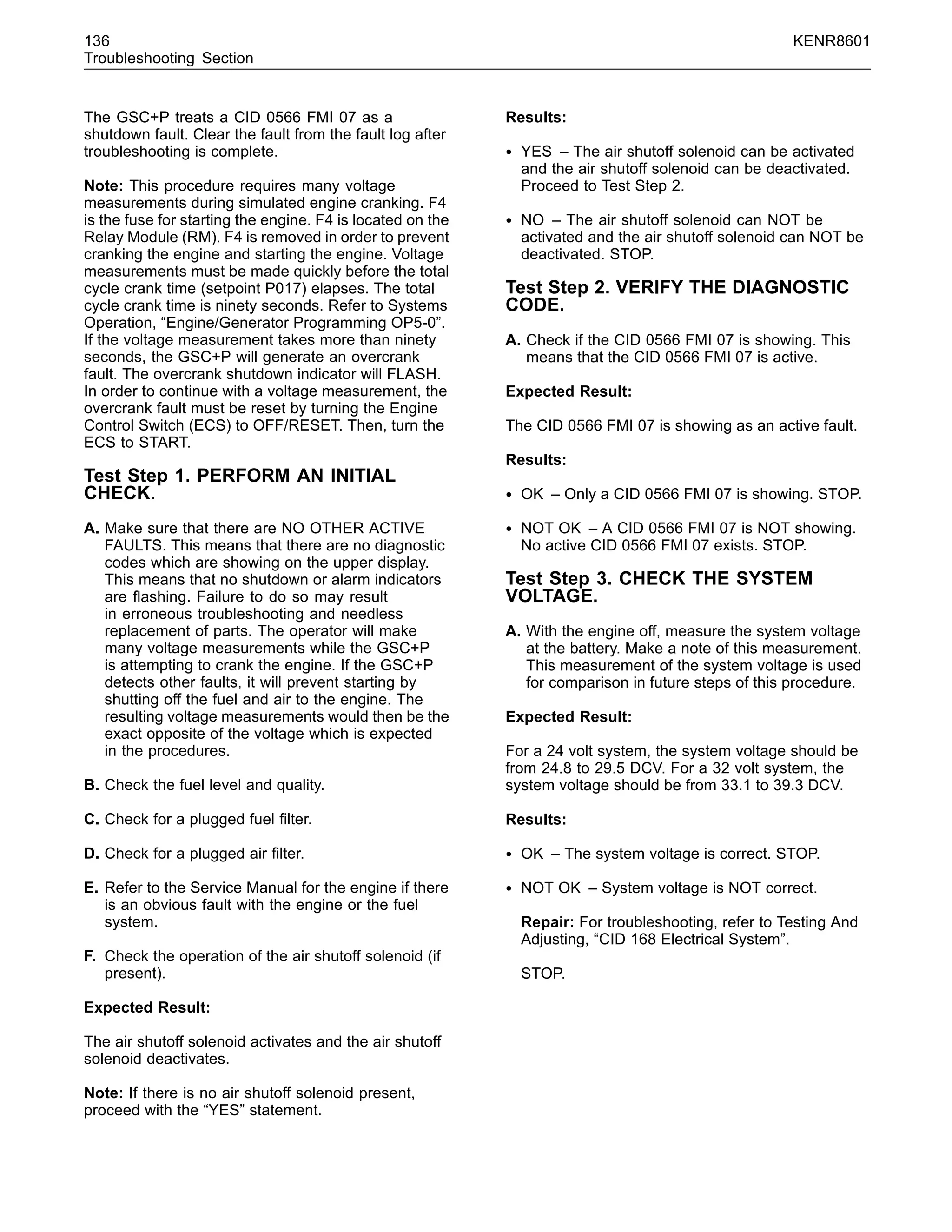 136 KENR8601
Troubleshooting Section
The GSC+P treats a CID 0566 FMI 07 as a
shutdown fault. Clear the fault from the fault log after
troubleshooting is complete.
Note: This procedure requires many voltage
measurements during simulated engine cranking. F4
is the fuse for starting the engine. F4 is located on the
Relay Module (RM). F4 is removed in order to prevent
cranking the engine and starting the engine. Voltage
measurements must be made quickly before the total
cycle crank time (setpoint P017) elapses. The total
cycle crank time is ninety seconds. Refer to Systems
Operation, “Engine/Generator Programming OP5-0”.
If the voltage measurement takes more than ninety
seconds, the GSC+P will generate an overcrank
fault. The overcrank shutdown indicator will FLASH.
In order to continue with a voltage measurement, the
overcrank fault must be reset by turning the Engine
Control Switch (ECS) to OFF/RESET. Then, turn the
ECS to START.
Test Step 1. PERFORM AN INITIAL
CHECK.
A. Make sure that there are NO OTHER ACTIVE
FAULTS. This means that there are no diagnostic
codes which are showing on the upper display.
This means that no shutdown or alarm indicators
are ﬂashing. Failure to do so may result
in erroneous troubleshooting and needless
replacement of parts. The operator will make
many voltage measurements while the GSC+P
is attempting to crank the engine. If the GSC+P
detects other faults, it will prevent starting by
shutting off the fuel and air to the engine. The
resulting voltage measurements would then be the
exact opposite of the voltage which is expected
in the procedures.
B. Check the fuel level and quality.
C. Check for a plugged fuel ﬁlter.
D. Check for a plugged air ﬁlter.
E. Refer to the Service Manual for the engine if there
is an obvious fault with the engine or the fuel
system.
F. Check the operation of the air shutoff solenoid (if
present).
Expected Result:
The air shutoff solenoid activates and the air shutoff
solenoid deactivates.
Note: If there is no air shutoff solenoid present,
proceed with the “YES” statement.
Results:
• YES – The air shutoff solenoid can be activated
and the air shutoff solenoid can be deactivated.
Proceed to Test Step 2.
• NO – The air shutoff solenoid can NOT be
activated and the air shutoff solenoid can NOT be
deactivated. STOP.
Test Step 2. VERIFY THE DIAGNOSTIC
CODE.
A. Check if the CID 0566 FMI 07 is showing. This
means that the CID 0566 FMI 07 is active.
Expected Result:
The CID 0566 FMI 07 is showing as an active fault.
Results:
• OK – Only a CID 0566 FMI 07 is showing. STOP.
• NOT OK – A CID 0566 FMI 07 is NOT showing.
No active CID 0566 FMI 07 exists. STOP.
Test Step 3. CHECK THE SYSTEM
VOLTAGE.
A. With the engine off, measure the system voltage
at the battery. Make a note of this measurement.
This measurement of the system voltage is used
for comparison in future steps of this procedure.
Expected Result:
For a 24 volt system, the system voltage should be
from 24.8 to 29.5 DCV. For a 32 volt system, the
system voltage should be from 33.1 to 39.3 DCV.
Results:
• OK – The system voltage is correct. STOP.
• NOT OK – System voltage is NOT correct.
Repair: For troubleshooting, refer to Testing And
Adjusting, “CID 168 Electrical System”.
STOP.
 