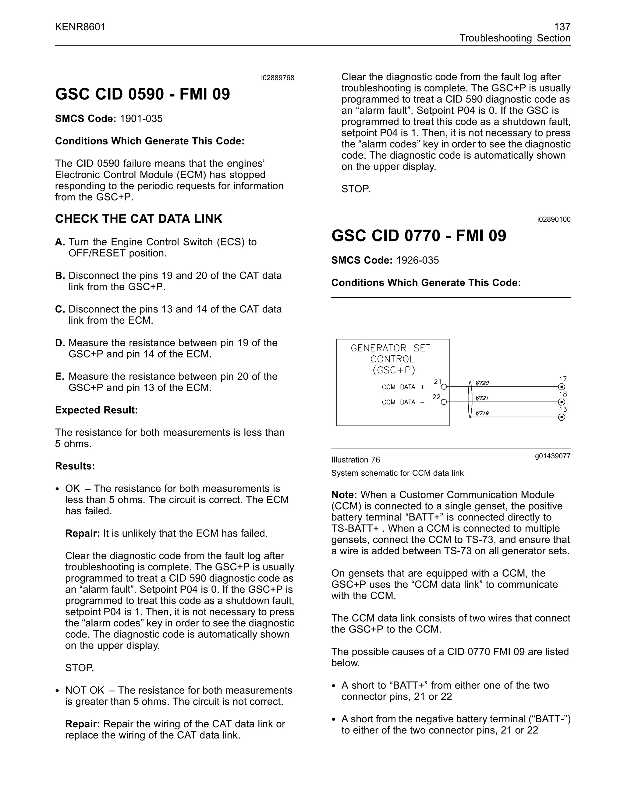 KENR8601 137
Troubleshooting Section
i02889768
GSC CID 0590 - FMI 09
SMCS Code: 1901-035
Conditions Which Generate This Code:
The CID 0590 failure means that the engines’
Electronic Control Module (ECM) has stopped
responding to the periodic requests for information
from the GSC+P.
CHECK THE CAT DATA LINK
A. Turn the Engine Control Switch (ECS) to
OFF/RESET position.
B. Disconnect the pins 19 and 20 of the CAT data
link from the GSC+P.
C. Disconnect the pins 13 and 14 of the CAT data
link from the ECM.
D. Measure the resistance between pin 19 of the
GSC+P and pin 14 of the ECM.
E. Measure the resistance between pin 20 of the
GSC+P and pin 13 of the ECM.
Expected Result:
The resistance for both measurements is less than
5 ohms.
Results:
• OK – The resistance for both measurements is
less than 5 ohms. The circuit is correct. The ECM
has failed.
Repair: It is unlikely that the ECM has failed.
Clear the diagnostic code from the fault log after
troubleshooting is complete. The GSC+P is usually
programmed to treat a CID 590 diagnostic code as
an “alarm fault”. Setpoint P04 is 0. If the GSC+P is
programmed to treat this code as a shutdown fault,
setpoint P04 is 1. Then, it is not necessary to press
the “alarm codes” key in order to see the diagnostic
code. The diagnostic code is automatically shown
on the upper display.
STOP.
• NOT OK – The resistance for both measurements
is greater than 5 ohms. The circuit is not correct.
Repair: Repair the wiring of the CAT data link or
replace the wiring of the CAT data link.
Clear the diagnostic code from the fault log after
troubleshooting is complete. The GSC+P is usually
programmed to treat a CID 590 diagnostic code as
an “alarm fault”. Setpoint P04 is 0. If the GSC is
programmed to treat this code as a shutdown fault,
setpoint P04 is 1. Then, it is not necessary to press
the “alarm codes” key in order to see the diagnostic
code. The diagnostic code is automatically shown
on the upper display.
STOP.
i02890100
GSC CID 0770 - FMI 09
SMCS Code: 1926-035
Conditions Which Generate This Code:
g01439077
Illustration 76
System schematic for CCM data link
Note: When a Customer Communication Module
(CCM) is connected to a single genset, the positive
battery terminal “BATT+” is connected directly to
TS-BATT+ . When a CCM is connected to multiple
gensets, connect the CCM to TS-73, and ensure that
a wire is added between TS-73 on all generator sets.
On gensets that are equipped with a CCM, the
GSC+P uses the “CCM data link” to communicate
with the CCM.
The CCM data link consists of two wires that connect
the GSC+P to the CCM.
The possible causes of a CID 0770 FMI 09 are listed
below.
• A short to “BATT+” from either one of the two
connector pins, 21 or 22
• A short from the negative battery terminal (“BATT-”)
to either of the two connector pins, 21 or 22
 