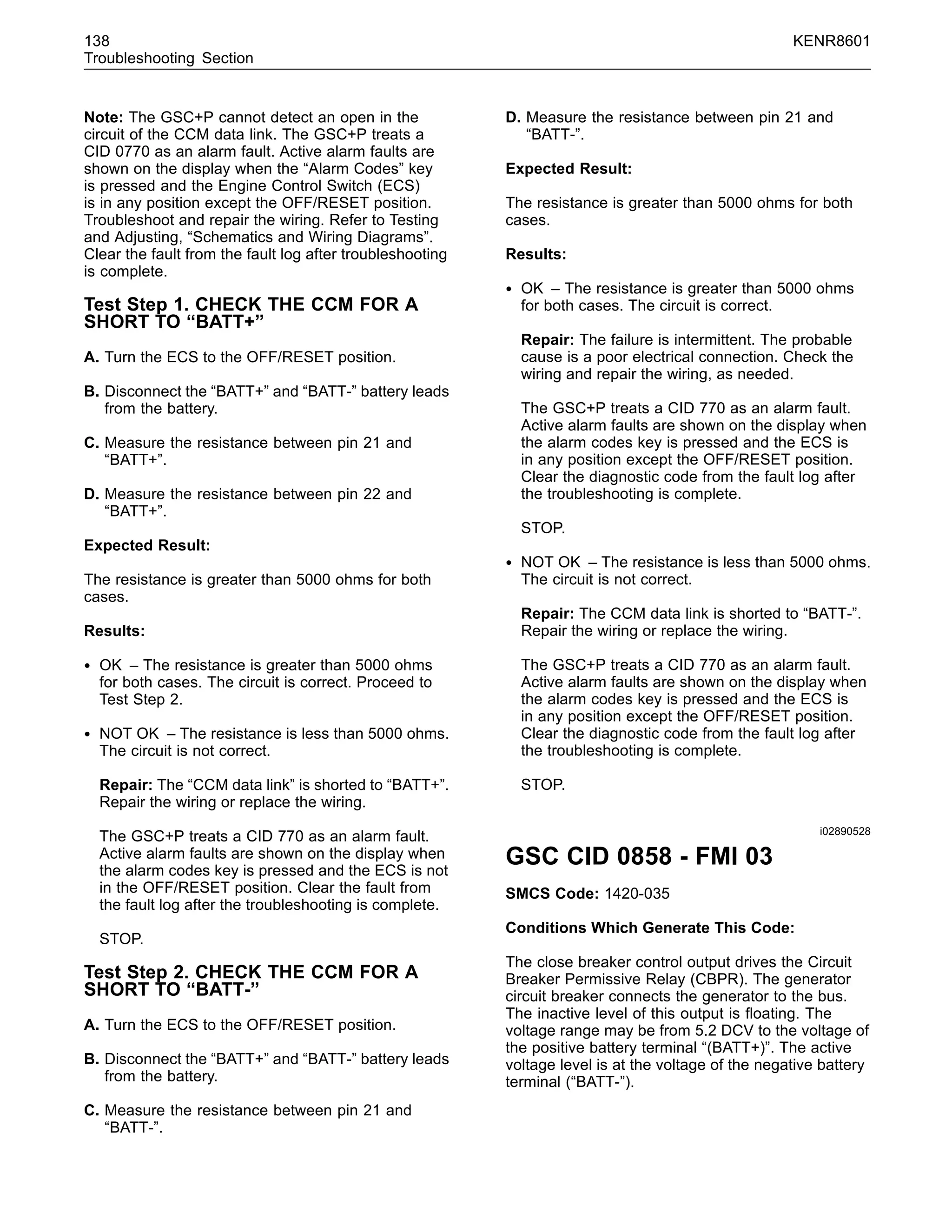 138 KENR8601
Troubleshooting Section
Note: The GSC+P cannot detect an open in the
circuit of the CCM data link. The GSC+P treats a
CID 0770 as an alarm fault. Active alarm faults are
shown on the display when the “Alarm Codes” key
is pressed and the Engine Control Switch (ECS)
is in any position except the OFF/RESET position.
Troubleshoot and repair the wiring. Refer to Testing
and Adjusting, “Schematics and Wiring Diagrams”.
Clear the fault from the fault log after troubleshooting
is complete.
Test Step 1. CHECK THE CCM FOR A
SHORT TO “BATT+”
A. Turn the ECS to the OFF/RESET position.
B. Disconnect the “BATT+” and “BATT-” battery leads
from the battery.
C. Measure the resistance between pin 21 and
“BATT+”.
D. Measure the resistance between pin 22 and
“BATT+”.
Expected Result:
The resistance is greater than 5000 ohms for both
cases.
Results:
• OK – The resistance is greater than 5000 ohms
for both cases. The circuit is correct. Proceed to
Test Step 2.
• NOT OK – The resistance is less than 5000 ohms.
The circuit is not correct.
Repair: The “CCM data link” is shorted to “BATT+”.
Repair the wiring or replace the wiring.
The GSC+P treats a CID 770 as an alarm fault.
Active alarm faults are shown on the display when
the alarm codes key is pressed and the ECS is not
in the OFF/RESET position. Clear the fault from
the fault log after the troubleshooting is complete.
STOP.
Test Step 2. CHECK THE CCM FOR A
SHORT TO “BATT-”
A. Turn the ECS to the OFF/RESET position.
B. Disconnect the “BATT+” and “BATT-” battery leads
from the battery.
C. Measure the resistance between pin 21 and
“BATT-”.
D. Measure the resistance between pin 21 and
“BATT-”.
Expected Result:
The resistance is greater than 5000 ohms for both
cases.
Results:
• OK – The resistance is greater than 5000 ohms
for both cases. The circuit is correct.
Repair: The failure is intermittent. The probable
cause is a poor electrical connection. Check the
wiring and repair the wiring, as needed.
The GSC+P treats a CID 770 as an alarm fault.
Active alarm faults are shown on the display when
the alarm codes key is pressed and the ECS is
in any position except the OFF/RESET position.
Clear the diagnostic code from the fault log after
the troubleshooting is complete.
STOP.
• NOT OK – The resistance is less than 5000 ohms.
The circuit is not correct.
Repair: The CCM data link is shorted to “BATT-”.
Repair the wiring or replace the wiring.
The GSC+P treats a CID 770 as an alarm fault.
Active alarm faults are shown on the display when
the alarm codes key is pressed and the ECS is
in any position except the OFF/RESET position.
Clear the diagnostic code from the fault log after
the troubleshooting is complete.
STOP.
i02890528
GSC CID 0858 - FMI 03
SMCS Code: 1420-035
Conditions Which Generate This Code:
The close breaker control output drives the Circuit
Breaker Permissive Relay (CBPR). The generator
circuit breaker connects the generator to the bus.
The inactive level of this output is ﬂoating. The
voltage range may be from 5.2 DCV to the voltage of
the positive battery terminal “(BATT+)”. The active
voltage level is at the voltage of the negative battery
terminal (“BATT-”).
 