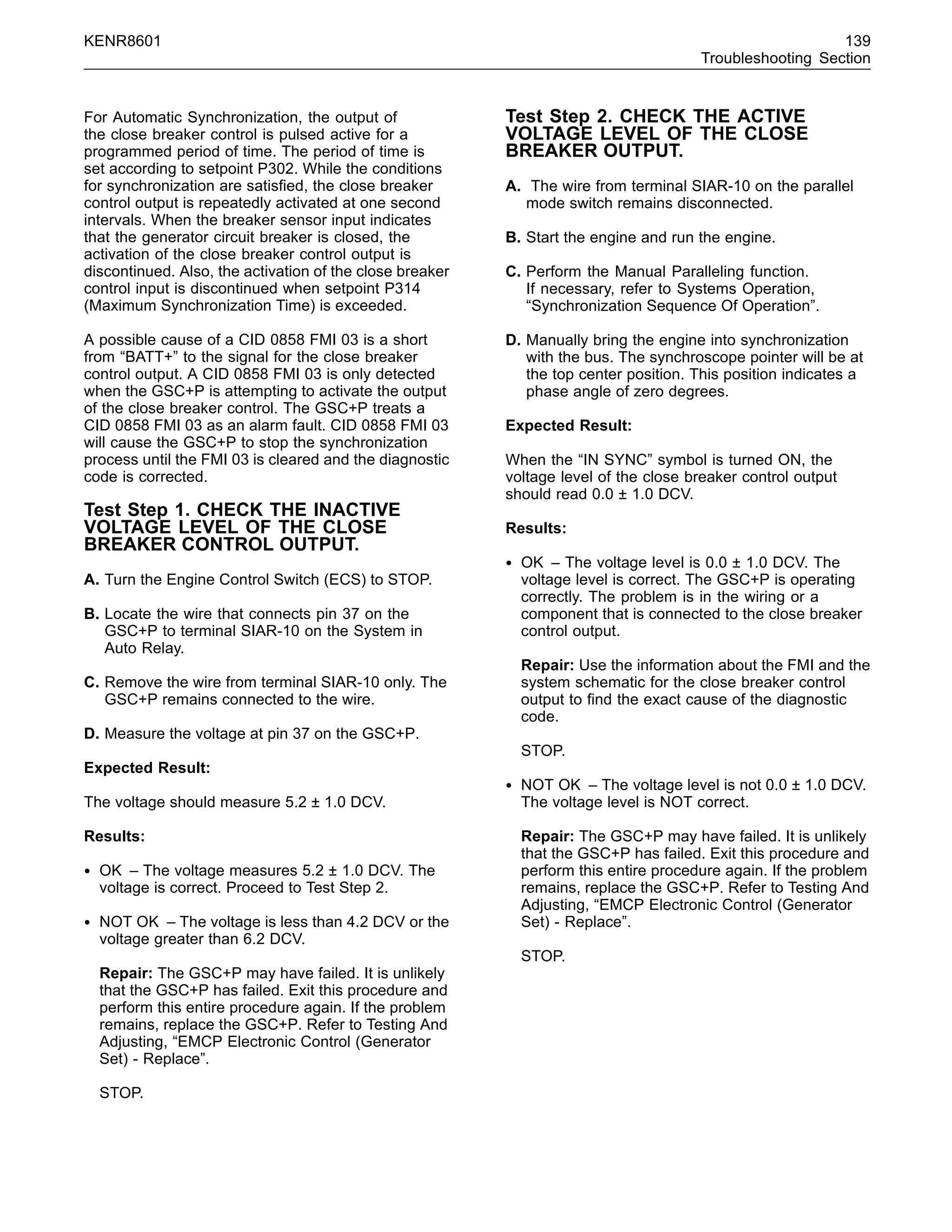 KENR8601 139
Troubleshooting Section
For Automatic Synchronization, the output of
the close breaker control is pulsed active for a
programmed period of time. The period of time is
set according to setpoint P302. While the conditions
for synchronization are satisﬁed, the close breaker
control output is repeatedly activated at one second
intervals. When the breaker sensor input indicates
that the generator circuit breaker is closed, the
activation of the close breaker control output is
discontinued. Also, the activation of the close breaker
control input is discontinued when setpoint P314
(Maximum Synchronization Time) is exceeded.
A possible cause of a CID 0858 FMI 03 is a short
from “BATT+” to the signal for the close breaker
control output. A CID 0858 FMI 03 is only detected
when the GSC+P is attempting to activate the output
of the close breaker control. The GSC+P treats a
CID 0858 FMI 03 as an alarm fault. CID 0858 FMI 03
will cause the GSC+P to stop the synchronization
process until the FMI 03 is cleared and the diagnostic
code is corrected.
Test Step 1. CHECK THE INACTIVE
VOLTAGE LEVEL OF THE CLOSE
BREAKER CONTROL OUTPUT.
A. Turn the Engine Control Switch (ECS) to STOP.
B. Locate the wire that connects pin 37 on the
GSC+P to terminal SIAR-10 on the System in
Auto Relay.
C. Remove the wire from terminal SIAR-10 only. The
GSC+P remains connected to the wire.
D. Measure the voltage at pin 37 on the GSC+P.
Expected Result:
The voltage should measure 5.2 ± 1.0 DCV.
Results:
• OK – The voltage measures 5.2 ± 1.0 DCV. The
voltage is correct. Proceed to Test Step 2.
• NOT OK – The voltage is less than 4.2 DCV or the
voltage greater than 6.2 DCV.
Repair: The GSC+P may have failed. It is unlikely
that the GSC+P has failed. Exit this procedure and
perform this entire procedure again. If the problem
remains, replace the GSC+P. Refer to Testing And
Adjusting, “EMCP Electronic Control (Generator
Set) - Replace”.
STOP.
Test Step 2. CHECK THE ACTIVE
VOLTAGE LEVEL OF THE CLOSE
BREAKER OUTPUT.
A. The wire from terminal SIAR-10 on the parallel
mode switch remains disconnected.
B. Start the engine and run the engine.
C. Perform the Manual Paralleling function.
If necessary, refer to Systems Operation,
“Synchronization Sequence Of Operation”.
D. Manually bring the engine into synchronization
with the bus. The synchroscope pointer will be at
the top center position. This position indicates a
phase angle of zero degrees.
Expected Result:
When the “IN SYNC” symbol is turned ON, the
voltage level of the close breaker control output
should read 0.0 ± 1.0 DCV.
Results:
• OK – The voltage level is 0.0 ± 1.0 DCV. The
voltage level is correct. The GSC+P is operating
correctly. The problem is in the wiring or a
component that is connected to the close breaker
control output.
Repair: Use the information about the FMI and the
system schematic for the close breaker control
output to ﬁnd the exact cause of the diagnostic
code.
STOP.
• NOT OK – The voltage level is not 0.0 ± 1.0 DCV.
The voltage level is NOT correct.
Repair: The GSC+P may have failed. It is unlikely
that the GSC+P has failed. Exit this procedure and
perform this entire procedure again. If the problem
remains, replace the GSC+P. Refer to Testing And
Adjusting, “EMCP Electronic Control (Generator
Set) - Replace”.
STOP.
 