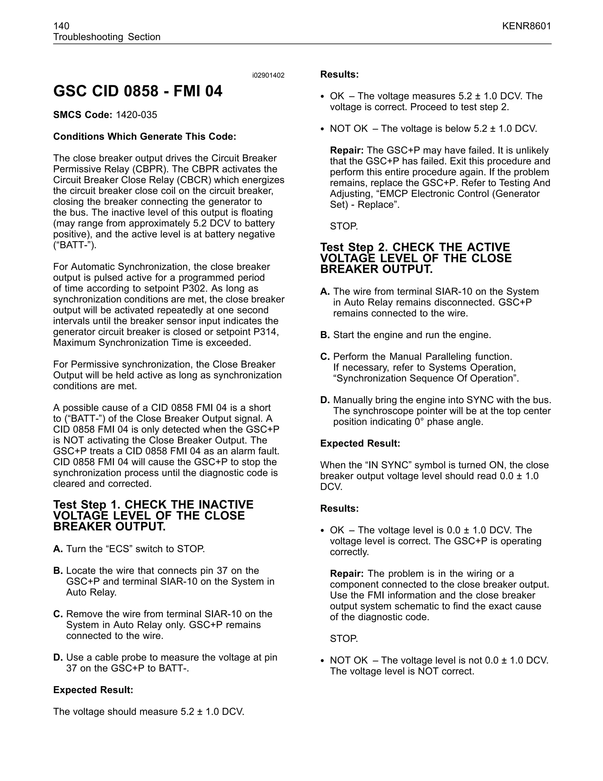 140 KENR8601
Troubleshooting Section
i02901402
GSC CID 0858 - FMI 04
SMCS Code: 1420-035
Conditions Which Generate This Code:
The close breaker output drives the Circuit Breaker
Permissive Relay (CBPR). The CBPR activates the
Circuit Breaker Close Relay (CBCR) which energizes
the circuit breaker close coil on the circuit breaker,
closing the breaker connecting the generator to
the bus. The inactive level of this output is ﬂoating
(may range from approximately 5.2 DCV to battery
positive), and the active level is at battery negative
(“BATT-”).
For Automatic Synchronization, the close breaker
output is pulsed active for a programmed period
of time according to setpoint P302. As long as
synchronization conditions are met, the close breaker
output will be activated repeatedly at one second
intervals until the breaker sensor input indicates the
generator circuit breaker is closed or setpoint P314,
Maximum Synchronization Time is exceeded.
For Permissive synchronization, the Close Breaker
Output will be held active as long as synchronization
conditions are met.
A possible cause of a CID 0858 FMI 04 is a short
to (“BATT-”) of the Close Breaker Output signal. A
CID 0858 FMI 04 is only detected when the GSC+P
is NOT activating the Close Breaker Output. The
GSC+P treats a CID 0858 FMI 04 as an alarm fault.
CID 0858 FMI 04 will cause the GSC+P to stop the
synchronization process until the diagnostic code is
cleared and corrected.
Test Step 1. CHECK THE INACTIVE
VOLTAGE LEVEL OF THE CLOSE
BREAKER OUTPUT.
A. Turn the “ECS” switch to STOP.
B. Locate the wire that connects pin 37 on the
GSC+P and terminal SIAR-10 on the System in
Auto Relay.
C. Remove the wire from terminal SIAR-10 on the
System in Auto Relay only. GSC+P remains
connected to the wire.
D. Use a cable probe to measure the voltage at pin
37 on the GSC+P to BATT-.
Expected Result:
The voltage should measure 5.2 ± 1.0 DCV.
Results:
• OK – The voltage measures 5.2 ± 1.0 DCV. The
voltage is correct. Proceed to test step 2.
• NOT OK – The voltage is below 5.2 ± 1.0 DCV.
Repair: The GSC+P may have failed. It is unlikely
that the GSC+P has failed. Exit this procedure and
perform this entire procedure again. If the problem
remains, replace the GSC+P. Refer to Testing And
Adjusting, “EMCP Electronic Control (Generator
Set) - Replace”.
STOP.
Test Step 2. CHECK THE ACTIVE
VOLTAGE LEVEL OF THE CLOSE
BREAKER OUTPUT.
A. The wire from terminal SIAR-10 on the System
in Auto Relay remains disconnected. GSC+P
remains connected to the wire.
B. Start the engine and run the engine.
C. Perform the Manual Paralleling function.
If necessary, refer to Systems Operation,
“Synchronization Sequence Of Operation”.
D. Manually bring the engine into SYNC with the bus.
The synchroscope pointer will be at the top center
position indicating 0° phase angle.
Expected Result:
When the “IN SYNC” symbol is turned ON, the close
breaker output voltage level should read 0.0 ± 1.0
DCV.
Results:
• OK – The voltage level is 0.0 ± 1.0 DCV. The
voltage level is correct. The GSC+P is operating
correctly.
Repair: The problem is in the wiring or a
component connected to the close breaker output.
Use the FMI information and the close breaker
output system schematic to ﬁnd the exact cause
of the diagnostic code.
STOP.
• NOT OK – The voltage level is not 0.0 ± 1.0 DCV.
The voltage level is NOT correct.
 