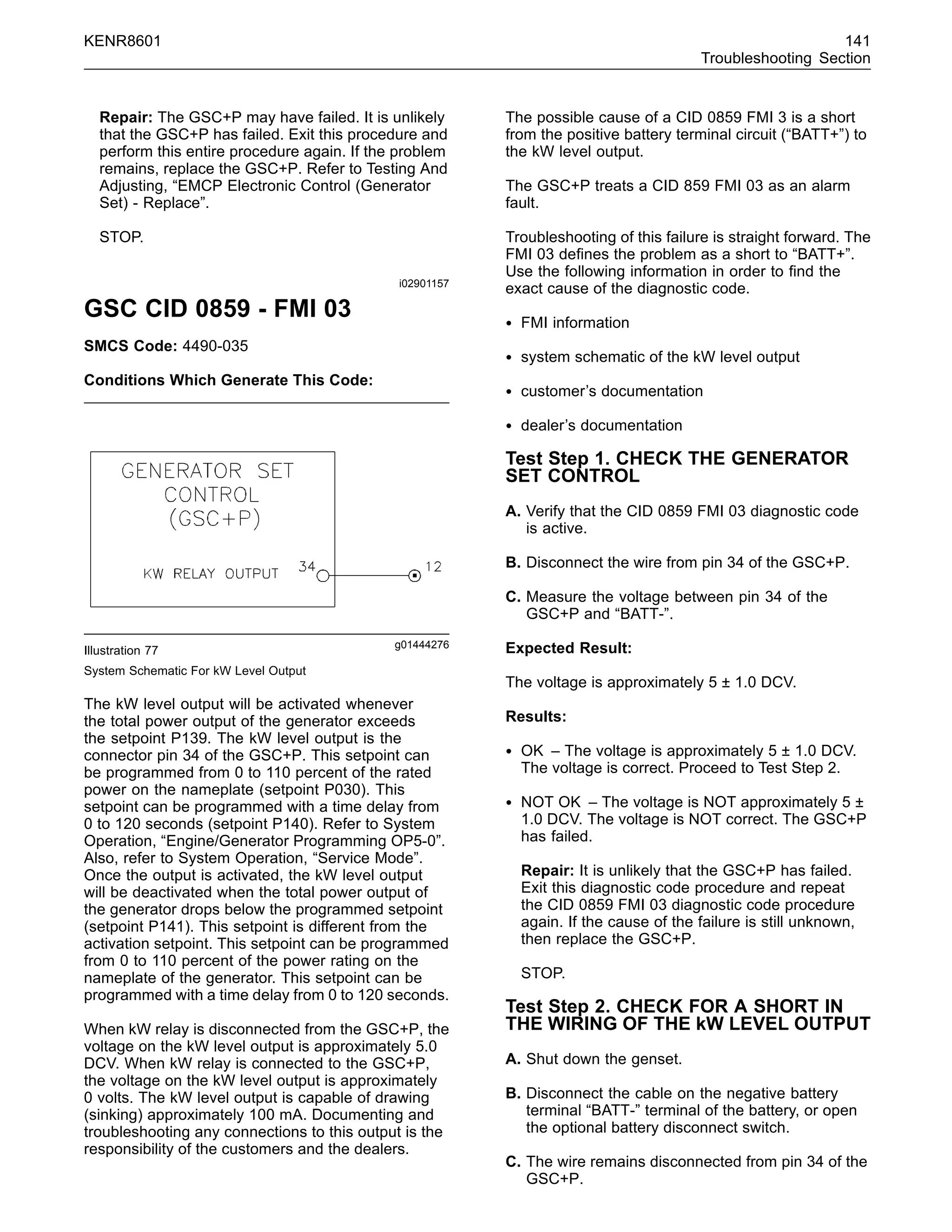KENR8601 141
Troubleshooting Section
Repair: The GSC+P may have failed. It is unlikely
that the GSC+P has failed. Exit this procedure and
perform this entire procedure again. If the problem
remains, replace the GSC+P. Refer to Testing And
Adjusting, “EMCP Electronic Control (Generator
Set) - Replace”.
STOP.
i02901157
GSC CID 0859 - FMI 03
SMCS Code: 4490-035
Conditions Which Generate This Code:
g01444276
Illustration 77
System Schematic For kW Level Output
The kW level output will be activated whenever
the total power output of the generator exceeds
the setpoint P139. The kW level output is the
connector pin 34 of the GSC+P. This setpoint can
be programmed from 0 to 110 percent of the rated
power on the nameplate (setpoint P030). This
setpoint can be programmed with a time delay from
0 to 120 seconds (setpoint P140). Refer to System
Operation, “Engine/Generator Programming OP5-0”.
Also, refer to System Operation, “Service Mode”.
Once the output is activated, the kW level output
will be deactivated when the total power output of
the generator drops below the programmed setpoint
(setpoint P141). This setpoint is different from the
activation setpoint. This setpoint can be programmed
from 0 to 110 percent of the power rating on the
nameplate of the generator. This setpoint can be
programmed with a time delay from 0 to 120 seconds.
When kW relay is disconnected from the GSC+P, the
voltage on the kW level output is approximately 5.0
DCV. When kW relay is connected to the GSC+P,
the voltage on the kW level output is approximately
0 volts. The kW level output is capable of drawing
(sinking) approximately 100 mA. Documenting and
troubleshooting any connections to this output is the
responsibility of the customers and the dealers.
The possible cause of a CID 0859 FMI 3 is a short
from the positive battery terminal circuit (“BATT+”) to
the kW level output.
The GSC+P treats a CID 859 FMI 03 as an alarm
fault.
Troubleshooting of this failure is straight forward. The
FMI 03 deﬁnes the problem as a short to “BATT+”.
Use the following information in order to ﬁnd the
exact cause of the diagnostic code.
• FMI information
• system schematic of the kW level output
• customer’s documentation
• dealer’s documentation
Test Step 1. CHECK THE GENERATOR
SET CONTROL
A. Verify that the CID 0859 FMI 03 diagnostic code
is active.
B. Disconnect the wire from pin 34 of the GSC+P.
C. Measure the voltage between pin 34 of the
GSC+P and “BATT-”.
Expected Result:
The voltage is approximately 5 ± 1.0 DCV.
Results:
• OK – The voltage is approximately 5 ± 1.0 DCV.
The voltage is correct. Proceed to Test Step 2.
• NOT OK – The voltage is NOT approximately 5 ±
1.0 DCV. The voltage is NOT correct. The GSC+P
has failed.
Repair: It is unlikely that the GSC+P has failed.
Exit this diagnostic code procedure and repeat
the CID 0859 FMI 03 diagnostic code procedure
again. If the cause of the failure is still unknown,
then replace the GSC+P.
STOP.
Test Step 2. CHECK FOR A SHORT IN
THE WIRING OF THE kW LEVEL OUTPUT
A. Shut down the genset.
B. Disconnect the cable on the negative battery
terminal “BATT-” terminal of the battery, or open
the optional battery disconnect switch.
C. The wire remains disconnected from pin 34 of the
GSC+P.
 