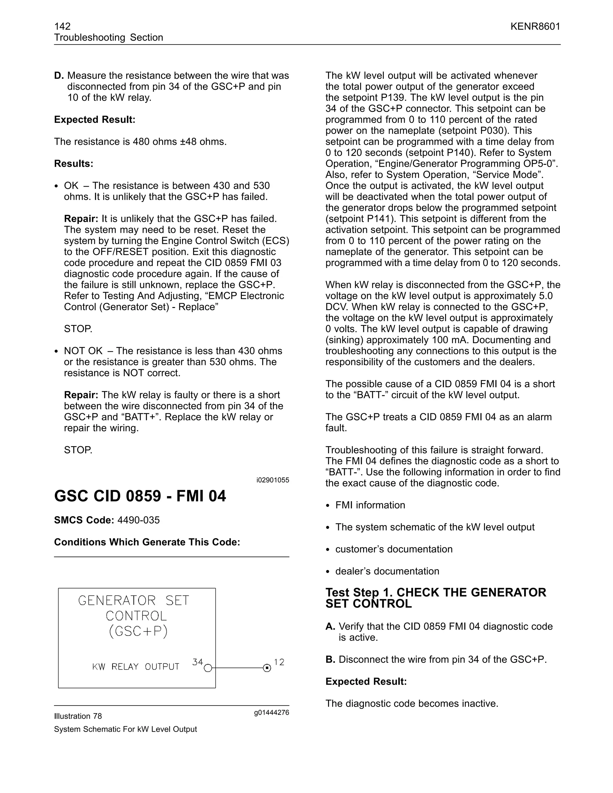 142 KENR8601
Troubleshooting Section
D. Measure the resistance between the wire that was
disconnected from pin 34 of the GSC+P and pin
10 of the kW relay.
Expected Result:
The resistance is 480 ohms ±48 ohms.
Results:
• OK – The resistance is between 430 and 530
ohms. It is unlikely that the GSC+P has failed.
Repair: It is unlikely that the GSC+P has failed.
The system may need to be reset. Reset the
system by turning the Engine Control Switch (ECS)
to the OFF/RESET position. Exit this diagnostic
code procedure and repeat the CID 0859 FMI 03
diagnostic code procedure again. If the cause of
the failure is still unknown, replace the GSC+P.
Refer to Testing And Adjusting, “EMCP Electronic
Control (Generator Set) - Replace”
STOP.
• NOT OK – The resistance is less than 430 ohms
or the resistance is greater than 530 ohms. The
resistance is NOT correct.
Repair: The kW relay is faulty or there is a short
between the wire disconnected from pin 34 of the
GSC+P and “BATT+”. Replace the kW relay or
repair the wiring.
STOP.
i02901055
GSC CID 0859 - FMI 04
SMCS Code: 4490-035
Conditions Which Generate This Code:
g01444276
Illustration 78
System Schematic For kW Level Output
The kW level output will be activated whenever
the total power output of the generator exceed
the setpoint P139. The kW level output is the pin
34 of the GSC+P connector. This setpoint can be
programmed from 0 to 110 percent of the rated
power on the nameplate (setpoint P030). This
setpoint can be programmed with a time delay from
0 to 120 seconds (setpoint P140). Refer to System
Operation, “Engine/Generator Programming OP5-0”.
Also, refer to System Operation, “Service Mode”.
Once the output is activated, the kW level output
will be deactivated when the total power output of
the generator drops below the programmed setpoint
(setpoint P141). This setpoint is different from the
activation setpoint. This setpoint can be programmed
from 0 to 110 percent of the power rating on the
nameplate of the generator. This setpoint can be
programmed with a time delay from 0 to 120 seconds.
When kW relay is disconnected from the GSC+P, the
voltage on the kW level output is approximately 5.0
DCV. When kW relay is connected to the GSC+P,
the voltage on the kW level output is approximately
0 volts. The kW level output is capable of drawing
(sinking) approximately 100 mA. Documenting and
troubleshooting any connections to this output is the
responsibility of the customers and the dealers.
The possible cause of a CID 0859 FMI 04 is a short
to the “BATT-” circuit of the kW level output.
The GSC+P treats a CID 0859 FMI 04 as an alarm
fault.
Troubleshooting of this failure is straight forward.
The FMI 04 deﬁnes the diagnostic code as a short to
“BATT-”. Use the following information in order to ﬁnd
the exact cause of the diagnostic code.
• FMI information
• The system schematic of the kW level output
• customer’s documentation
• dealer’s documentation
Test Step 1. CHECK THE GENERATOR
SET CONTROL
A. Verify that the CID 0859 FMI 04 diagnostic code
is active.
B. Disconnect the wire from pin 34 of the GSC+P.
Expected Result:
The diagnostic code becomes inactive.
 
