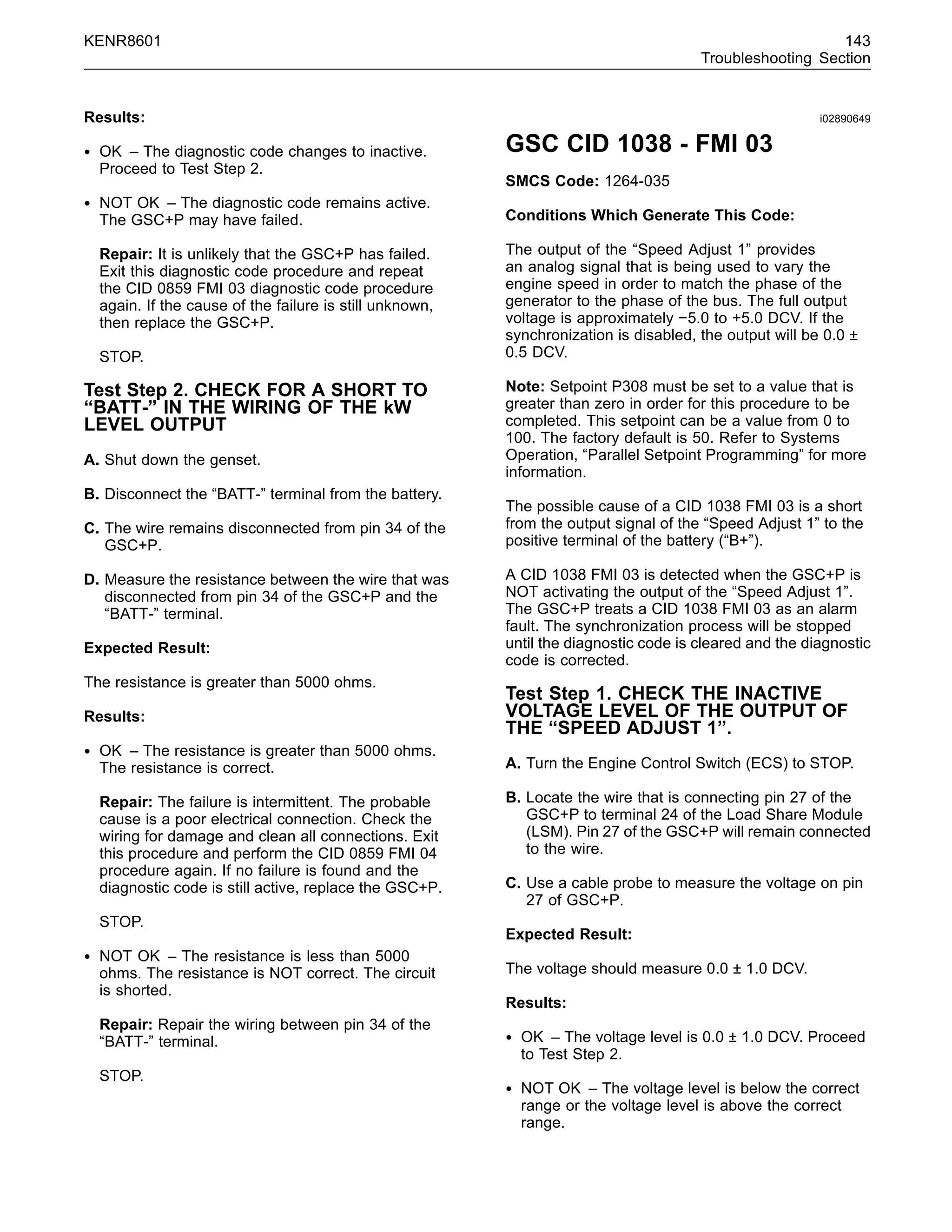 KENR8601 143
Troubleshooting Section
Results:
• OK – The diagnostic code changes to inactive.
Proceed to Test Step 2.
• NOT OK – The diagnostic code remains active.
The GSC+P may have failed.
Repair: It is unlikely that the GSC+P has failed.
Exit this diagnostic code procedure and repeat
the CID 0859 FMI 03 diagnostic code procedure
again. If the cause of the failure is still unknown,
then replace the GSC+P.
STOP.
Test Step 2. CHECK FOR A SHORT TO
“BATT-” IN THE WIRING OF THE kW
LEVEL OUTPUT
A. Shut down the genset.
B. Disconnect the “BATT-” terminal from the battery.
C. The wire remains disconnected from pin 34 of the
GSC+P.
D. Measure the resistance between the wire that was
disconnected from pin 34 of the GSC+P and the
“BATT-” terminal.
Expected Result:
The resistance is greater than 5000 ohms.
Results:
• OK – The resistance is greater than 5000 ohms.
The resistance is correct.
Repair: The failure is intermittent. The probable
cause is a poor electrical connection. Check the
wiring for damage and clean all connections. Exit
this procedure and perform the CID 0859 FMI 04
procedure again. If no failure is found and the
diagnostic code is still active, replace the GSC+P.
STOP.
• NOT OK – The resistance is less than 5000
ohms. The resistance is NOT correct. The circuit
is shorted.
Repair: Repair the wiring between pin 34 of the
“BATT-” terminal.
STOP.
i02890649
GSC CID 1038 - FMI 03
SMCS Code: 1264-035
Conditions Which Generate This Code:
The output of the “Speed Adjust 1” provides
an analog signal that is being used to vary the
engine speed in order to match the phase of the
generator to the phase of the bus. The full output
voltage is approximately −5.0 to +5.0 DCV. If the
synchronization is disabled, the output will be 0.0 ±
0.5 DCV.
Note: Setpoint P308 must be set to a value that is
greater than zero in order for this procedure to be
completed. This setpoint can be a value from 0 to
100. The factory default is 50. Refer to Systems
Operation, “Parallel Setpoint Programming” for more
information.
The possible cause of a CID 1038 FMI 03 is a short
from the output signal of the “Speed Adjust 1” to the
positive terminal of the battery (“B+”).
A CID 1038 FMI 03 is detected when the GSC+P is
NOT activating the output of the “Speed Adjust 1”.
The GSC+P treats a CID 1038 FMI 03 as an alarm
fault. The synchronization process will be stopped
until the diagnostic code is cleared and the diagnostic
code is corrected.
Test Step 1. CHECK THE INACTIVE
VOLTAGE LEVEL OF THE OUTPUT OF
THE “SPEED ADJUST 1”.
A. Turn the Engine Control Switch (ECS) to STOP.
B. Locate the wire that is connecting pin 27 of the
GSC+P to terminal 24 of the Load Share Module
(LSM). Pin 27 of the GSC+P will remain connected
to the wire.
C. Use a cable probe to measure the voltage on pin
27 of GSC+P.
Expected Result:
The voltage should measure 0.0 ± 1.0 DCV.
Results:
• OK – The voltage level is 0.0 ± 1.0 DCV. Proceed
to Test Step 2.
• NOT OK – The voltage level is below the correct
range or the voltage level is above the correct
range.
 