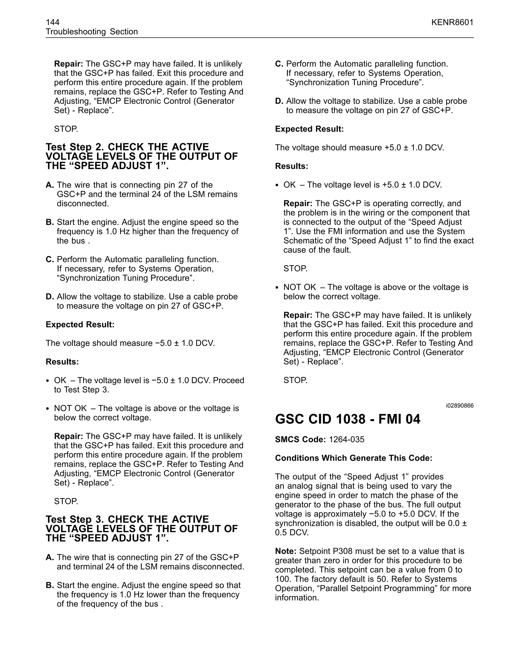 144 KENR8601
Troubleshooting Section
Repair: The GSC+P may have failed. It is unlikely
that the GSC+P has failed. Exit this procedure and
perform this entire procedure again. If the problem
remains, replace the GSC+P. Refer to Testing And
Adjusting, “EMCP Electronic Control (Generator
Set) - Replace”.
STOP.
Test Step 2. CHECK THE ACTIVE
VOLTAGE LEVELS OF THE OUTPUT OF
THE “SPEED ADJUST 1”.
A. The wire that is connecting pin 27 of the
GSC+P and the terminal 24 of the LSM remains
disconnected.
B. Start the engine. Adjust the engine speed so the
frequency is 1.0 Hz higher than the frequency of
the bus .
C. Perform the Automatic paralleling function.
If necessary, refer to Systems Operation,
“Synchronization Tuning Procedure”.
D. Allow the voltage to stabilize. Use a cable probe
to measure the voltage on pin 27 of GSC+P.
Expected Result:
The voltage should measure −5.0 ± 1.0 DCV.
Results:
• OK – The voltage level is −5.0 ± 1.0 DCV. Proceed
to Test Step 3.
• NOT OK – The voltage is above or the voltage is
below the correct voltage.
Repair: The GSC+P may have failed. It is unlikely
that the GSC+P has failed. Exit this procedure and
perform this entire procedure again. If the problem
remains, replace the GSC+P. Refer to Testing And
Adjusting, “EMCP Electronic Control (Generator
Set) - Replace”.
STOP.
Test Step 3. CHECK THE ACTIVE
VOLTAGE LEVELS OF THE OUTPUT OF
THE “SPEED ADJUST 1”.
A. The wire that is connecting pin 27 of the GSC+P
and terminal 24 of the LSM remains disconnected.
B. Start the engine. Adjust the engine speed so that
the frequency is 1.0 Hz lower than the frequency
of the frequency of the bus .
C. Perform the Automatic paralleling function.
If necessary, refer to Systems Operation,
“Synchronization Tuning Procedure”.
D. Allow the voltage to stabilize. Use a cable probe
to measure the voltage on pin 27 of GSC+P.
Expected Result:
The voltage should measure +5.0 ± 1.0 DCV.
Results:
• OK – The voltage level is +5.0 ± 1.0 DCV.
Repair: The GSC+P is operating correctly, and
the problem is in the wiring or the component that
is connected to the output of the “Speed Adjust
1”. Use the FMI information and use the System
Schematic of the “Speed Adjust 1” to ﬁnd the exact
cause of the fault.
STOP.
• NOT OK – The voltage is above or the voltage is
below the correct voltage.
Repair: The GSC+P may have failed. It is unlikely
that the GSC+P has failed. Exit this procedure and
perform this entire procedure again. If the problem
remains, replace the GSC+P. Refer to Testing And
Adjusting, “EMCP Electronic Control (Generator
Set) - Replace”.
STOP.
i02890866
GSC CID 1038 - FMI 04
SMCS Code: 1264-035
Conditions Which Generate This Code:
The output of the “Speed Adjust 1” provides
an analog signal that is being used to vary the
engine speed in order to match the phase of the
generator to the phase of the bus. The full output
voltage is approximately −5.0 to +5.0 DCV. If the
synchronization is disabled, the output will be 0.0 ±
0.5 DCV.
Note: Setpoint P308 must be set to a value that is
greater than zero in order for this procedure to be
completed. This setpoint can be a value from 0 to
100. The factory default is 50. Refer to Systems
Operation, “Parallel Setpoint Programming” for more
information.
 