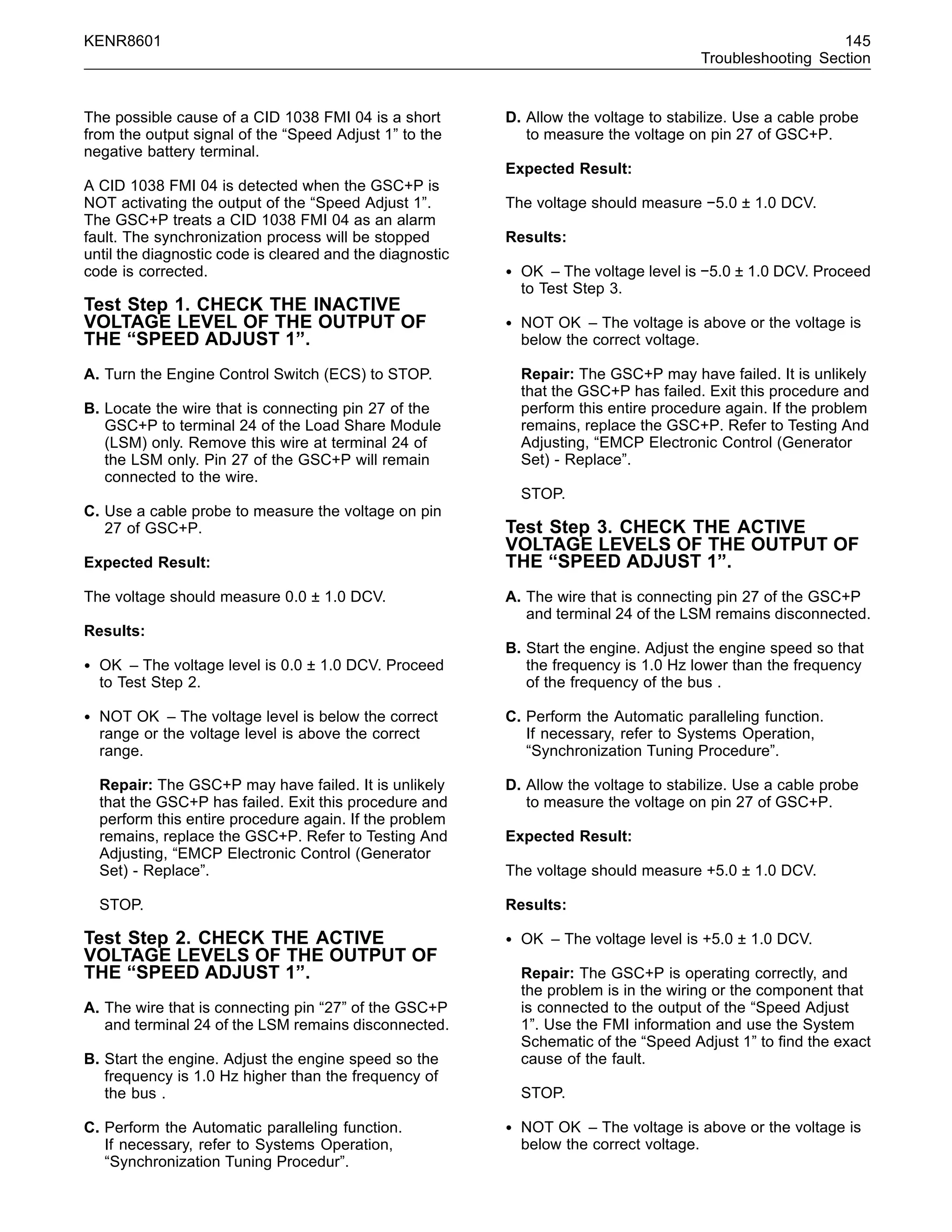 KENR8601 145
Troubleshooting Section
The possible cause of a CID 1038 FMI 04 is a short
from the output signal of the “Speed Adjust 1” to the
negative battery terminal.
A CID 1038 FMI 04 is detected when the GSC+P is
NOT activating the output of the “Speed Adjust 1”.
The GSC+P treats a CID 1038 FMI 04 as an alarm
fault. The synchronization process will be stopped
until the diagnostic code is cleared and the diagnostic
code is corrected.
Test Step 1. CHECK THE INACTIVE
VOLTAGE LEVEL OF THE OUTPUT OF
THE “SPEED ADJUST 1”.
A. Turn the Engine Control Switch (ECS) to STOP.
B. Locate the wire that is connecting pin 27 of the
GSC+P to terminal 24 of the Load Share Module
(LSM) only. Remove this wire at terminal 24 of
the LSM only. Pin 27 of the GSC+P will remain
connected to the wire.
C. Use a cable probe to measure the voltage on pin
27 of GSC+P.
Expected Result:
The voltage should measure 0.0 ± 1.0 DCV.
Results:
• OK – The voltage level is 0.0 ± 1.0 DCV. Proceed
to Test Step 2.
• NOT OK – The voltage level is below the correct
range or the voltage level is above the correct
range.
Repair: The GSC+P may have failed. It is unlikely
that the GSC+P has failed. Exit this procedure and
perform this entire procedure again. If the problem
remains, replace the GSC+P. Refer to Testing And
Adjusting, “EMCP Electronic Control (Generator
Set) - Replace”.
STOP.
Test Step 2. CHECK THE ACTIVE
VOLTAGE LEVELS OF THE OUTPUT OF
THE “SPEED ADJUST 1”.
A. The wire that is connecting pin “27” of the GSC+P
and terminal 24 of the LSM remains disconnected.
B. Start the engine. Adjust the engine speed so the
frequency is 1.0 Hz higher than the frequency of
the bus .
C. Perform the Automatic paralleling function.
If necessary, refer to Systems Operation,
“Synchronization Tuning Procedur”.
D. Allow the voltage to stabilize. Use a cable probe
to measure the voltage on pin 27 of GSC+P.
Expected Result:
The voltage should measure −5.0 ± 1.0 DCV.
Results:
• OK – The voltage level is −5.0 ± 1.0 DCV. Proceed
to Test Step 3.
• NOT OK – The voltage is above or the voltage is
below the correct voltage.
Repair: The GSC+P may have failed. It is unlikely
that the GSC+P has failed. Exit this procedure and
perform this entire procedure again. If the problem
remains, replace the GSC+P. Refer to Testing And
Adjusting, “EMCP Electronic Control (Generator
Set) - Replace”.
STOP.
Test Step 3. CHECK THE ACTIVE
VOLTAGE LEVELS OF THE OUTPUT OF
THE “SPEED ADJUST 1”.
A. The wire that is connecting pin 27 of the GSC+P
and terminal 24 of the LSM remains disconnected.
B. Start the engine. Adjust the engine speed so that
the frequency is 1.0 Hz lower than the frequency
of the frequency of the bus .
C. Perform the Automatic paralleling function.
If necessary, refer to Systems Operation,
“Synchronization Tuning Procedure”.
D. Allow the voltage to stabilize. Use a cable probe
to measure the voltage on pin 27 of GSC+P.
Expected Result:
The voltage should measure +5.0 ± 1.0 DCV.
Results:
• OK – The voltage level is +5.0 ± 1.0 DCV.
Repair: The GSC+P is operating correctly, and
the problem is in the wiring or the component that
is connected to the output of the “Speed Adjust
1”. Use the FMI information and use the System
Schematic of the “Speed Adjust 1” to ﬁnd the exact
cause of the fault.
STOP.
• NOT OK – The voltage is above or the voltage is
below the correct voltage.
 