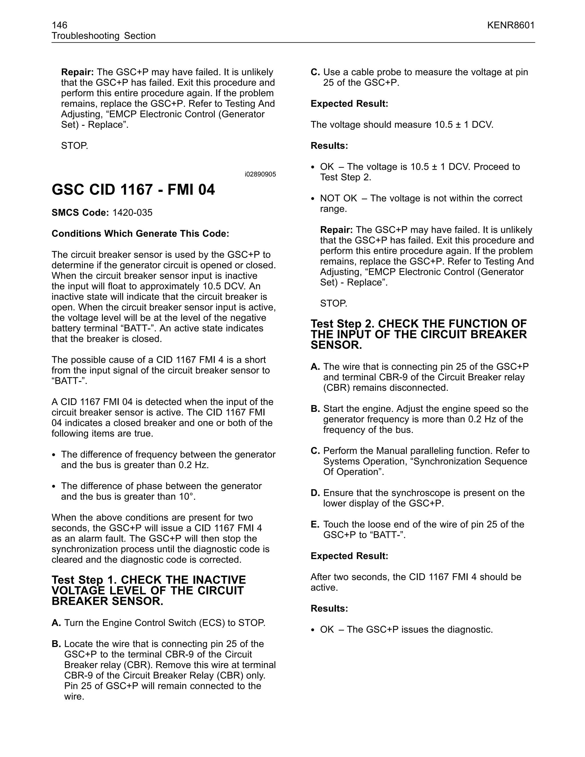 146 KENR8601
Troubleshooting Section
Repair: The GSC+P may have failed. It is unlikely
that the GSC+P has failed. Exit this procedure and
perform this entire procedure again. If the problem
remains, replace the GSC+P. Refer to Testing And
Adjusting, “EMCP Electronic Control (Generator
Set) - Replace”.
STOP.
i02890905
GSC CID 1167 - FMI 04
SMCS Code: 1420-035
Conditions Which Generate This Code:
The circuit breaker sensor is used by the GSC+P to
determine if the generator circuit is opened or closed.
When the circuit breaker sensor input is inactive
the input will ﬂoat to approximately 10.5 DCV. An
inactive state will indicate that the circuit breaker is
open. When the circuit breaker sensor input is active,
the voltage level will be at the level of the negative
battery terminal “BATT-”. An active state indicates
that the breaker is closed.
The possible cause of a CID 1167 FMI 4 is a short
from the input signal of the circuit breaker sensor to
“BATT-”.
A CID 1167 FMI 04 is detected when the input of the
circuit breaker sensor is active. The CID 1167 FMI
04 indicates a closed breaker and one or both of the
following items are true.
• The difference of frequency between the generator
and the bus is greater than 0.2 Hz.
• The difference of phase between the generator
and the bus is greater than 10°.
When the above conditions are present for two
seconds, the GSC+P will issue a CID 1167 FMI 4
as an alarm fault. The GSC+P will then stop the
synchronization process until the diagnostic code is
cleared and the diagnostic code is corrected.
Test Step 1. CHECK THE INACTIVE
VOLTAGE LEVEL OF THE CIRCUIT
BREAKER SENSOR.
A. Turn the Engine Control Switch (ECS) to STOP.
B. Locate the wire that is connecting pin 25 of the
GSC+P to the terminal CBR-9 of the Circuit
Breaker relay (CBR). Remove this wire at terminal
CBR-9 of the Circuit Breaker Relay (CBR) only.
Pin 25 of GSC+P will remain connected to the
wire.
C. Use a cable probe to measure the voltage at pin
25 of the GSC+P.
Expected Result:
The voltage should measure 10.5 ± 1 DCV.
Results:
• OK – The voltage is 10.5 ± 1 DCV. Proceed to
Test Step 2.
• NOT OK – The voltage is not within the correct
range.
Repair: The GSC+P may have failed. It is unlikely
that the GSC+P has failed. Exit this procedure and
perform this entire procedure again. If the problem
remains, replace the GSC+P. Refer to Testing And
Adjusting, “EMCP Electronic Control (Generator
Set) - Replace”.
STOP.
Test Step 2. CHECK THE FUNCTION OF
THE INPUT OF THE CIRCUIT BREAKER
SENSOR.
A. The wire that is connecting pin 25 of the GSC+P
and terminal CBR-9 of the Circuit Breaker relay
(CBR) remains disconnected.
B. Start the engine. Adjust the engine speed so the
generator frequency is more than 0.2 Hz of the
frequency of the bus.
C. Perform the Manual paralleling function. Refer to
Systems Operation, “Synchronization Sequence
Of Operation”.
D. Ensure that the synchroscope is present on the
lower display of the GSC+P.
E. Touch the loose end of the wire of pin 25 of the
GSC+P to “BATT-”.
Expected Result:
After two seconds, the CID 1167 FMI 4 should be
active.
Results:
• OK – The GSC+P issues the diagnostic.
 