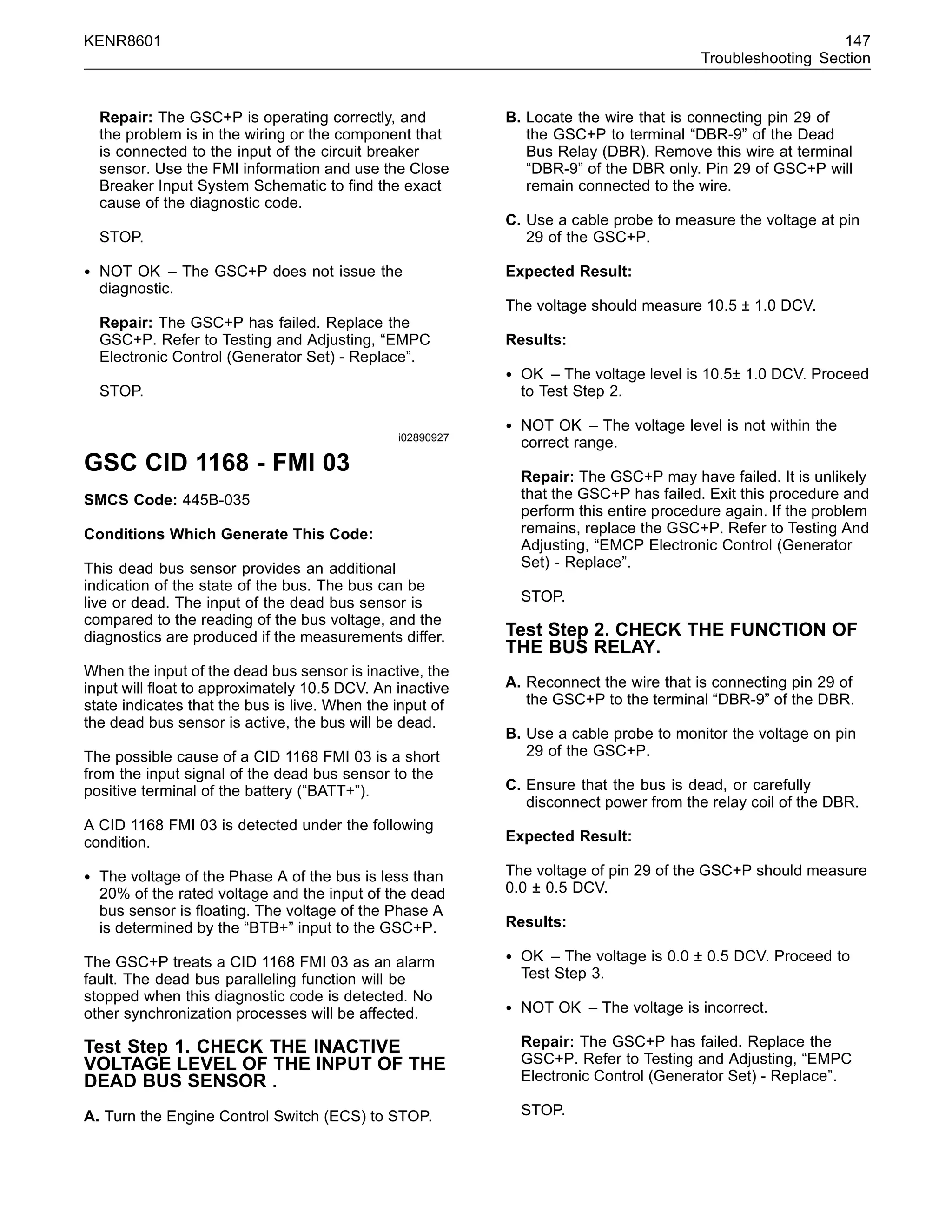 KENR8601 147
Troubleshooting Section
Repair: The GSC+P is operating correctly, and
the problem is in the wiring or the component that
is connected to the input of the circuit breaker
sensor. Use the FMI information and use the Close
Breaker Input System Schematic to ﬁnd the exact
cause of the diagnostic code.
STOP.
• NOT OK – The GSC+P does not issue the
diagnostic.
Repair: The GSC+P has failed. Replace the
GSC+P. Refer to Testing and Adjusting, “EMPC
Electronic Control (Generator Set) - Replace”.
STOP.
i02890927
GSC CID 1168 - FMI 03
SMCS Code: 445B-035
Conditions Which Generate This Code:
This dead bus sensor provides an additional
indication of the state of the bus. The bus can be
live or dead. The input of the dead bus sensor is
compared to the reading of the bus voltage, and the
diagnostics are produced if the measurements differ.
When the input of the dead bus sensor is inactive, the
input will ﬂoat to approximately 10.5 DCV. An inactive
state indicates that the bus is live. When the input of
the dead bus sensor is active, the bus will be dead.
The possible cause of a CID 1168 FMI 03 is a short
from the input signal of the dead bus sensor to the
positive terminal of the battery (“BATT+”).
A CID 1168 FMI 03 is detected under the following
condition.
• The voltage of the Phase A of the bus is less than
20% of the rated voltage and the input of the dead
bus sensor is ﬂoating. The voltage of the Phase A
is determined by the “BTB+” input to the GSC+P.
The GSC+P treats a CID 1168 FMI 03 as an alarm
fault. The dead bus paralleling function will be
stopped when this diagnostic code is detected. No
other synchronization processes will be affected.
Test Step 1. CHECK THE INACTIVE
VOLTAGE LEVEL OF THE INPUT OF THE
DEAD BUS SENSOR .
A. Turn the Engine Control Switch (ECS) to STOP.
B. Locate the wire that is connecting pin 29 of
the GSC+P to terminal “DBR-9” of the Dead
Bus Relay (DBR). Remove this wire at terminal
“DBR-9” of the DBR only. Pin 29 of GSC+P will
remain connected to the wire.
C. Use a cable probe to measure the voltage at pin
29 of the GSC+P.
Expected Result:
The voltage should measure 10.5 ± 1.0 DCV.
Results:
• OK – The voltage level is 10.5± 1.0 DCV. Proceed
to Test Step 2.
• NOT OK – The voltage level is not within the
correct range.
Repair: The GSC+P may have failed. It is unlikely
that the GSC+P has failed. Exit this procedure and
perform this entire procedure again. If the problem
remains, replace the GSC+P. Refer to Testing And
Adjusting, “EMCP Electronic Control (Generator
Set) - Replace”.
STOP.
Test Step 2. CHECK THE FUNCTION OF
THE BUS RELAY.
A. Reconnect the wire that is connecting pin 29 of
the GSC+P to the terminal “DBR-9” of the DBR.
B. Use a cable probe to monitor the voltage on pin
29 of the GSC+P.
C. Ensure that the bus is dead, or carefully
disconnect power from the relay coil of the DBR.
Expected Result:
The voltage of pin 29 of the GSC+P should measure
0.0 ± 0.5 DCV.
Results:
• OK – The voltage is 0.0 ± 0.5 DCV. Proceed to
Test Step 3.
• NOT OK – The voltage is incorrect.
Repair: The GSC+P has failed. Replace the
GSC+P. Refer to Testing and Adjusting, “EMPC
Electronic Control (Generator Set) - Replace”.
STOP.
 