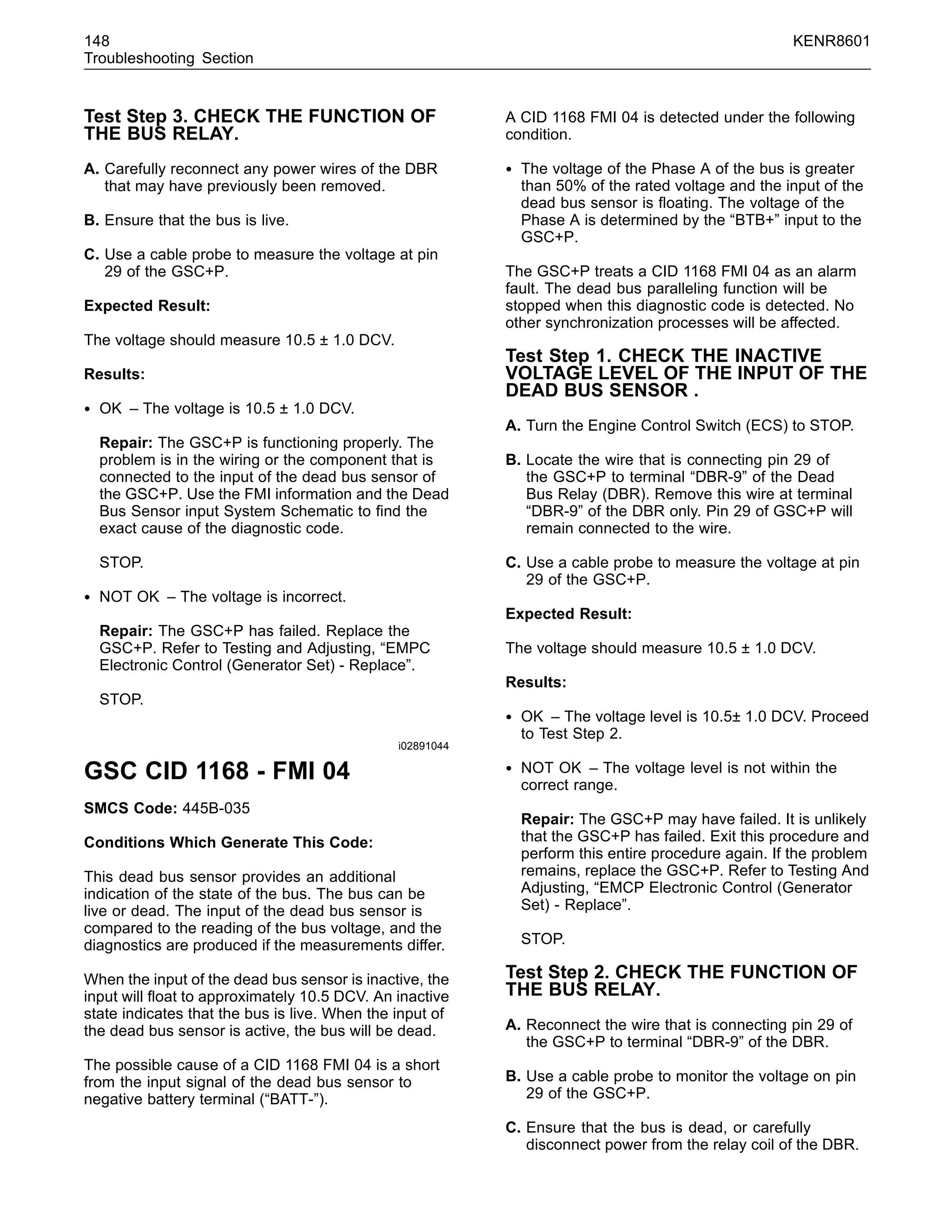 148 KENR8601
Troubleshooting Section
Test Step 3. CHECK THE FUNCTION OF
THE BUS RELAY.
A. Carefully reconnect any power wires of the DBR
that may have previously been removed.
B. Ensure that the bus is live.
C. Use a cable probe to measure the voltage at pin
29 of the GSC+P.
Expected Result:
The voltage should measure 10.5 ± 1.0 DCV.
Results:
• OK – The voltage is 10.5 ± 1.0 DCV.
Repair: The GSC+P is functioning properly. The
problem is in the wiring or the component that is
connected to the input of the dead bus sensor of
the GSC+P. Use the FMI information and the Dead
Bus Sensor input System Schematic to ﬁnd the
exact cause of the diagnostic code.
STOP.
• NOT OK – The voltage is incorrect.
Repair: The GSC+P has failed. Replace the
GSC+P. Refer to Testing and Adjusting, “EMPC
Electronic Control (Generator Set) - Replace”.
STOP.
i02891044
GSC CID 1168 - FMI 04
SMCS Code: 445B-035
Conditions Which Generate This Code:
This dead bus sensor provides an additional
indication of the state of the bus. The bus can be
live or dead. The input of the dead bus sensor is
compared to the reading of the bus voltage, and the
diagnostics are produced if the measurements differ.
When the input of the dead bus sensor is inactive, the
input will ﬂoat to approximately 10.5 DCV. An inactive
state indicates that the bus is live. When the input of
the dead bus sensor is active, the bus will be dead.
The possible cause of a CID 1168 FMI 04 is a short
from the input signal of the dead bus sensor to
negative battery terminal (“BATT-”).
A CID 1168 FMI 04 is detected under the following
condition.
• The voltage of the Phase A of the bus is greater
than 50% of the rated voltage and the input of the
dead bus sensor is ﬂoating. The voltage of the
Phase A is determined by the “BTB+” input to the
GSC+P.
The GSC+P treats a CID 1168 FMI 04 as an alarm
fault. The dead bus paralleling function will be
stopped when this diagnostic code is detected. No
other synchronization processes will be affected.
Test Step 1. CHECK THE INACTIVE
VOLTAGE LEVEL OF THE INPUT OF THE
DEAD BUS SENSOR .
A. Turn the Engine Control Switch (ECS) to STOP.
B. Locate the wire that is connecting pin 29 of
the GSC+P to terminal “DBR-9” of the Dead
Bus Relay (DBR). Remove this wire at terminal
“DBR-9” of the DBR only. Pin 29 of GSC+P will
remain connected to the wire.
C. Use a cable probe to measure the voltage at pin
29 of the GSC+P.
Expected Result:
The voltage should measure 10.5 ± 1.0 DCV.
Results:
• OK – The voltage level is 10.5± 1.0 DCV. Proceed
to Test Step 2.
• NOT OK – The voltage level is not within the
correct range.
Repair: The GSC+P may have failed. It is unlikely
that the GSC+P has failed. Exit this procedure and
perform this entire procedure again. If the problem
remains, replace the GSC+P. Refer to Testing And
Adjusting, “EMCP Electronic Control (Generator
Set) - Replace”.
STOP.
Test Step 2. CHECK THE FUNCTION OF
THE BUS RELAY.
A. Reconnect the wire that is connecting pin 29 of
the GSC+P to terminal “DBR-9” of the DBR.
B. Use a cable probe to monitor the voltage on pin
29 of the GSC+P.
C. Ensure that the bus is dead, or carefully
disconnect power from the relay coil of the DBR.
 