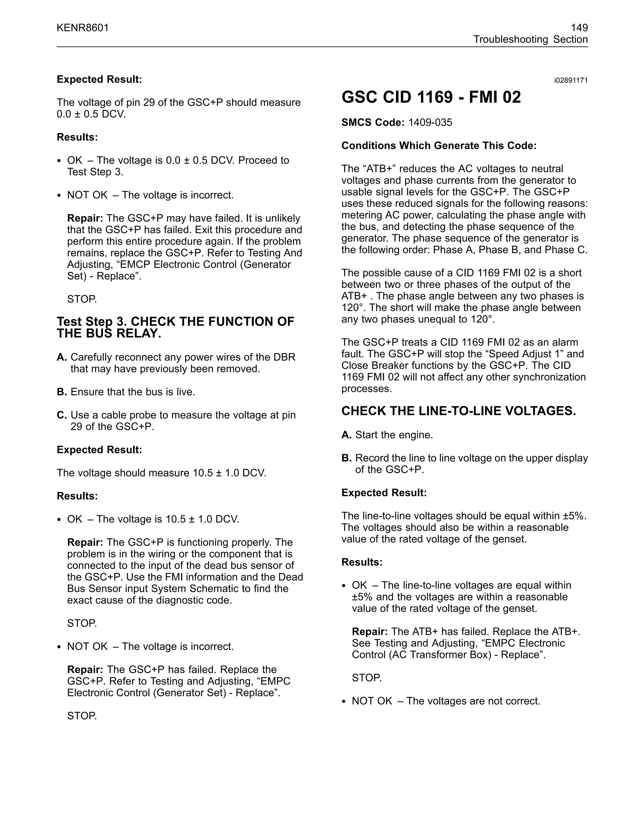 KENR8601 149
Troubleshooting Section
Expected Result:
The voltage of pin 29 of the GSC+P should measure
0.0 ± 0.5 DCV.
Results:
• OK – The voltage is 0.0 ± 0.5 DCV. Proceed to
Test Step 3.
• NOT OK – The voltage is incorrect.
Repair: The GSC+P may have failed. It is unlikely
that the GSC+P has failed. Exit this procedure and
perform this entire procedure again. If the problem
remains, replace the GSC+P. Refer to Testing And
Adjusting, “EMCP Electronic Control (Generator
Set) - Replace”.
STOP.
Test Step 3. CHECK THE FUNCTION OF
THE BUS RELAY.
A. Carefully reconnect any power wires of the DBR
that may have previously been removed.
B. Ensure that the bus is live.
C. Use a cable probe to measure the voltage at pin
29 of the GSC+P.
Expected Result:
The voltage should measure 10.5 ± 1.0 DCV.
Results:
• OK – The voltage is 10.5 ± 1.0 DCV.
Repair: The GSC+P is functioning properly. The
problem is in the wiring or the component that is
connected to the input of the dead bus sensor of
the GSC+P. Use the FMI information and the Dead
Bus Sensor input System Schematic to ﬁnd the
exact cause of the diagnostic code.
STOP.
• NOT OK – The voltage is incorrect.
Repair: The GSC+P has failed. Replace the
GSC+P. Refer to Testing and Adjusting, “EMPC
Electronic Control (Generator Set) - Replace”.
STOP.
i02891171
GSC CID 1169 - FMI 02
SMCS Code: 1409-035
Conditions Which Generate This Code:
The “ATB+” reduces the AC voltages to neutral
voltages and phase currents from the generator to
usable signal levels for the GSC+P. The GSC+P
uses these reduced signals for the following reasons:
metering AC power, calculating the phase angle with
the bus, and detecting the phase sequence of the
generator. The phase sequence of the generator is
the following order: Phase A, Phase B, and Phase C.
The possible cause of a CID 1169 FMI 02 is a short
between two or three phases of the output of the
ATB+ . The phase angle between any two phases is
120°. The short will make the phase angle between
any two phases unequal to 120°.
The GSC+P treats a CID 1169 FMI 02 as an alarm
fault. The GSC+P will stop the “Speed Adjust 1” and
Close Breaker functions by the GSC+P. The CID
1169 FMI 02 will not affect any other synchronization
processes.
CHECK THE LINE-TO-LINE VOLTAGES.
A. Start the engine.
B. Record the line to line voltage on the upper display
of the GSC+P.
Expected Result:
The line-to-line voltages should be equal within ±5%.
The voltages should also be within a reasonable
value of the rated voltage of the genset.
Results:
• OK – The line-to-line voltages are equal within
±5% and the voltages are within a reasonable
value of the rated voltage of the genset.
Repair: The ATB+ has failed. Replace the ATB+.
See Testing and Adjusting, “EMPC Electronic
Control (AC Transformer Box) - Replace”.
STOP.
• NOT OK – The voltages are not correct.
 