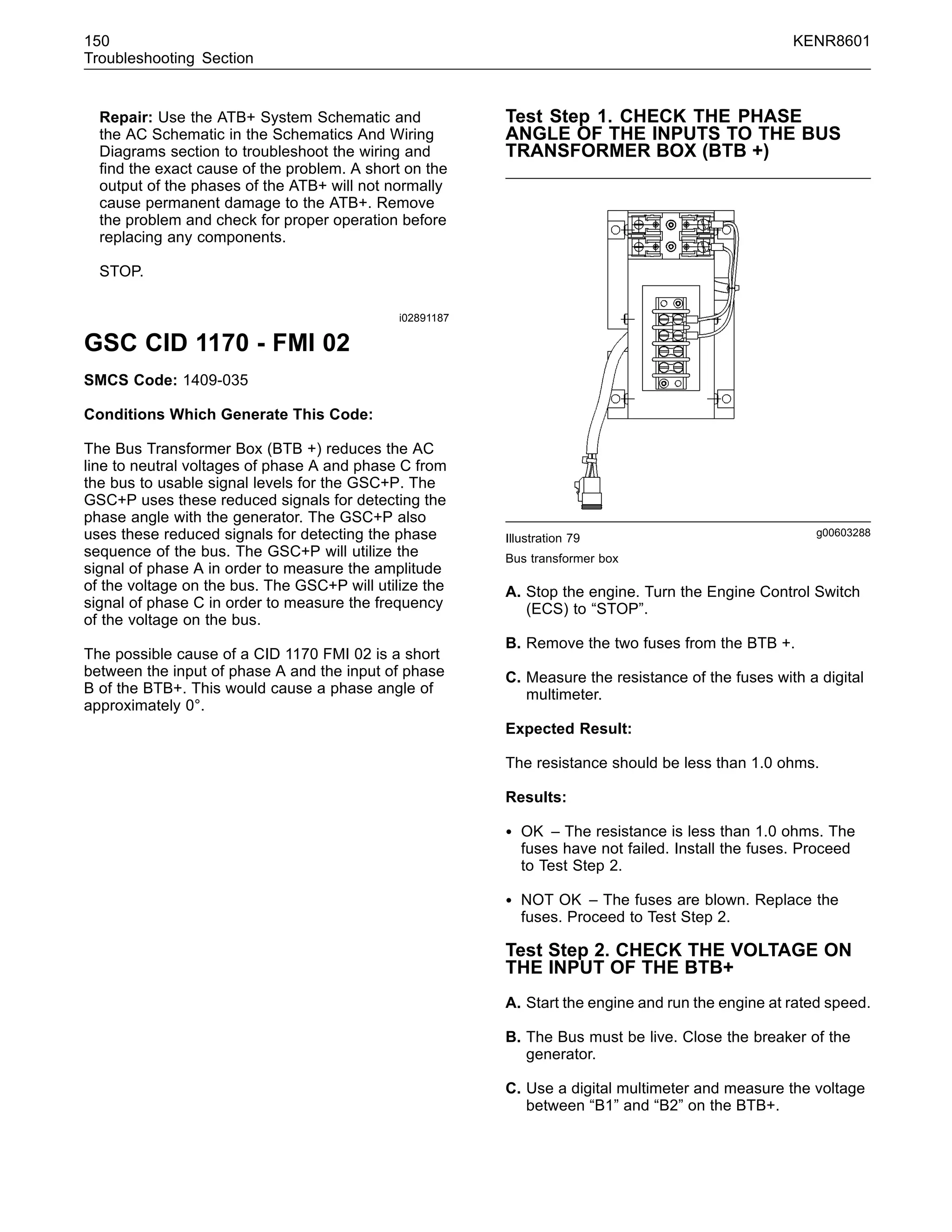 150 KENR8601
Troubleshooting Section
Repair: Use the ATB+ System Schematic and
the AC Schematic in the Schematics And Wiring
Diagrams section to troubleshoot the wiring and
ﬁnd the exact cause of the problem. A short on the
output of the phases of the ATB+ will not normally
cause permanent damage to the ATB+. Remove
the problem and check for proper operation before
replacing any components.
STOP.
i02891187
GSC CID 1170 - FMI 02
SMCS Code: 1409-035
Conditions Which Generate This Code:
The Bus Transformer Box (BTB +) reduces the AC
line to neutral voltages of phase A and phase C from
the bus to usable signal levels for the GSC+P. The
GSC+P uses these reduced signals for detecting the
phase angle with the generator. The GSC+P also
uses these reduced signals for detecting the phase
sequence of the bus. The GSC+P will utilize the
signal of phase A in order to measure the amplitude
of the voltage on the bus. The GSC+P will utilize the
signal of phase C in order to measure the frequency
of the voltage on the bus.
The possible cause of a CID 1170 FMI 02 is a short
between the input of phase A and the input of phase
B of the BTB+. This would cause a phase angle of
approximately 0°.
Test Step 1. CHECK THE PHASE
ANGLE OF THE INPUTS TO THE BUS
TRANSFORMER BOX (BTB +)
g00603288
Illustration 79
Bus transformer box
A. Stop the engine. Turn the Engine Control Switch
(ECS) to “STOP”.
B. Remove the two fuses from the BTB +.
C. Measure the resistance of the fuses with a digital
multimeter.
Expected Result:
The resistance should be less than 1.0 ohms.
Results:
• OK – The resistance is less than 1.0 ohms. The
fuses have not failed. Install the fuses. Proceed
to Test Step 2.
• NOT OK – The fuses are blown. Replace the
fuses. Proceed to Test Step 2.
Test Step 2. CHECK THE VOLTAGE ON
THE INPUT OF THE BTB+
A. Start the engine and run the engine at rated speed.
B. The Bus must be live. Close the breaker of the
generator.
C. Use a digital multimeter and measure the voltage
between “B1” and “B2” on the BTB+.
 