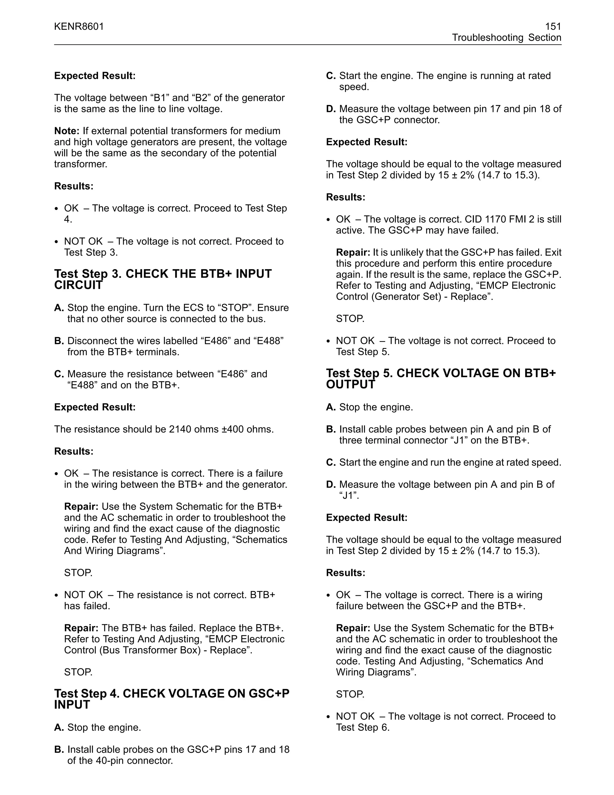 KENR8601 151
Troubleshooting Section
Expected Result:
The voltage between “B1” and “B2” of the generator
is the same as the line to line voltage.
Note: If external potential transformers for medium
and high voltage generators are present, the voltage
will be the same as the secondary of the potential
transformer.
Results:
• OK – The voltage is correct. Proceed to Test Step
4.
• NOT OK – The voltage is not correct. Proceed to
Test Step 3.
Test Step 3. CHECK THE BTB+ INPUT
CIRCUIT
A. Stop the engine. Turn the ECS to “STOP”. Ensure
that no other source is connected to the bus.
B. Disconnect the wires labelled “E486” and “E488”
from the BTB+ terminals.
C. Measure the resistance between “E486” and
“E488” and on the BTB+.
Expected Result:
The resistance should be 2140 ohms ±400 ohms.
Results:
• OK – The resistance is correct. There is a failure
in the wiring between the BTB+ and the generator.
Repair: Use the System Schematic for the BTB+
and the AC schematic in order to troubleshoot the
wiring and ﬁnd the exact cause of the diagnostic
code. Refer to Testing And Adjusting, “Schematics
And Wiring Diagrams”.
STOP.
• NOT OK – The resistance is not correct. BTB+
has failed.
Repair: The BTB+ has failed. Replace the BTB+.
Refer to Testing And Adjusting, “EMCP Electronic
Control (Bus Transformer Box) - Replace”.
STOP.
Test Step 4. CHECK VOLTAGE ON GSC+P
INPUT
A. Stop the engine.
B. Install cable probes on the GSC+P pins 17 and 18
of the 40-pin connector.
C. Start the engine. The engine is running at rated
speed.
D. Measure the voltage between pin 17 and pin 18 of
the GSC+P connector.
Expected Result:
The voltage should be equal to the voltage measured
in Test Step 2 divided by 15 ± 2% (14.7 to 15.3).
Results:
• OK – The voltage is correct. CID 1170 FMI 2 is still
active. The GSC+P may have failed.
Repair: It is unlikely that the GSC+P has failed. Exit
this procedure and perform this entire procedure
again. If the result is the same, replace the GSC+P.
Refer to Testing and Adjusting, “EMCP Electronic
Control (Generator Set) - Replace”.
STOP.
• NOT OK – The voltage is not correct. Proceed to
Test Step 5.
Test Step 5. CHECK VOLTAGE ON BTB+
OUTPUT
A. Stop the engine.
B. Install cable probes between pin A and pin B of
three terminal connector “J1” on the BTB+.
C. Start the engine and run the engine at rated speed.
D. Measure the voltage between pin A and pin B of
“J1”.
Expected Result:
The voltage should be equal to the voltage measured
in Test Step 2 divided by 15 ± 2% (14.7 to 15.3).
Results:
• OK – The voltage is correct. There is a wiring
failure between the GSC+P and the BTB+.
Repair: Use the System Schematic for the BTB+
and the AC schematic in order to troubleshoot the
wiring and ﬁnd the exact cause of the diagnostic
code. Testing And Adjusting, “Schematics And
Wiring Diagrams”.
STOP.
• NOT OK – The voltage is not correct. Proceed to
Test Step 6.
 