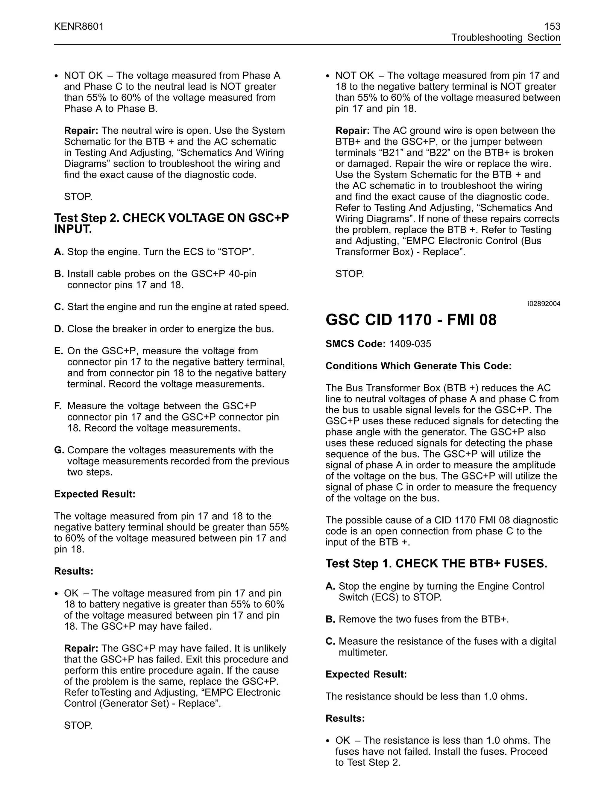 KENR8601 153
Troubleshooting Section
• NOT OK – The voltage measured from Phase A
and Phase C to the neutral lead is NOT greater
than 55% to 60% of the voltage measured from
Phase A to Phase B.
Repair: The neutral wire is open. Use the System
Schematic for the BTB + and the AC schematic
in Testing And Adjusting, “Schematics And Wiring
Diagrams” section to troubleshoot the wiring and
ﬁnd the exact cause of the diagnostic code.
STOP.
Test Step 2. CHECK VOLTAGE ON GSC+P
INPUT.
A. Stop the engine. Turn the ECS to “STOP”.
B. Install cable probes on the GSC+P 40-pin
connector pins 17 and 18.
C. Start the engine and run the engine at rated speed.
D. Close the breaker in order to energize the bus.
E. On the GSC+P, measure the voltage from
connector pin 17 to the negative battery terminal,
and from connector pin 18 to the negative battery
terminal. Record the voltage measurements.
F. Measure the voltage between the GSC+P
connector pin 17 and the GSC+P connector pin
18. Record the voltage measurements.
G. Compare the voltages measurements with the
voltage measurements recorded from the previous
two steps.
Expected Result:
The voltage measured from pin 17 and 18 to the
negative battery terminal should be greater than 55%
to 60% of the voltage measured between pin 17 and
pin 18.
Results:
• OK – The voltage measured from pin 17 and pin
18 to battery negative is greater than 55% to 60%
of the voltage measured between pin 17 and pin
18. The GSC+P may have failed.
Repair: The GSC+P may have failed. It is unlikely
that the GSC+P has failed. Exit this procedure and
perform this entire procedure again. If the cause
of the problem is the same, replace the GSC+P.
Refer toTesting and Adjusting, “EMPC Electronic
Control (Generator Set) - Replace”.
STOP.
• NOT OK – The voltage measured from pin 17 and
18 to the negative battery terminal is NOT greater
than 55% to 60% of the voltage measured between
pin 17 and pin 18.
Repair: The AC ground wire is open between the
BTB+ and the GSC+P, or the jumper between
terminals “B21” and “B22” on the BTB+ is broken
or damaged. Repair the wire or replace the wire.
Use the System Schematic for the BTB + and
the AC schematic in to troubleshoot the wiring
and ﬁnd the exact cause of the diagnostic code.
Refer to Testing And Adjusting, “Schematics And
Wiring Diagrams”. If none of these repairs corrects
the problem, replace the BTB +. Refer to Testing
and Adjusting, “EMPC Electronic Control (Bus
Transformer Box) - Replace”.
STOP.
i02892004
GSC CID 1170 - FMI 08
SMCS Code: 1409-035
Conditions Which Generate This Code:
The Bus Transformer Box (BTB +) reduces the AC
line to neutral voltages of phase A and phase C from
the bus to usable signal levels for the GSC+P. The
GSC+P uses these reduced signals for detecting the
phase angle with the generator. The GSC+P also
uses these reduced signals for detecting the phase
sequence of the bus. The GSC+P will utilize the
signal of phase A in order to measure the amplitude
of the voltage on the bus. The GSC+P will utilize the
signal of phase C in order to measure the frequency
of the voltage on the bus.
The possible cause of a CID 1170 FMI 08 diagnostic
code is an open connection from phase C to the
input of the BTB +.
Test Step 1. CHECK THE BTB+ FUSES.
A. Stop the engine by turning the Engine Control
Switch (ECS) to STOP.
B. Remove the two fuses from the BTB+.
C. Measure the resistance of the fuses with a digital
multimeter.
Expected Result:
The resistance should be less than 1.0 ohms.
Results:
• OK – The resistance is less than 1.0 ohms. The
fuses have not failed. Install the fuses. Proceed
to Test Step 2.
 