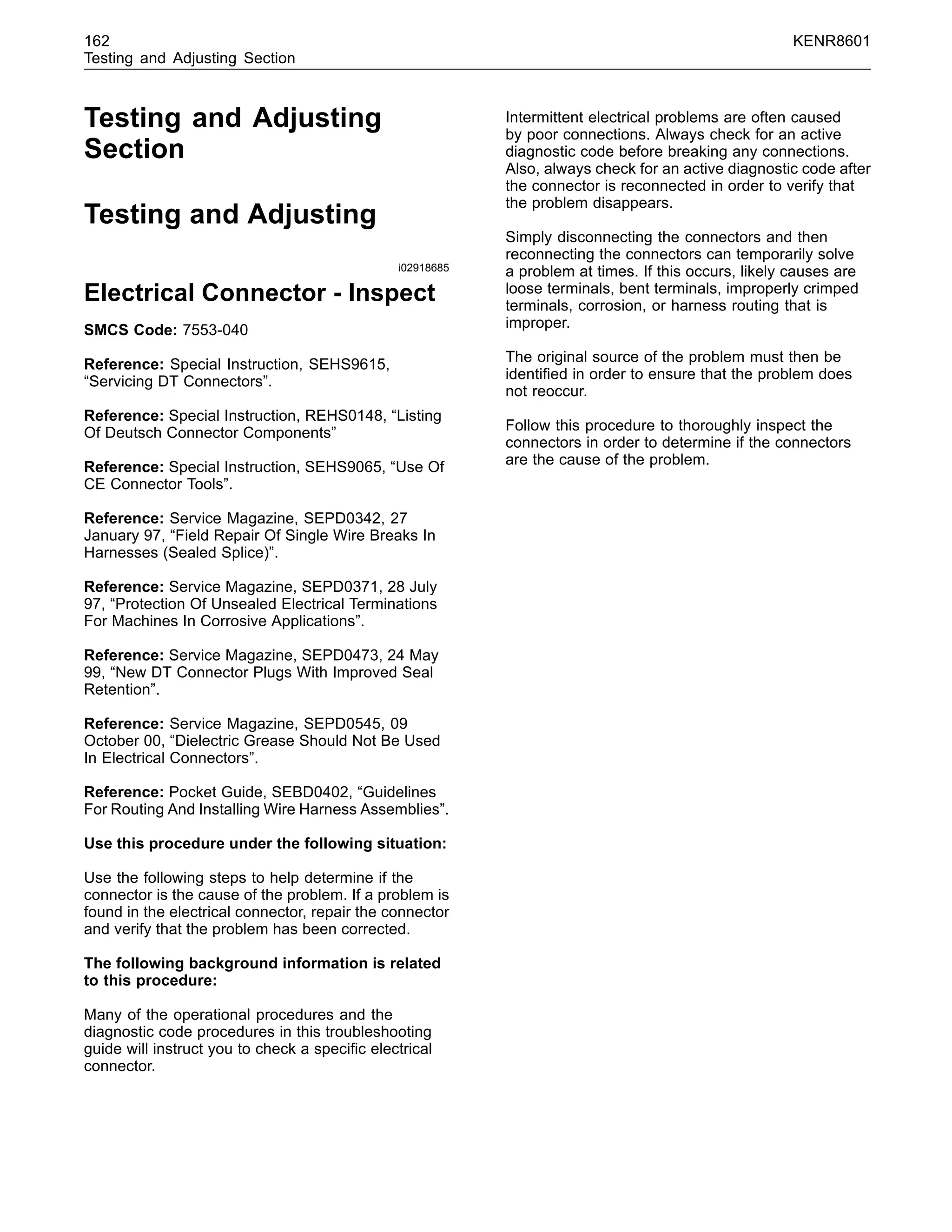 162 KENR8601
Testing and Adjusting Section
Testing and Adjusting
Section
Testing and Adjusting
i02918685
Electrical Connector - Inspect
SMCS Code: 7553-040
Reference: Special Instruction, SEHS9615,
“Servicing DT Connectors”.
Reference: Special Instruction, REHS0148, “Listing
Of Deutsch Connector Components”
Reference: Special Instruction, SEHS9065, “Use Of
CE Connector Tools”.
Reference: Service Magazine, SEPD0342, 27
January 97, “Field Repair Of Single Wire Breaks In
Harnesses (Sealed Splice)”.
Reference: Service Magazine, SEPD0371, 28 July
97, “Protection Of Unsealed Electrical Terminations
For Machines In Corrosive Applications”.
Reference: Service Magazine, SEPD0473, 24 May
99, “New DT Connector Plugs With Improved Seal
Retention”.
Reference: Service Magazine, SEPD0545, 09
October 00, “Dielectric Grease Should Not Be Used
In Electrical Connectors”.
Reference: Pocket Guide, SEBD0402, “Guidelines
For Routing And Installing Wire Harness Assemblies”.
Use this procedure under the following situation:
Use the following steps to help determine if the
connector is the cause of the problem. If a problem is
found in the electrical connector, repair the connector
and verify that the problem has been corrected.
The following background information is related
to this procedure:
Many of the operational procedures and the
diagnostic code procedures in this troubleshooting
guide will instruct you to check a speciﬁc electrical
connector.
Intermittent electrical problems are often caused
by poor connections. Always check for an active
diagnostic code before breaking any connections.
Also, always check for an active diagnostic code after
the connector is reconnected in order to verify that
the problem disappears.
Simply disconnecting the connectors and then
reconnecting the connectors can temporarily solve
a problem at times. If this occurs, likely causes are
loose terminals, bent terminals, improperly crimped
terminals, corrosion, or harness routing that is
improper.
The original source of the problem must then be
identiﬁed in order to ensure that the problem does
not reoccur.
Follow this procedure to thoroughly inspect the
connectors in order to determine if the connectors
are the cause of the problem.
 