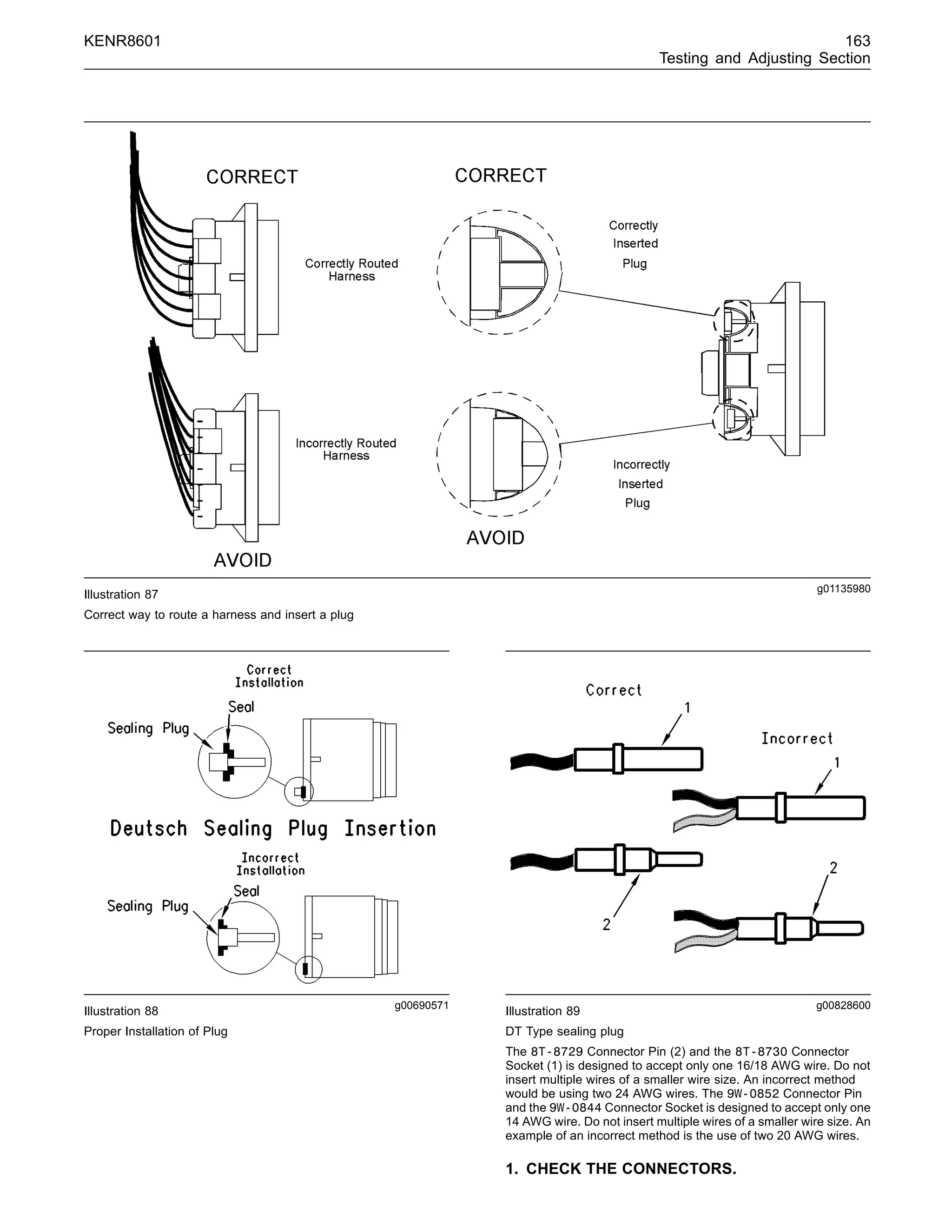 KENR8601 163
Testing and Adjusting Section
g01135980
Illustration 87
Correct way to route a harness and insert a plug
g00690571
Illustration 88
Proper Installation of Plug
g00828600
Illustration 89
DT Type sealing plug
The 8T-8729 Connector Pin (2) and the 8T-8730 Connector
Socket (1) is designed to accept only one 16/18 AWG wire. Do not
insert multiple wires of a smaller wire size. An incorrect method
would be using two 24 AWG wires. The 9W-0852 Connector Pin
and the 9W-0844 Connector Socket is designed to accept only one
14 AWG wire. Do not insert multiple wires of a smaller wire size. An
example of an incorrect method is the use of two 20 AWG wires.
1. CHECK THE CONNECTORS.
 