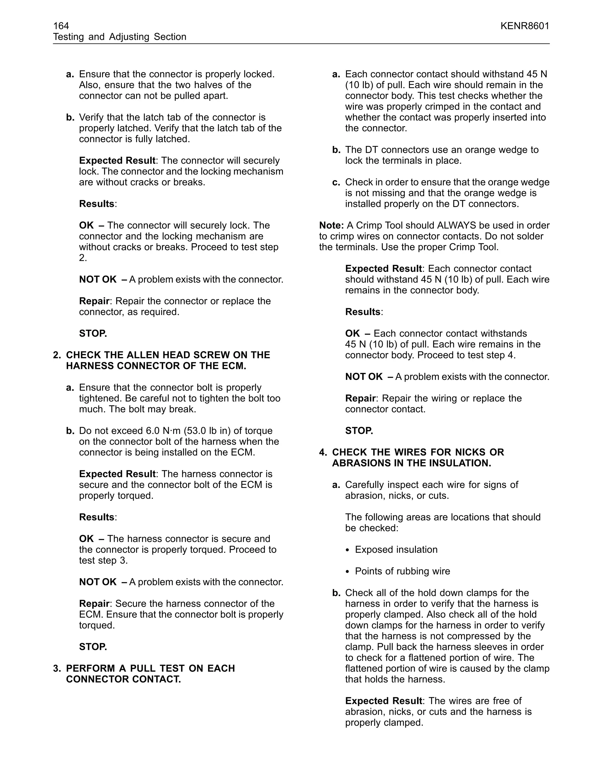 164 KENR8601
Testing and Adjusting Section
a. Ensure that the connector is properly locked.
Also, ensure that the two halves of the
connector can not be pulled apart.
b. Verify that the latch tab of the connector is
properly latched. Verify that the latch tab of the
connector is fully latched.
Expected Result: The connector will securely
lock. The connector and the locking mechanism
are without cracks or breaks.
Results:
OK – The connector will securely lock. The
connector and the locking mechanism are
without cracks or breaks. Proceed to test step
2.
NOT OK – A problem exists with the connector.
Repair: Repair the connector or replace the
connector, as required.
STOP.
2. CHECK THE ALLEN HEAD SCREW ON THE
HARNESS CONNECTOR OF THE ECM.
a. Ensure that the connector bolt is properly
tightened. Be careful not to tighten the bolt too
much. The bolt may break.
b. Do not exceed 6.0 N·m (53.0 lb in) of torque
on the connector bolt of the harness when the
connector is being installed on the ECM.
Expected Result: The harness connector is
secure and the connector bolt of the ECM is
properly torqued.
Results:
OK – The harness connector is secure and
the connector is properly torqued. Proceed to
test step 3.
NOT OK – A problem exists with the connector.
Repair: Secure the harness connector of the
ECM. Ensure that the connector bolt is properly
torqued.
STOP.
3. PERFORM A PULL TEST ON EACH
CONNECTOR CONTACT.
a. Each connector contact should withstand 45 N
(10 lb) of pull. Each wire should remain in the
connector body. This test checks whether the
wire was properly crimped in the contact and
whether the contact was properly inserted into
the connector.
b. The DT connectors use an orange wedge to
lock the terminals in place.
c. Check in order to ensure that the orange wedge
is not missing and that the orange wedge is
installed properly on the DT connectors.
Note: A Crimp Tool should ALWAYS be used in order
to crimp wires on connector contacts. Do not solder
the terminals. Use the proper Crimp Tool.
Expected Result: Each connector contact
should withstand 45 N (10 lb) of pull. Each wire
remains in the connector body.
Results:
OK – Each connector contact withstands
45 N (10 lb) of pull. Each wire remains in the
connector body. Proceed to test step 4.
NOT OK – A problem exists with the connector.
Repair: Repair the wiring or replace the
connector contact.
STOP.
4. CHECK THE WIRES FOR NICKS OR
ABRASIONS IN THE INSULATION.
a. Carefully inspect each wire for signs of
abrasion, nicks, or cuts.
The following areas are locations that should
be checked:
• Exposed insulation
• Points of rubbing wire
b. Check all of the hold down clamps for the
harness in order to verify that the harness is
properly clamped. Also check all of the hold
down clamps for the harness in order to verify
that the harness is not compressed by the
clamp. Pull back the harness sleeves in order
to check for a ﬂattened portion of wire. The
ﬂattened portion of wire is caused by the clamp
that holds the harness.
Expected Result: The wires are free of
abrasion, nicks, or cuts and the harness is
properly clamped.
 