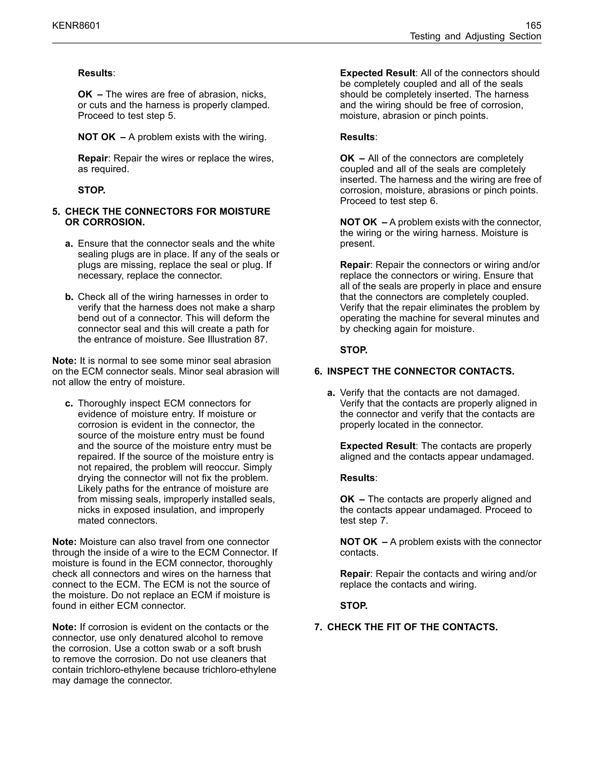KENR8601 165
Testing and Adjusting Section
Results:
OK – The wires are free of abrasion, nicks,
or cuts and the harness is properly clamped.
Proceed to test step 5.
NOT OK – A problem exists with the wiring.
Repair: Repair the wires or replace the wires,
as required.
STOP.
5. CHECK THE CONNECTORS FOR MOISTURE
OR CORROSION.
a. Ensure that the connector seals and the white
sealing plugs are in place. If any of the seals or
plugs are missing, replace the seal or plug. If
necessary, replace the connector.
b. Check all of the wiring harnesses in order to
verify that the harness does not make a sharp
bend out of a connector. This will deform the
connector seal and this will create a path for
the entrance of moisture. See Illustration 87.
Note: It is normal to see some minor seal abrasion
on the ECM connector seals. Minor seal abrasion will
not allow the entry of moisture.
c. Thoroughly inspect ECM connectors for
evidence of moisture entry. If moisture or
corrosion is evident in the connector, the
source of the moisture entry must be found
and the source of the moisture entry must be
repaired. If the source of the moisture entry is
not repaired, the problem will reoccur. Simply
drying the connector will not ﬁx the problem.
Likely paths for the entrance of moisture are
from missing seals, improperly installed seals,
nicks in exposed insulation, and improperly
mated connectors.
Note: Moisture can also travel from one connector
through the inside of a wire to the ECM Connector. If
moisture is found in the ECM connector, thoroughly
check all connectors and wires on the harness that
connect to the ECM. The ECM is not the source of
the moisture. Do not replace an ECM if moisture is
found in either ECM connector.
Note: If corrosion is evident on the contacts or the
connector, use only denatured alcohol to remove
the corrosion. Use a cotton swab or a soft brush
to remove the corrosion. Do not use cleaners that
contain trichloro-ethylene because trichloro-ethylene
may damage the connector.
Expected Result: All of the connectors should
be completely coupled and all of the seals
should be completely inserted. The harness
and the wiring should be free of corrosion,
moisture, abrasion or pinch points.
Results:
OK – All of the connectors are completely
coupled and all of the seals are completely
inserted. The harness and the wiring are free of
corrosion, moisture, abrasions or pinch points.
Proceed to test step 6.
NOT OK – A problem exists with the connector,
the wiring or the wiring harness. Moisture is
present.
Repair: Repair the connectors or wiring and/or
replace the connectors or wiring. Ensure that
all of the seals are properly in place and ensure
that the connectors are completely coupled.
Verify that the repair eliminates the problem by
operating the machine for several minutes and
by checking again for moisture.
STOP.
6. INSPECT THE CONNECTOR CONTACTS.
a. Verify that the contacts are not damaged.
Verify that the contacts are properly aligned in
the connector and verify that the contacts are
properly located in the connector.
Expected Result: The contacts are properly
aligned and the contacts appear undamaged.
Results:
OK – The contacts are properly aligned and
the contacts appear undamaged. Proceed to
test step 7.
NOT OK – A problem exists with the connector
contacts.
Repair: Repair the contacts and wiring and/or
replace the contacts and wiring.
STOP.
7. CHECK THE FIT OF THE CONTACTS.
 