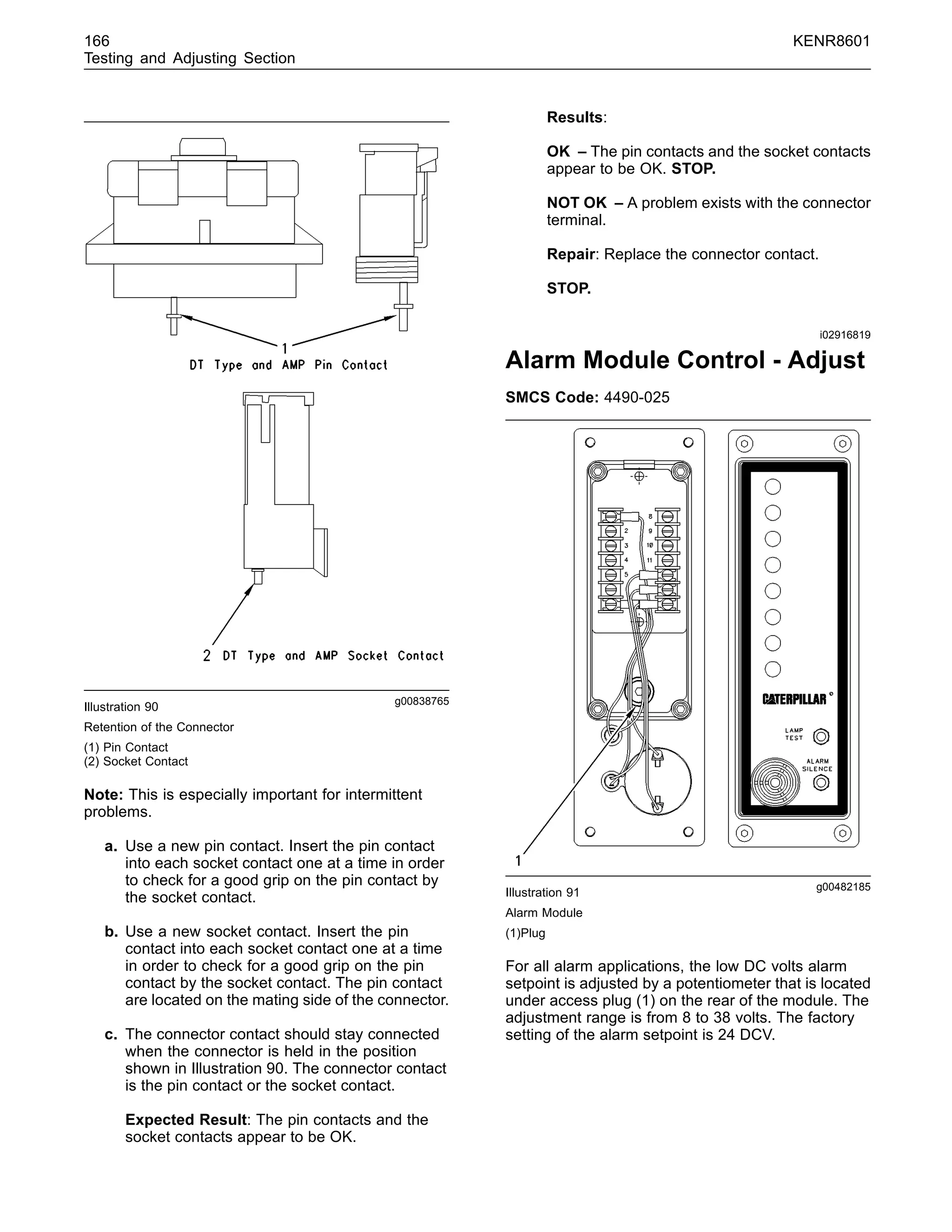 166 KENR8601
Testing and Adjusting Section
g00838765
Illustration 90
Retention of the Connector
(1) Pin Contact
(2) Socket Contact
Note: This is especially important for intermittent
problems.
a. Use a new pin contact. Insert the pin contact
into each socket contact one at a time in order
to check for a good grip on the pin contact by
the socket contact.
b. Use a new socket contact. Insert the pin
contact into each socket contact one at a time
in order to check for a good grip on the pin
contact by the socket contact. The pin contact
are located on the mating side of the connector.
c. The connector contact should stay connected
when the connector is held in the position
shown in Illustration 90. The connector contact
is the pin contact or the socket contact.
Expected Result: The pin contacts and the
socket contacts appear to be OK.
Results:
OK – The pin contacts and the socket contacts
appear to be OK. STOP.
NOT OK – A problem exists with the connector
terminal.
Repair: Replace the connector contact.
STOP.
i02916819
Alarm Module Control - Adjust
SMCS Code: 4490-025
g00482185
Illustration 91
Alarm Module
(1)Plug
For all alarm applications, the low DC volts alarm
setpoint is adjusted by a potentiometer that is located
under access plug (1) on the rear of the module. The
adjustment range is from 8 to 38 volts. The factory
setting of the alarm setpoint is 24 DCV.
 