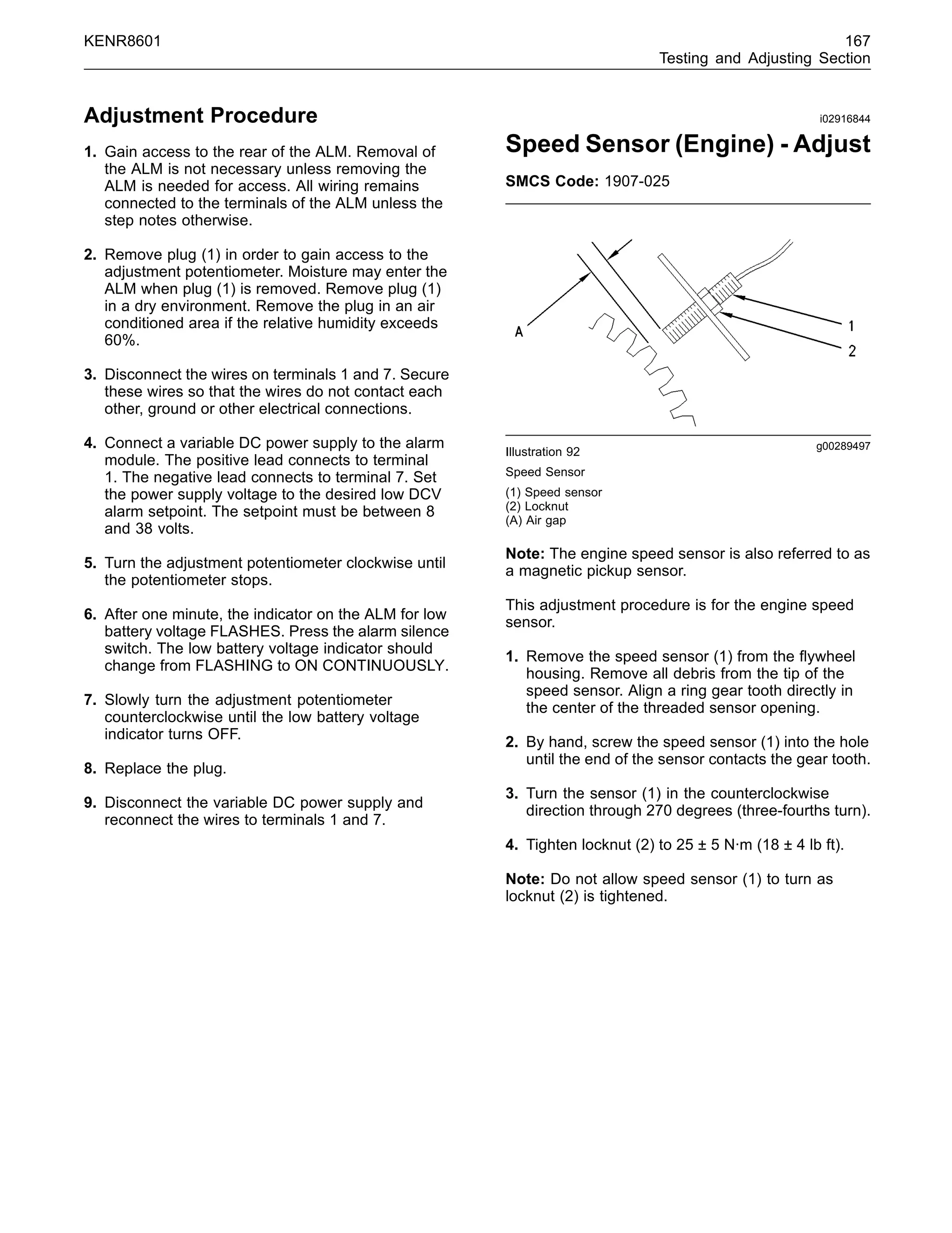 KENR8601 167
Testing and Adjusting Section
Adjustment Procedure
1. Gain access to the rear of the ALM. Removal of
the ALM is not necessary unless removing the
ALM is needed for access. All wiring remains
connected to the terminals of the ALM unless the
step notes otherwise.
2. Remove plug (1) in order to gain access to the
adjustment potentiometer. Moisture may enter the
ALM when plug (1) is removed. Remove plug (1)
in a dry environment. Remove the plug in an air
conditioned area if the relative humidity exceeds
60%.
3. Disconnect the wires on terminals 1 and 7. Secure
these wires so that the wires do not contact each
other, ground or other electrical connections.
4. Connect a variable DC power supply to the alarm
module. The positive lead connects to terminal
1. The negative lead connects to terminal 7. Set
the power supply voltage to the desired low DCV
alarm setpoint. The setpoint must be between 8
and 38 volts.
5. Turn the adjustment potentiometer clockwise until
the potentiometer stops.
6. After one minute, the indicator on the ALM for low
battery voltage FLASHES. Press the alarm silence
switch. The low battery voltage indicator should
change from FLASHING to ON CONTINUOUSLY.
7. Slowly turn the adjustment potentiometer
counterclockwise until the low battery voltage
indicator turns OFF.
8. Replace the plug.
9. Disconnect the variable DC power supply and
reconnect the wires to terminals 1 and 7.
i02916844
Speed Sensor (Engine) - Adjust
SMCS Code: 1907-025
g00289497
Illustration 92
Speed Sensor
(1) Speed sensor
(2) Locknut
(A) Air gap
Note: The engine speed sensor is also referred to as
a magnetic pickup sensor.
This adjustment procedure is for the engine speed
sensor.
1. Remove the speed sensor (1) from the ﬂywheel
housing. Remove all debris from the tip of the
speed sensor. Align a ring gear tooth directly in
the center of the threaded sensor opening.
2. By hand, screw the speed sensor (1) into the hole
until the end of the sensor contacts the gear tooth.
3. Turn the sensor (1) in the counterclockwise
direction through 270 degrees (three-fourths turn).
4. Tighten locknut (2) to 25 ± 5 N·m (18 ± 4 lb ft).
Note: Do not allow speed sensor (1) to turn as
locknut (2) is tightened.
 