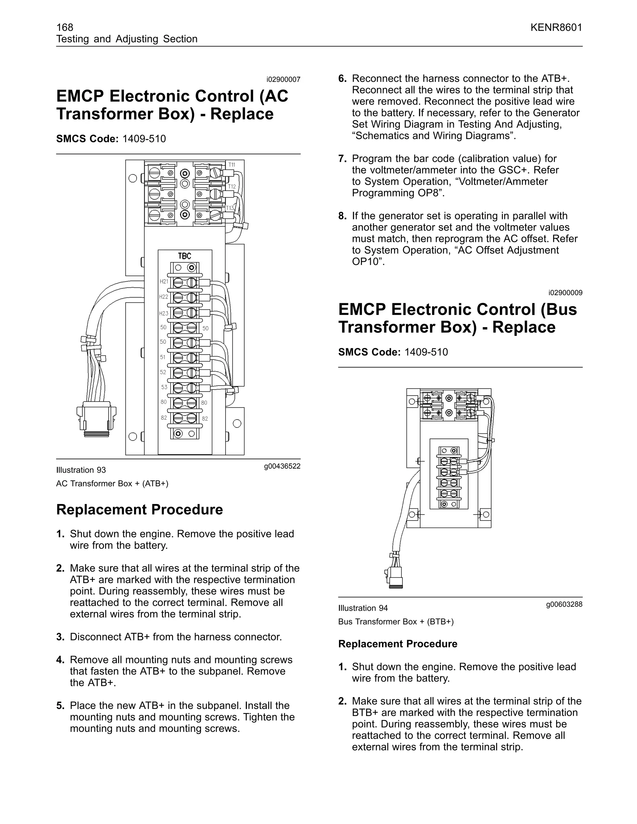 168 KENR8601
Testing and Adjusting Section
i02900007
EMCP Electronic Control (AC
Transformer Box) - Replace
SMCS Code: 1409-510
g00436522
Illustration 93
AC Transformer Box + (ATB+)
Replacement Procedure
1. Shut down the engine. Remove the positive lead
wire from the battery.
2. Make sure that all wires at the terminal strip of the
ATB+ are marked with the respective termination
point. During reassembly, these wires must be
reattached to the correct terminal. Remove all
external wires from the terminal strip.
3. Disconnect ATB+ from the harness connector.
4. Remove all mounting nuts and mounting screws
that fasten the ATB+ to the subpanel. Remove
the ATB+.
5. Place the new ATB+ in the subpanel. Install the
mounting nuts and mounting screws. Tighten the
mounting nuts and mounting screws.
6. Reconnect the harness connector to the ATB+.
Reconnect all the wires to the terminal strip that
were removed. Reconnect the positive lead wire
to the battery. If necessary, refer to the Generator
Set Wiring Diagram in Testing And Adjusting,
“Schematics and Wiring Diagrams”.
7. Program the bar code (calibration value) for
the voltmeter/ammeter into the GSC+. Refer
to System Operation, “Voltmeter/Ammeter
Programming OP8”.
8. If the generator set is operating in parallel with
another generator set and the voltmeter values
must match, then reprogram the AC offset. Refer
to System Operation, “AC Offset Adjustment
OP10”.
i02900009
EMCP Electronic Control (Bus
Transformer Box) - Replace
SMCS Code: 1409-510
g00603288
Illustration 94
Bus Transformer Box + (BTB+)
Replacement Procedure
1. Shut down the engine. Remove the positive lead
wire from the battery.
2. Make sure that all wires at the terminal strip of the
BTB+ are marked with the respective termination
point. During reassembly, these wires must be
reattached to the correct terminal. Remove all
external wires from the terminal strip.
 