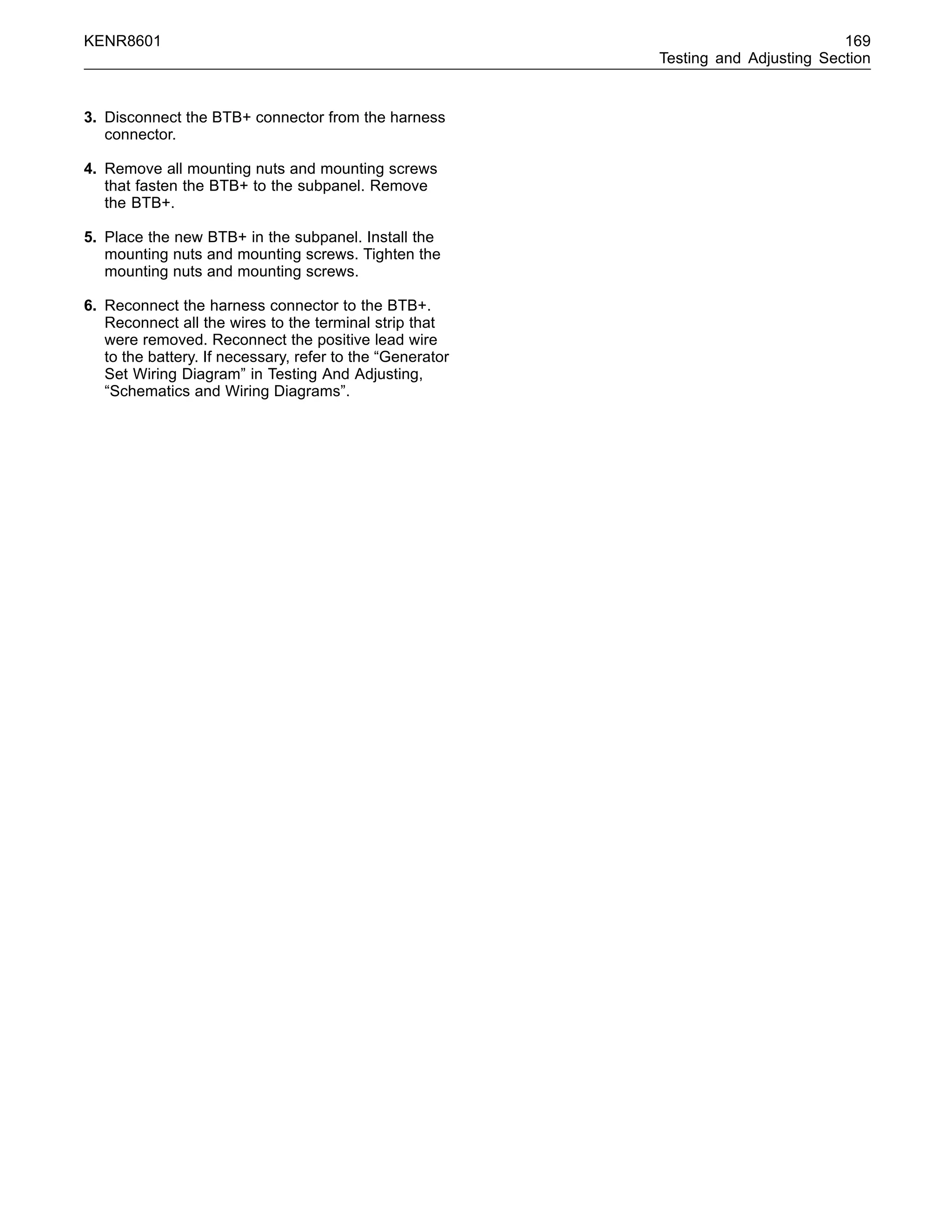KENR8601 169
Testing and Adjusting Section
3. Disconnect the BTB+ connector from the harness
connector.
4. Remove all mounting nuts and mounting screws
that fasten the BTB+ to the subpanel. Remove
the BTB+.
5. Place the new BTB+ in the subpanel. Install the
mounting nuts and mounting screws. Tighten the
mounting nuts and mounting screws.
6. Reconnect the harness connector to the BTB+.
Reconnect all the wires to the terminal strip that
were removed. Reconnect the positive lead wire
to the battery. If necessary, refer to the “Generator
Set Wiring Diagram” in Testing And Adjusting,
“Schematics and Wiring Diagrams”.
 