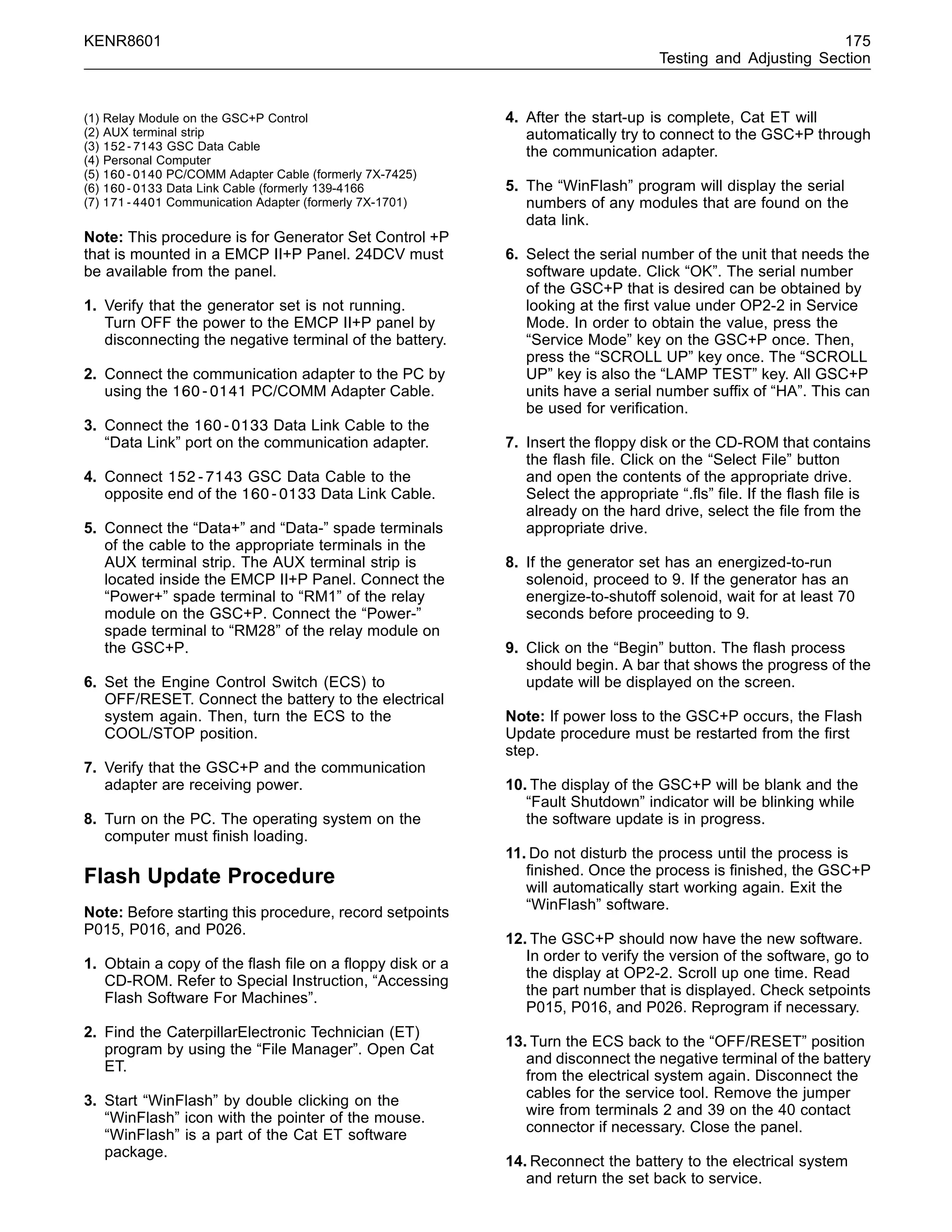 KENR8601 175
Testing and Adjusting Section
(1) Relay Module on the GSC+P Control
(2) AUX terminal strip
(3) 152-7143 GSC Data Cable
(4) Personal Computer
(5) 160-0140 PC/COMM Adapter Cable (formerly 7X-7425)
(6) 160-0133 Data Link Cable (formerly 139-4166
(7) 171-4401 Communication Adapter (formerly 7X-1701)
Note: This procedure is for Generator Set Control +P
that is mounted in a EMCP II+P Panel. 24DCV must
be available from the panel.
1. Verify that the generator set is not running.
Turn OFF the power to the EMCP II+P panel by
disconnecting the negative terminal of the battery.
2. Connect the communication adapter to the PC by
using the 160-0141 PC/COMM Adapter Cable.
3. Connect the 160-0133 Data Link Cable to the
“Data Link” port on the communication adapter.
4. Connect 152-7143 GSC Data Cable to the
opposite end of the 160-0133 Data Link Cable.
5. Connect the “Data+” and “Data-” spade terminals
of the cable to the appropriate terminals in the
AUX terminal strip. The AUX terminal strip is
located inside the EMCP II+P Panel. Connect the
“Power+” spade terminal to “RM1” of the relay
module on the GSC+P. Connect the “Power-”
spade terminal to “RM28” of the relay module on
the GSC+P.
6. Set the Engine Control Switch (ECS) to
OFF/RESET. Connect the battery to the electrical
system again. Then, turn the ECS to the
COOL/STOP position.
7. Verify that the GSC+P and the communication
adapter are receiving power.
8. Turn on the PC. The operating system on the
computer must ﬁnish loading.
Flash Update Procedure
Note: Before starting this procedure, record setpoints
P015, P016, and P026.
1. Obtain a copy of the ﬂash ﬁle on a ﬂoppy disk or a
CD-ROM. Refer to Special Instruction, “Accessing
Flash Software For Machines”.
2. Find the CaterpillarElectronic Technician (ET)
program by using the “File Manager”. Open Cat
ET.
3. Start “WinFlash” by double clicking on the
“WinFlash” icon with the pointer of the mouse.
“WinFlash” is a part of the Cat ET software
package.
4. After the start-up is complete, Cat ET will
automatically try to connect to the GSC+P through
the communication adapter.
5. The “WinFlash” program will display the serial
numbers of any modules that are found on the
data link.
6. Select the serial number of the unit that needs the
software update. Click “OK”. The serial number
of the GSC+P that is desired can be obtained by
looking at the ﬁrst value under OP2-2 in Service
Mode. In order to obtain the value, press the
“Service Mode” key on the GSC+P once. Then,
press the “SCROLL UP” key once. The “SCROLL
UP” key is also the “LAMP TEST” key. All GSC+P
units have a serial number sufﬁx of “HA”. This can
be used for veriﬁcation.
7. Insert the ﬂoppy disk or the CD-ROM that contains
the ﬂash ﬁle. Click on the “Select File” button
and open the contents of the appropriate drive.
Select the appropriate “.ﬂs” ﬁle. If the ﬂash ﬁle is
already on the hard drive, select the ﬁle from the
appropriate drive.
8. If the generator set has an energized-to-run
solenoid, proceed to 9. If the generator has an
energize-to-shutoff solenoid, wait for at least 70
seconds before proceeding to 9.
9. Click on the “Begin” button. The ﬂash process
should begin. A bar that shows the progress of the
update will be displayed on the screen.
Note: If power loss to the GSC+P occurs, the Flash
Update procedure must be restarted from the ﬁrst
step.
10. The display of the GSC+P will be blank and the
“Fault Shutdown” indicator will be blinking while
the software update is in progress.
11. Do not disturb the process until the process is
ﬁnished. Once the process is ﬁnished, the GSC+P
will automatically start working again. Exit the
“WinFlash” software.
12. The GSC+P should now have the new software.
In order to verify the version of the software, go to
the display at OP2-2. Scroll up one time. Read
the part number that is displayed. Check setpoints
P015, P016, and P026. Reprogram if necessary.
13. Turn the ECS back to the “OFF/RESET” position
and disconnect the negative terminal of the battery
from the electrical system again. Disconnect the
cables for the service tool. Remove the jumper
wire from terminals 2 and 39 on the 40 contact
connector if necessary. Close the panel.
14. Reconnect the battery to the electrical system
and return the set back to service.
 