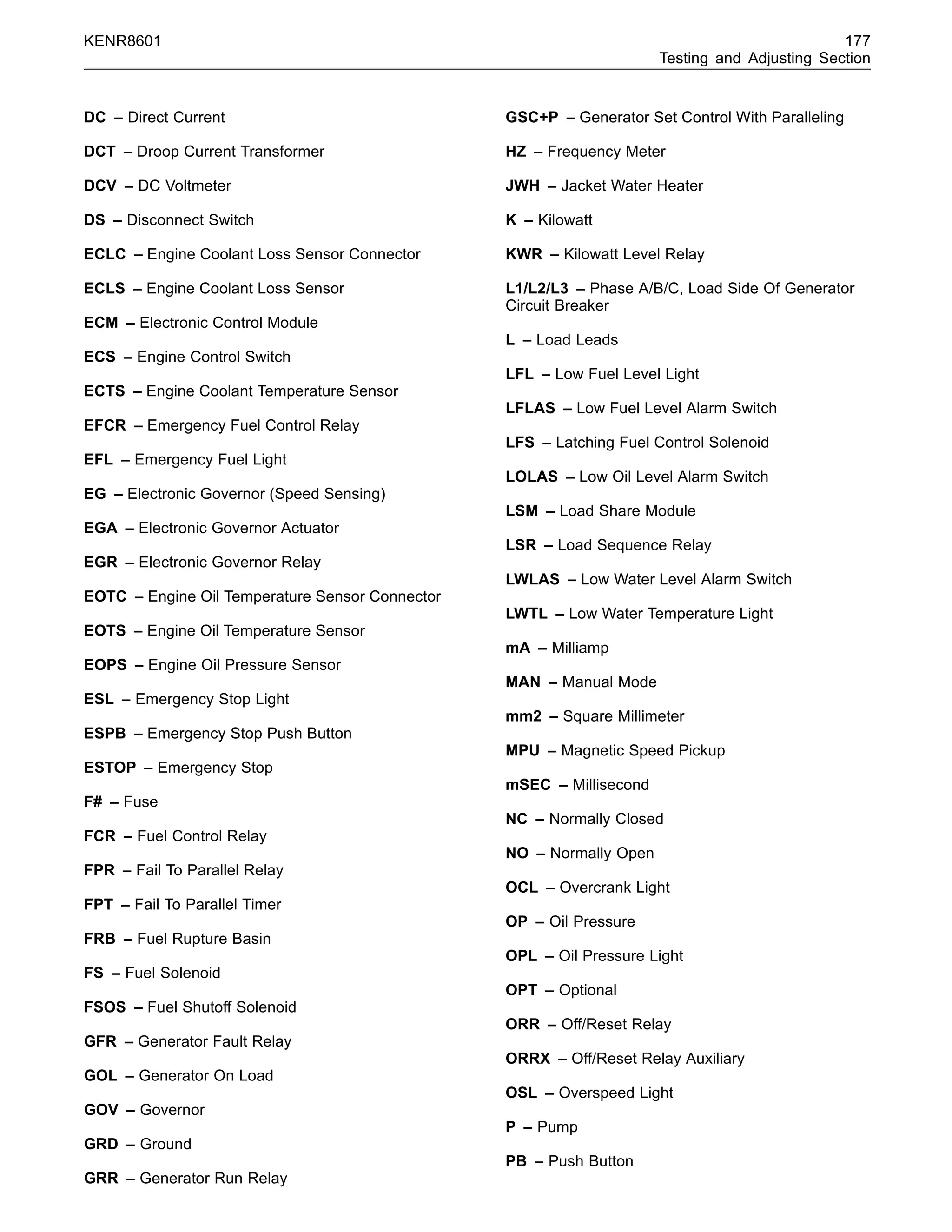 KENR8601 177
Testing and Adjusting Section
DC – Direct Current
DCT – Droop Current Transformer
DCV – DC Voltmeter
DS – Disconnect Switch
ECLC – Engine Coolant Loss Sensor Connector
ECLS – Engine Coolant Loss Sensor
ECM – Electronic Control Module
ECS – Engine Control Switch
ECTS – Engine Coolant Temperature Sensor
EFCR – Emergency Fuel Control Relay
EFL – Emergency Fuel Light
EG – Electronic Governor (Speed Sensing)
EGA – Electronic Governor Actuator
EGR – Electronic Governor Relay
EOTC – Engine Oil Temperature Sensor Connector
EOTS – Engine Oil Temperature Sensor
EOPS – Engine Oil Pressure Sensor
ESL – Emergency Stop Light
ESPB – Emergency Stop Push Button
ESTOP – Emergency Stop
F# – Fuse
FCR – Fuel Control Relay
FPR – Fail To Parallel Relay
FPT – Fail To Parallel Timer
FRB – Fuel Rupture Basin
FS – Fuel Solenoid
FSOS – Fuel Shutoff Solenoid
GFR – Generator Fault Relay
GOL – Generator On Load
GOV – Governor
GRD – Ground
GRR – Generator Run Relay
GSC+P – Generator Set Control With Paralleling
HZ – Frequency Meter
JWH – Jacket Water Heater
K – Kilowatt
KWR – Kilowatt Level Relay
L1/L2/L3 – Phase A/B/C, Load Side Of Generator
Circuit Breaker
L – Load Leads
LFL – Low Fuel Level Light
LFLAS – Low Fuel Level Alarm Switch
LFS – Latching Fuel Control Solenoid
LOLAS – Low Oil Level Alarm Switch
LSM – Load Share Module
LSR – Load Sequence Relay
LWLAS – Low Water Level Alarm Switch
LWTL – Low Water Temperature Light
mA – Milliamp
MAN – Manual Mode
mm2 – Square Millimeter
MPU – Magnetic Speed Pickup
mSEC – Millisecond
NC – Normally Closed
NO – Normally Open
OCL – Overcrank Light
OP – Oil Pressure
OPL – Oil Pressure Light
OPT – Optional
ORR – Off/Reset Relay
ORRX – Off/Reset Relay Auxiliary
OSL – Overspeed Light
P – Pump
PB – Push Button
 