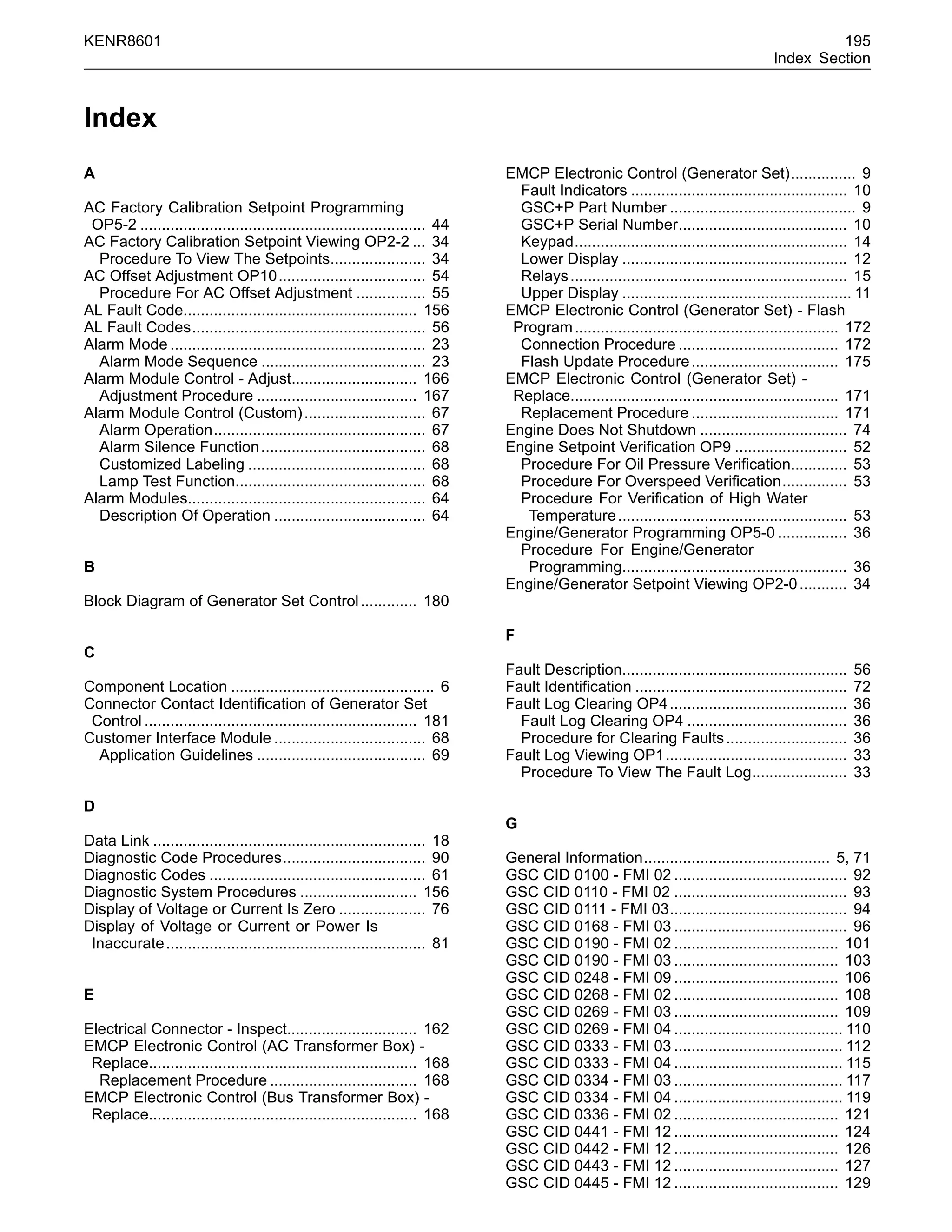 KENR8601 195
Index Section
Index
A
AC Factory Calibration Setpoint Programming
OP5-2 .................................................................. 44
AC Factory Calibration Setpoint Viewing OP2-2 ... 34
Procedure To View The Setpoints...................... 34
AC Offset Adjustment OP10.................................. 54
Procedure For AC Offset Adjustment ................ 55
AL Fault Code...................................................... 156
AL Fault Codes...................................................... 56
Alarm Mode ........................................................... 23
Alarm Mode Sequence ...................................... 23
Alarm Module Control - Adjust............................. 166
Adjustment Procedure ..................................... 167
Alarm Module Control (Custom)............................ 67
Alarm Operation................................................. 67
Alarm Silence Function...................................... 68
Customized Labeling ......................................... 68
Lamp Test Function............................................ 68
Alarm Modules....................................................... 64
Description Of Operation ................................... 64
B
Block Diagram of Generator Set Control............. 180
C
Component Location ............................................... 6
Connector Contact Identiﬁcation of Generator Set
Control ............................................................... 181
Customer Interface Module ................................... 68
Application Guidelines ....................................... 69
D
Data Link ............................................................... 18
Diagnostic Code Procedures................................. 90
Diagnostic Codes .................................................. 61
Diagnostic System Procedures ........................... 156
Display of Voltage or Current Is Zero .................... 76
Display of Voltage or Current or Power Is
Inaccurate............................................................ 81
E
Electrical Connector - Inspect.............................. 162
EMCP Electronic Control (AC Transformer Box) -
Replace.............................................................. 168
Replacement Procedure .................................. 168
EMCP Electronic Control (Bus Transformer Box) -
Replace.............................................................. 168
EMCP Electronic Control (Generator Set)............... 9
Fault Indicators .................................................. 10
GSC+P Part Number ........................................... 9
GSC+P Serial Number....................................... 10
Keypad............................................................... 14
Lower Display .................................................... 12
Relays................................................................ 15
Upper Display ..................................................... 11
EMCP Electronic Control (Generator Set) - Flash
Program............................................................. 172
Connection Procedure ..................................... 172
Flash Update Procedure.................................. 175
EMCP Electronic Control (Generator Set) -
Replace.............................................................. 171
Replacement Procedure .................................. 171
Engine Does Not Shutdown .................................. 74
Engine Setpoint Veriﬁcation OP9 .......................... 52
Procedure For Oil Pressure Veriﬁcation............. 53
Procedure For Overspeed Veriﬁcation............... 53
Procedure For Veriﬁcation of High Water
Temperature..................................................... 53
Engine/Generator Programming OP5-0 ................ 36
Procedure For Engine/Generator
Programming.................................................... 36
Engine/Generator Setpoint Viewing OP2-0........... 34
F
Fault Description.................................................... 56
Fault Identiﬁcation ................................................. 72
Fault Log Clearing OP4......................................... 36
Fault Log Clearing OP4 ..................................... 36
Procedure for Clearing Faults............................ 36
Fault Log Viewing OP1.......................................... 33
Procedure To View The Fault Log...................... 33
G
General Information........................................... 5, 71
GSC CID 0100 - FMI 02 ........................................ 92
GSC CID 0110 - FMI 02 ........................................ 93
GSC CID 0111 - FMI 03......................................... 94
GSC CID 0168 - FMI 03 ........................................ 96
GSC CID 0190 - FMI 02 ...................................... 101
GSC CID 0190 - FMI 03 ...................................... 103
GSC CID 0248 - FMI 09 ...................................... 106
GSC CID 0268 - FMI 02 ...................................... 108
GSC CID 0269 - FMI 03 ...................................... 109
GSC CID 0269 - FMI 04 ....................................... 110
GSC CID 0333 - FMI 03 ....................................... 112
GSC CID 0333 - FMI 04 ....................................... 115
GSC CID 0334 - FMI 03 ....................................... 117
GSC CID 0334 - FMI 04 ....................................... 119
GSC CID 0336 - FMI 02 ...................................... 121
GSC CID 0441 - FMI 12 ...................................... 124
GSC CID 0442 - FMI 12 ...................................... 126
GSC CID 0443 - FMI 12 ...................................... 127
GSC CID 0445 - FMI 12 ...................................... 129
 