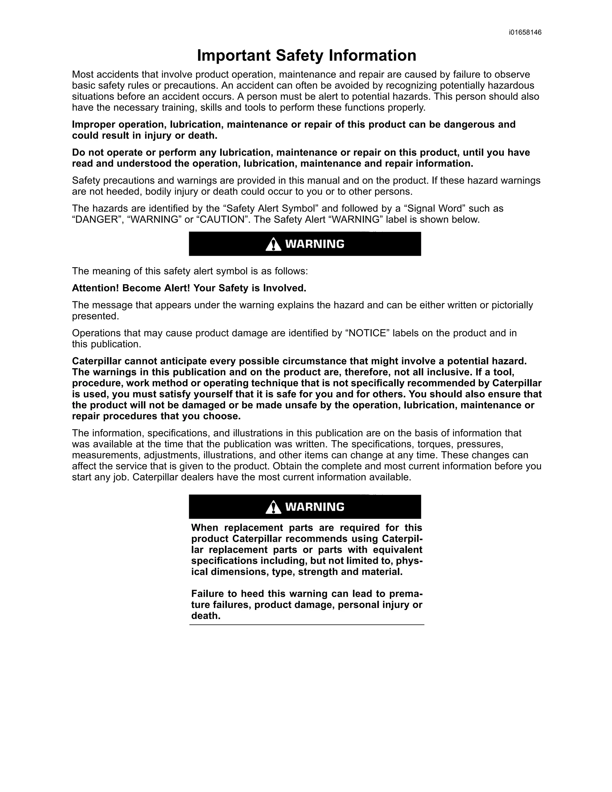 i01658146
Important Safety Information
Most accidents that involve product operation, maintenance and repair are caused by failure to observe
basic safety rules or precautions. An accident can often be avoided by recognizing potentially hazardous
situations before an accident occurs. A person must be alert to potential hazards. This person should also
have the necessary training, skills and tools to perform these functions properly.
Improper operation, lubrication, maintenance or repair of this product can be dangerous and
could result in injury or death.
Do not operate or perform any lubrication, maintenance or repair on this product, until you have
read and understood the operation, lubrication, maintenance and repair information.
Safety precautions and warnings are provided in this manual and on the product. If these hazard warnings
are not heeded, bodily injury or death could occur to you or to other persons.
The hazards are identiﬁed by the “Safety Alert Symbol” and followed by a “Signal Word” such as
“DANGER”, “WARNING” or “CAUTION”. The Safety Alert “WARNING” label is shown below.
The meaning of this safety alert symbol is as follows:
Attention! Become Alert! Your Safety is Involved.
The message that appears under the warning explains the hazard and can be either written or pictorially
presented.
Operations that may cause product damage are identiﬁed by “NOTICE” labels on the product and in
this publication.
Caterpillar cannot anticipate every possible circumstance that might involve a potential hazard.
The warnings in this publication and on the product are, therefore, not all inclusive. If a tool,
procedure, work method or operating technique that is not speciﬁcally recommended by Caterpillar
is used, you must satisfy yourself that it is safe for you and for others. You should also ensure that
the product will not be damaged or be made unsafe by the operation, lubrication, maintenance or
repair procedures that you choose.
The information, speciﬁcations, and illustrations in this publication are on the basis of information that
was available at the time that the publication was written. The speciﬁcations, torques, pressures,
measurements, adjustments, illustrations, and other items can change at any time. These changes can
affect the service that is given to the product. Obtain the complete and most current information before you
start any job. Caterpillar dealers have the most current information available.
When replacement parts are required for this
product Caterpillar recommends using Caterpil-
lar replacement parts or parts with equivalent
speciﬁcations including, but not limited to, phys-
ical dimensions, type, strength and material.
Failure to heed this warning can lead to prema-
ture failures, product damage, personal injury or
death.
 