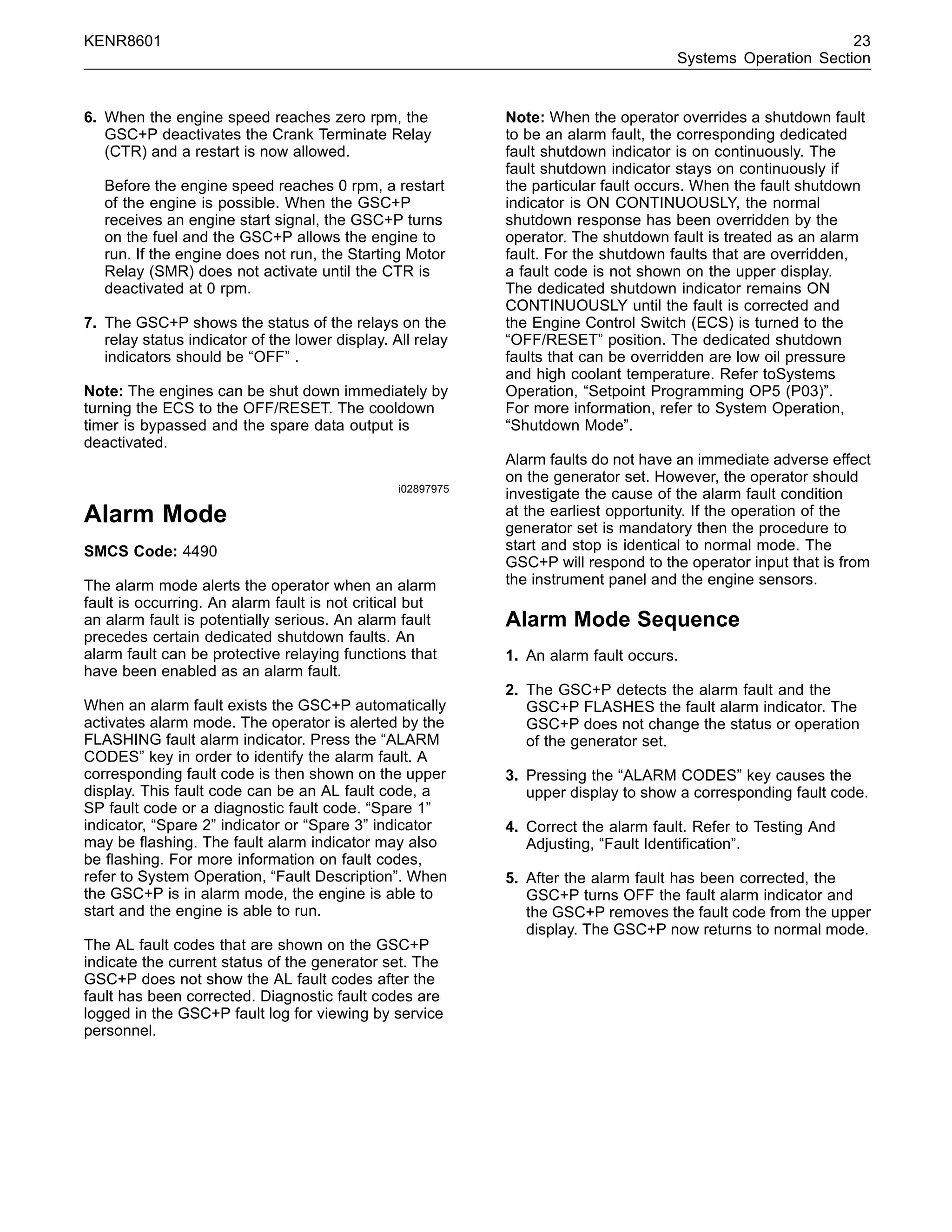 KENR8601 23
Systems Operation Section
6. When the engine speed reaches zero rpm, the
GSC+P deactivates the Crank Terminate Relay
(CTR) and a restart is now allowed.
Before the engine speed reaches 0 rpm, a restart
of the engine is possible. When the GSC+P
receives an engine start signal, the GSC+P turns
on the fuel and the GSC+P allows the engine to
run. If the engine does not run, the Starting Motor
Relay (SMR) does not activate until the CTR is
deactivated at 0 rpm.
7. The GSC+P shows the status of the relays on the
relay status indicator of the lower display. All relay
indicators should be “OFF” .
Note: The engines can be shut down immediately by
turning the ECS to the OFF/RESET. The cooldown
timer is bypassed and the spare data output is
deactivated.
i02897975
Alarm Mode
SMCS Code: 4490
The alarm mode alerts the operator when an alarm
fault is occurring. An alarm fault is not critical but
an alarm fault is potentially serious. An alarm fault
precedes certain dedicated shutdown faults. An
alarm fault can be protective relaying functions that
have been enabled as an alarm fault.
When an alarm fault exists the GSC+P automatically
activates alarm mode. The operator is alerted by the
FLASHING fault alarm indicator. Press the “ALARM
CODES” key in order to identify the alarm fault. A
corresponding fault code is then shown on the upper
display. This fault code can be an AL fault code, a
SP fault code or a diagnostic fault code. “Spare 1”
indicator, “Spare 2” indicator or “Spare 3” indicator
may be ﬂashing. The fault alarm indicator may also
be ﬂashing. For more information on fault codes,
refer to System Operation, “Fault Description”. When
the GSC+P is in alarm mode, the engine is able to
start and the engine is able to run.
The AL fault codes that are shown on the GSC+P
indicate the current status of the generator set. The
GSC+P does not show the AL fault codes after the
fault has been corrected. Diagnostic fault codes are
logged in the GSC+P fault log for viewing by service
personnel.
Note: When the operator overrides a shutdown fault
to be an alarm fault, the corresponding dedicated
fault shutdown indicator is on continuously. The
fault shutdown indicator stays on continuously if
the particular fault occurs. When the fault shutdown
indicator is ON CONTINUOUSLY, the normal
shutdown response has been overridden by the
operator. The shutdown fault is treated as an alarm
fault. For the shutdown faults that are overridden,
a fault code is not shown on the upper display.
The dedicated shutdown indicator remains ON
CONTINUOUSLY until the fault is corrected and
the Engine Control Switch (ECS) is turned to the
“OFF/RESET” position. The dedicated shutdown
faults that can be overridden are low oil pressure
and high coolant temperature. Refer toSystems
Operation, “Setpoint Programming OP5 (P03)”.
For more information, refer to System Operation,
“Shutdown Mode”.
Alarm faults do not have an immediate adverse effect
on the generator set. However, the operator should
investigate the cause of the alarm fault condition
at the earliest opportunity. If the operation of the
generator set is mandatory then the procedure to
start and stop is identical to normal mode. The
GSC+P will respond to the operator input that is from
the instrument panel and the engine sensors.
Alarm Mode Sequence
1. An alarm fault occurs.
2. The GSC+P detects the alarm fault and the
GSC+P FLASHES the fault alarm indicator. The
GSC+P does not change the status or operation
of the generator set.
3. Pressing the “ALARM CODES” key causes the
upper display to show a corresponding fault code.
4. Correct the alarm fault. Refer to Testing And
Adjusting, “Fault Identiﬁcation”.
5. After the alarm fault has been corrected, the
GSC+P turns OFF the fault alarm indicator and
the GSC+P removes the fault code from the upper
display. The GSC+P now returns to normal mode.
 