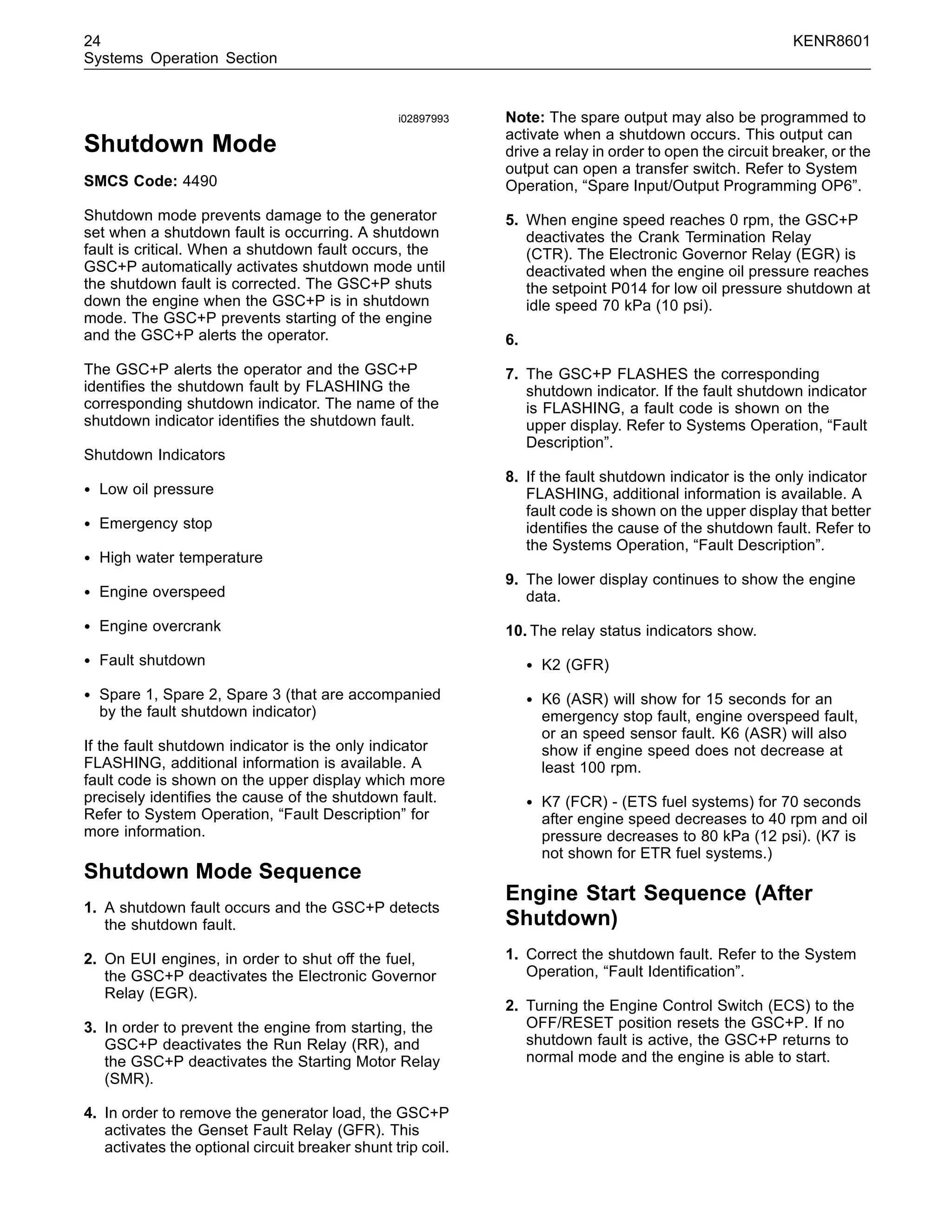 24 KENR8601
Systems Operation Section
i02897993
Shutdown Mode
SMCS Code: 4490
Shutdown mode prevents damage to the generator
set when a shutdown fault is occurring. A shutdown
fault is critical. When a shutdown fault occurs, the
GSC+P automatically activates shutdown mode until
the shutdown fault is corrected. The GSC+P shuts
down the engine when the GSC+P is in shutdown
mode. The GSC+P prevents starting of the engine
and the GSC+P alerts the operator.
The GSC+P alerts the operator and the GSC+P
identiﬁes the shutdown fault by FLASHING the
corresponding shutdown indicator. The name of the
shutdown indicator identiﬁes the shutdown fault.
Shutdown Indicators
• Low oil pressure
• Emergency stop
• High water temperature
• Engine overspeed
• Engine overcrank
• Fault shutdown
• Spare 1, Spare 2, Spare 3 (that are accompanied
by the fault shutdown indicator)
If the fault shutdown indicator is the only indicator
FLASHING, additional information is available. A
fault code is shown on the upper display which more
precisely identiﬁes the cause of the shutdown fault.
Refer to System Operation, “Fault Description” for
more information.
Shutdown Mode Sequence
1. A shutdown fault occurs and the GSC+P detects
the shutdown fault.
2. On EUI engines, in order to shut off the fuel,
the GSC+P deactivates the Electronic Governor
Relay (EGR).
3. In order to prevent the engine from starting, the
GSC+P deactivates the Run Relay (RR), and
the GSC+P deactivates the Starting Motor Relay
(SMR).
4. In order to remove the generator load, the GSC+P
activates the Genset Fault Relay (GFR). This
activates the optional circuit breaker shunt trip coil.
Note: The spare output may also be programmed to
activate when a shutdown occurs. This output can
drive a relay in order to open the circuit breaker, or the
output can open a transfer switch. Refer to System
Operation, “Spare Input/Output Programming OP6”.
5. When engine speed reaches 0 rpm, the GSC+P
deactivates the Crank Termination Relay
(CTR). The Electronic Governor Relay (EGR) is
deactivated when the engine oil pressure reaches
the setpoint P014 for low oil pressure shutdown at
idle speed 70 kPa (10 psi).
6.
7. The GSC+P FLASHES the corresponding
shutdown indicator. If the fault shutdown indicator
is FLASHING, a fault code is shown on the
upper display. Refer to Systems Operation, “Fault
Description”.
8. If the fault shutdown indicator is the only indicator
FLASHING, additional information is available. A
fault code is shown on the upper display that better
identiﬁes the cause of the shutdown fault. Refer to
the Systems Operation, “Fault Description”.
9. The lower display continues to show the engine
data.
10. The relay status indicators show.
• K2 (GFR)
• K6 (ASR) will show for 15 seconds for an
emergency stop fault, engine overspeed fault,
or an speed sensor fault. K6 (ASR) will also
show if engine speed does not decrease at
least 100 rpm.
• K7 (FCR) - (ETS fuel systems) for 70 seconds
after engine speed decreases to 40 rpm and oil
pressure decreases to 80 kPa (12 psi). (K7 is
not shown for ETR fuel systems.)
Engine Start Sequence (After
Shutdown)
1. Correct the shutdown fault. Refer to the System
Operation, “Fault Identiﬁcation”.
2. Turning the Engine Control Switch (ECS) to the
OFF/RESET position resets the GSC+P. If no
shutdown fault is active, the GSC+P returns to
normal mode and the engine is able to start.
 