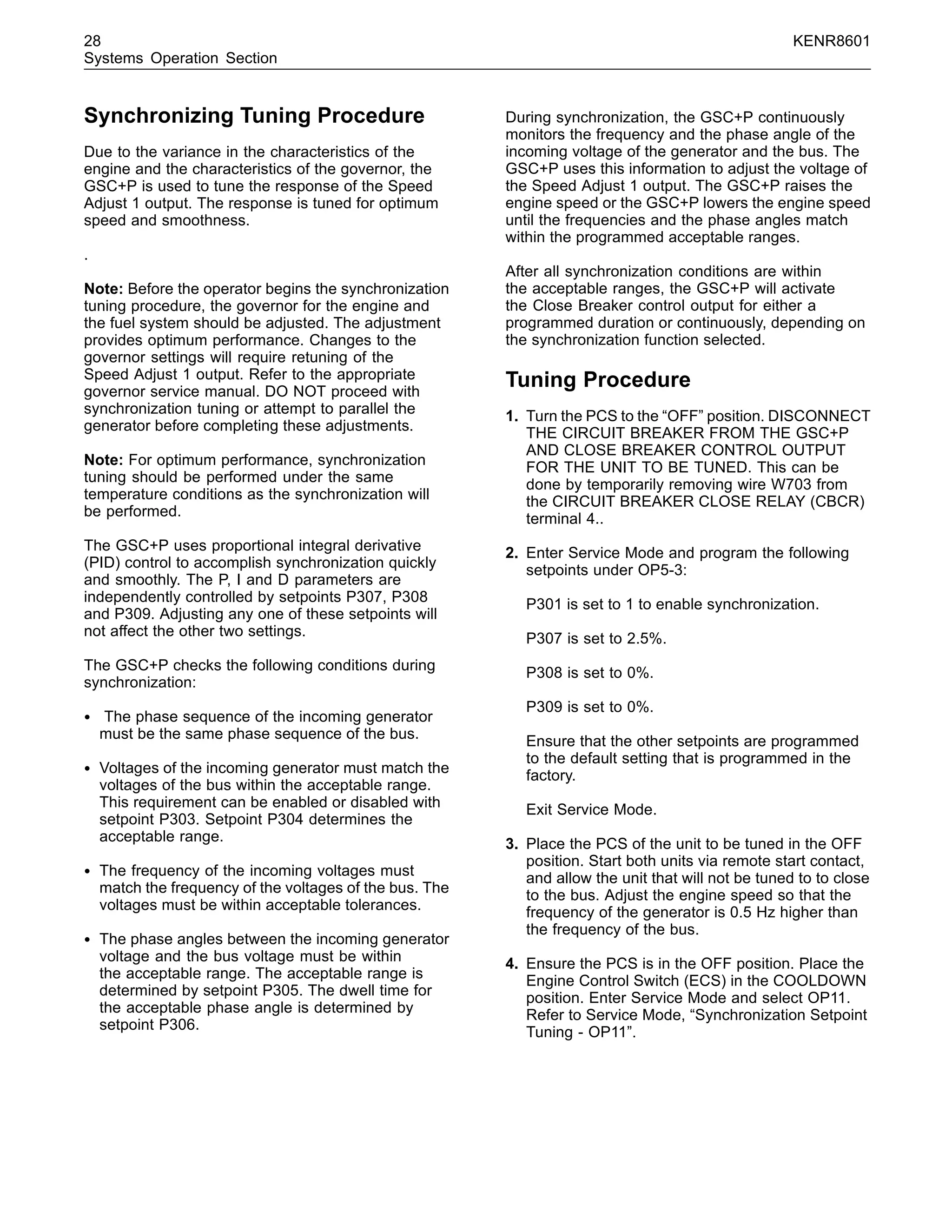 28 KENR8601
Systems Operation Section
Synchronizing Tuning Procedure
Due to the variance in the characteristics of the
engine and the characteristics of the governor, the
GSC+P is used to tune the response of the Speed
Adjust 1 output. The response is tuned for optimum
speed and smoothness.
.
Note: Before the operator begins the synchronization
tuning procedure, the governor for the engine and
the fuel system should be adjusted. The adjustment
provides optimum performance. Changes to the
governor settings will require retuning of the
Speed Adjust 1 output. Refer to the appropriate
governor service manual. DO NOT proceed with
synchronization tuning or attempt to parallel the
generator before completing these adjustments.
Note: For optimum performance, synchronization
tuning should be performed under the same
temperature conditions as the synchronization will
be performed.
The GSC+P uses proportional integral derivative
(PID) control to accomplish synchronization quickly
and smoothly. The P, I and D parameters are
independently controlled by setpoints P307, P308
and P309. Adjusting any one of these setpoints will
not affect the other two settings.
The GSC+P checks the following conditions during
synchronization:
• The phase sequence of the incoming generator
must be the same phase sequence of the bus.
• Voltages of the incoming generator must match the
voltages of the bus within the acceptable range.
This requirement can be enabled or disabled with
setpoint P303. Setpoint P304 determines the
acceptable range.
• The frequency of the incoming voltages must
match the frequency of the voltages of the bus. The
voltages must be within acceptable tolerances.
• The phase angles between the incoming generator
voltage and the bus voltage must be within
the acceptable range. The acceptable range is
determined by setpoint P305. The dwell time for
the acceptable phase angle is determined by
setpoint P306.
During synchronization, the GSC+P continuously
monitors the frequency and the phase angle of the
incoming voltage of the generator and the bus. The
GSC+P uses this information to adjust the voltage of
the Speed Adjust 1 output. The GSC+P raises the
engine speed or the GSC+P lowers the engine speed
until the frequencies and the phase angles match
within the programmed acceptable ranges.
After all synchronization conditions are within
the acceptable ranges, the GSC+P will activate
the Close Breaker control output for either a
programmed duration or continuously, depending on
the synchronization function selected.
Tuning Procedure
1. Turn the PCS to the “OFF” position. DISCONNECT
THE CIRCUIT BREAKER FROM THE GSC+P
AND CLOSE BREAKER CONTROL OUTPUT
FOR THE UNIT TO BE TUNED. This can be
done by temporarily removing wire W703 from
the CIRCUIT BREAKER CLOSE RELAY (CBCR)
terminal 4..
2. Enter Service Mode and program the following
setpoints under OP5-3:
P301 is set to 1 to enable synchronization.
P307 is set to 2.5%.
P308 is set to 0%.
P309 is set to 0%.
Ensure that the other setpoints are programmed
to the default setting that is programmed in the
factory.
Exit Service Mode.
3. Place the PCS of the unit to be tuned in the OFF
position. Start both units via remote start contact,
and allow the unit that will not be tuned to to close
to the bus. Adjust the engine speed so that the
frequency of the generator is 0.5 Hz higher than
the frequency of the bus.
4. Ensure the PCS is in the OFF position. Place the
Engine Control Switch (ECS) in the COOLDOWN
position. Enter Service Mode and select OP11.
Refer to Service Mode, “Synchronization Setpoint
Tuning - OP11”.
 