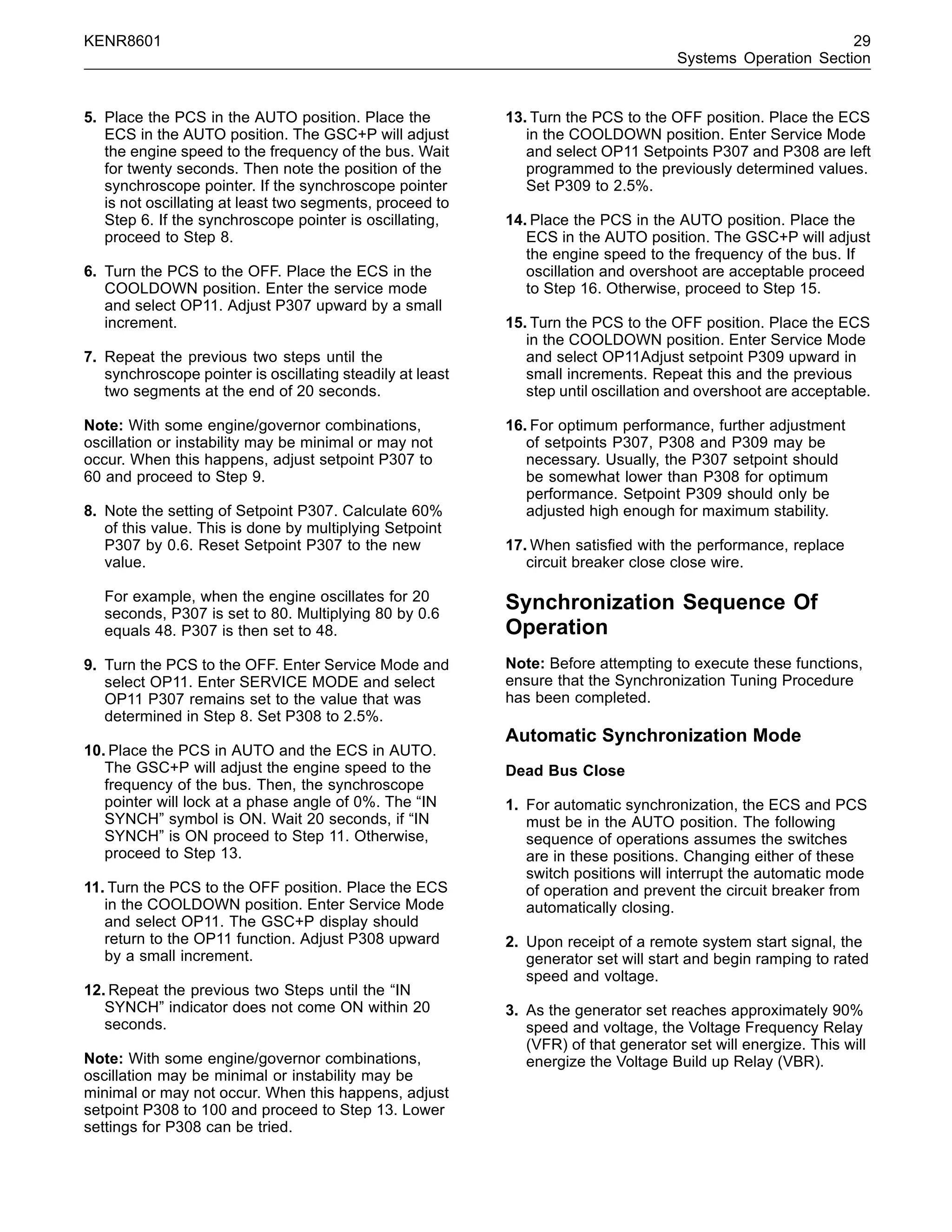 KENR8601 29
Systems Operation Section
5. Place the PCS in the AUTO position. Place the
ECS in the AUTO position. The GSC+P will adjust
the engine speed to the frequency of the bus. Wait
for twenty seconds. Then note the position of the
synchroscope pointer. If the synchroscope pointer
is not oscillating at least two segments, proceed to
Step 6. If the synchroscope pointer is oscillating,
proceed to Step 8.
6. Turn the PCS to the OFF. Place the ECS in the
COOLDOWN position. Enter the service mode
and select OP11. Adjust P307 upward by a small
increment.
7. Repeat the previous two steps until the
synchroscope pointer is oscillating steadily at least
two segments at the end of 20 seconds.
Note: With some engine/governor combinations,
oscillation or instability may be minimal or may not
occur. When this happens, adjust setpoint P307 to
60 and proceed to Step 9.
8. Note the setting of Setpoint P307. Calculate 60%
of this value. This is done by multiplying Setpoint
P307 by 0.6. Reset Setpoint P307 to the new
value.
For example, when the engine oscillates for 20
seconds, P307 is set to 80. Multiplying 80 by 0.6
equals 48. P307 is then set to 48.
9. Turn the PCS to the OFF. Enter Service Mode and
select OP11. Enter SERVICE MODE and select
OP11 P307 remains set to the value that was
determined in Step 8. Set P308 to 2.5%.
10. Place the PCS in AUTO and the ECS in AUTO.
The GSC+P will adjust the engine speed to the
frequency of the bus. Then, the synchroscope
pointer will lock at a phase angle of 0%. The “IN
SYNCH” symbol is ON. Wait 20 seconds, if “IN
SYNCH” is ON proceed to Step 11. Otherwise,
proceed to Step 13.
11. Turn the PCS to the OFF position. Place the ECS
in the COOLDOWN position. Enter Service Mode
and select OP11. The GSC+P display should
return to the OP11 function. Adjust P308 upward
by a small increment.
12. Repeat the previous two Steps until the “IN
SYNCH” indicator does not come ON within 20
seconds.
Note: With some engine/governor combinations,
oscillation may be minimal or instability may be
minimal or may not occur. When this happens, adjust
setpoint P308 to 100 and proceed to Step 13. Lower
settings for P308 can be tried.
13. Turn the PCS to the OFF position. Place the ECS
in the COOLDOWN position. Enter Service Mode
and select OP11 Setpoints P307 and P308 are left
programmed to the previously determined values.
Set P309 to 2.5%.
14. Place the PCS in the AUTO position. Place the
ECS in the AUTO position. The GSC+P will adjust
the engine speed to the frequency of the bus. If
oscillation and overshoot are acceptable proceed
to Step 16. Otherwise, proceed to Step 15.
15. Turn the PCS to the OFF position. Place the ECS
in the COOLDOWN position. Enter Service Mode
and select OP11Adjust setpoint P309 upward in
small increments. Repeat this and the previous
step until oscillation and overshoot are acceptable.
16. For optimum performance, further adjustment
of setpoints P307, P308 and P309 may be
necessary. Usually, the P307 setpoint should
be somewhat lower than P308 for optimum
performance. Setpoint P309 should only be
adjusted high enough for maximum stability.
17. When satisﬁed with the performance, replace
circuit breaker close close wire.
Synchronization Sequence Of
Operation
Note: Before attempting to execute these functions,
ensure that the Synchronization Tuning Procedure
has been completed.
Automatic Synchronization Mode
Dead Bus Close
1. For automatic synchronization, the ECS and PCS
must be in the AUTO position. The following
sequence of operations assumes the switches
are in these positions. Changing either of these
switch positions will interrupt the automatic mode
of operation and prevent the circuit breaker from
automatically closing.
2. Upon receipt of a remote system start signal, the
generator set will start and begin ramping to rated
speed and voltage.
3. As the generator set reaches approximately 90%
speed and voltage, the Voltage Frequency Relay
(VFR) of that generator set will energize. This will
energize the Voltage Build up Relay (VBR).
 