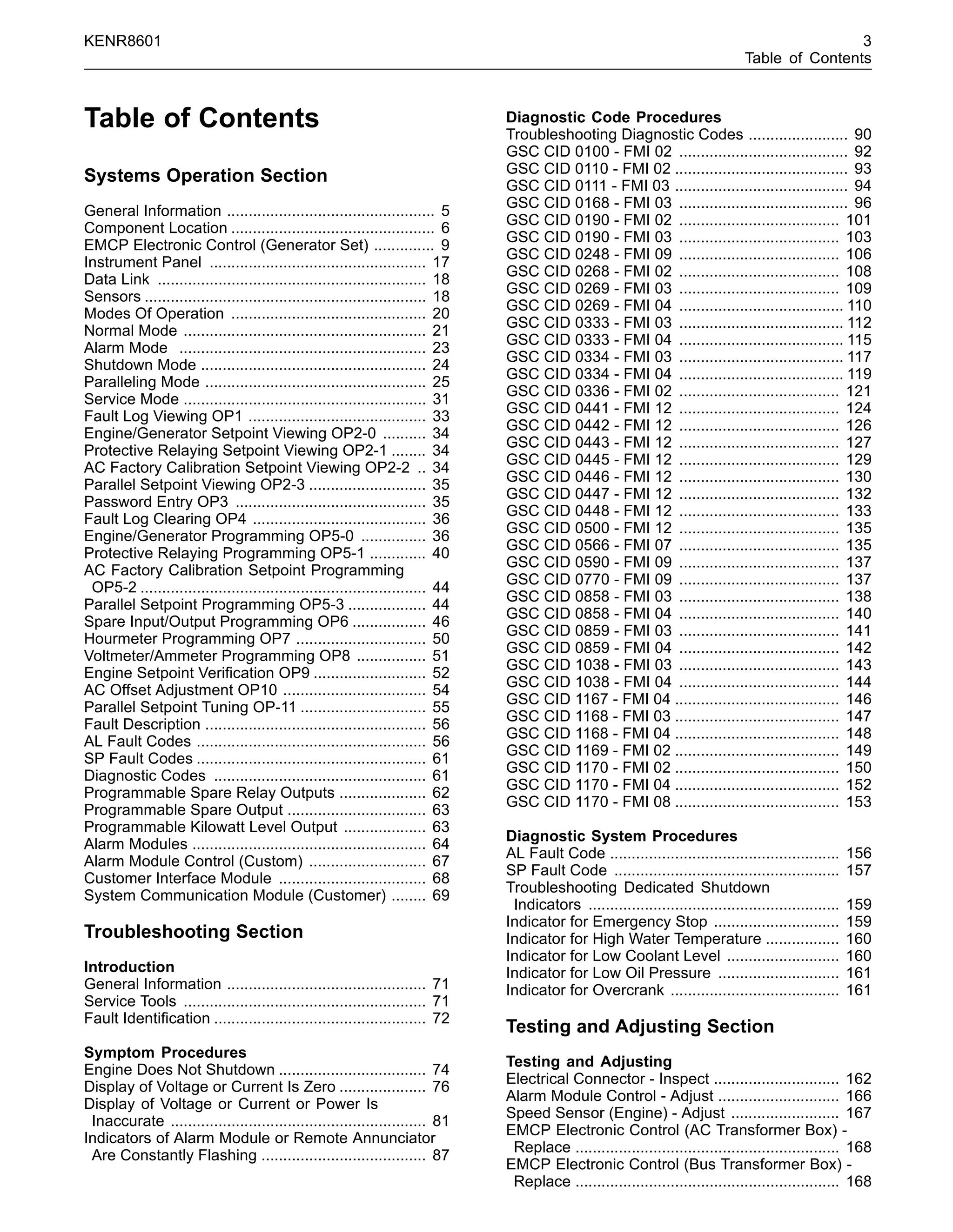 KENR8601 3
Table of Contents
Table of Contents
Systems Operation Section
General Information ................................................ 5
Component Location ............................................... 6
EMCP Electronic Control (Generator Set) .............. 9
Instrument Panel .................................................. 17
Data Link .............................................................. 18
Sensors ................................................................. 18
Modes Of Operation ............................................. 20
Normal Mode ........................................................ 21
Alarm Mode ......................................................... 23
Shutdown Mode .................................................... 24
Paralleling Mode ................................................... 25
Service Mode ........................................................ 31
Fault Log Viewing OP1 ......................................... 33
Engine/Generator Setpoint Viewing OP2-0 .......... 34
Protective Relaying Setpoint Viewing OP2-1 ........ 34
AC Factory Calibration Setpoint Viewing OP2-2 .. 34
Parallel Setpoint Viewing OP2-3 ........................... 35
Password Entry OP3 ............................................ 35
Fault Log Clearing OP4 ........................................ 36
Engine/Generator Programming OP5-0 ............... 36
Protective Relaying Programming OP5-1 ............. 40
AC Factory Calibration Setpoint Programming
OP5-2 .................................................................. 44
Parallel Setpoint Programming OP5-3 .................. 44
Spare Input/Output Programming OP6 ................. 46
Hourmeter Programming OP7 .............................. 50
Voltmeter/Ammeter Programming OP8 ................ 51
Engine Setpoint Veriﬁcation OP9 .......................... 52
AC Offset Adjustment OP10 ................................. 54
Parallel Setpoint Tuning OP-11 ............................. 55
Fault Description ................................................... 56
AL Fault Codes ..................................................... 56
SP Fault Codes ..................................................... 61
Diagnostic Codes ................................................. 61
Programmable Spare Relay Outputs .................... 62
Programmable Spare Output ................................ 63
Programmable Kilowatt Level Output ................... 63
Alarm Modules ...................................................... 64
Alarm Module Control (Custom) ........................... 67
Customer Interface Module .................................. 68
System Communication Module (Customer) ........ 69
Troubleshooting Section
Introduction
General Information .............................................. 71
Service Tools ........................................................ 71
Fault Identiﬁcation ................................................. 72
Symptom Procedures
Engine Does Not Shutdown .................................. 74
Display of Voltage or Current Is Zero .................... 76
Display of Voltage or Current or Power Is
Inaccurate ........................................................... 81
Indicators of Alarm Module or Remote Annunciator
Are Constantly Flashing ...................................... 87
Diagnostic Code Procedures
Troubleshooting Diagnostic Codes ....................... 90
GSC CID 0100 - FMI 02 ....................................... 92
GSC CID 0110 - FMI 02 ........................................ 93
GSC CID 0111 - FMI 03 ........................................ 94
GSC CID 0168 - FMI 03 ....................................... 96
GSC CID 0190 - FMI 02 ..................................... 101
GSC CID 0190 - FMI 03 ..................................... 103
GSC CID 0248 - FMI 09 ..................................... 106
GSC CID 0268 - FMI 02 ..................................... 108
GSC CID 0269 - FMI 03 ..................................... 109
GSC CID 0269 - FMI 04 ...................................... 110
GSC CID 0333 - FMI 03 ...................................... 112
GSC CID 0333 - FMI 04 ...................................... 115
GSC CID 0334 - FMI 03 ...................................... 117
GSC CID 0334 - FMI 04 ...................................... 119
GSC CID 0336 - FMI 02 ..................................... 121
GSC CID 0441 - FMI 12 ..................................... 124
GSC CID 0442 - FMI 12 ..................................... 126
GSC CID 0443 - FMI 12 ..................................... 127
GSC CID 0445 - FMI 12 ..................................... 129
GSC CID 0446 - FMI 12 ..................................... 130
GSC CID 0447 - FMI 12 ..................................... 132
GSC CID 0448 - FMI 12 ..................................... 133
GSC CID 0500 - FMI 12 ..................................... 135
GSC CID 0566 - FMI 07 ..................................... 135
GSC CID 0590 - FMI 09 ..................................... 137
GSC CID 0770 - FMI 09 ..................................... 137
GSC CID 0858 - FMI 03 ..................................... 138
GSC CID 0858 - FMI 04 ..................................... 140
GSC CID 0859 - FMI 03 ..................................... 141
GSC CID 0859 - FMI 04 ..................................... 142
GSC CID 1038 - FMI 03 ..................................... 143
GSC CID 1038 - FMI 04 ..................................... 144
GSC CID 1167 - FMI 04 ...................................... 146
GSC CID 1168 - FMI 03 ...................................... 147
GSC CID 1168 - FMI 04 ...................................... 148
GSC CID 1169 - FMI 02 ...................................... 149
GSC CID 1170 - FMI 02 ...................................... 150
GSC CID 1170 - FMI 04 ...................................... 152
GSC CID 1170 - FMI 08 ...................................... 153
Diagnostic System Procedures
AL Fault Code ..................................................... 156
SP Fault Code .................................................... 157
Troubleshooting Dedicated Shutdown
Indicators .......................................................... 159
Indicator for Emergency Stop ............................. 159
Indicator for High Water Temperature ................. 160
Indicator for Low Coolant Level .......................... 160
Indicator for Low Oil Pressure ............................ 161
Indicator for Overcrank ....................................... 161
Testing and Adjusting Section
Testing and Adjusting
Electrical Connector - Inspect ............................. 162
Alarm Module Control - Adjust ............................ 166
Speed Sensor (Engine) - Adjust ......................... 167
EMCP Electronic Control (AC Transformer Box) -
Replace ............................................................. 168
EMCP Electronic Control (Bus Transformer Box) -
Replace ............................................................. 168
 