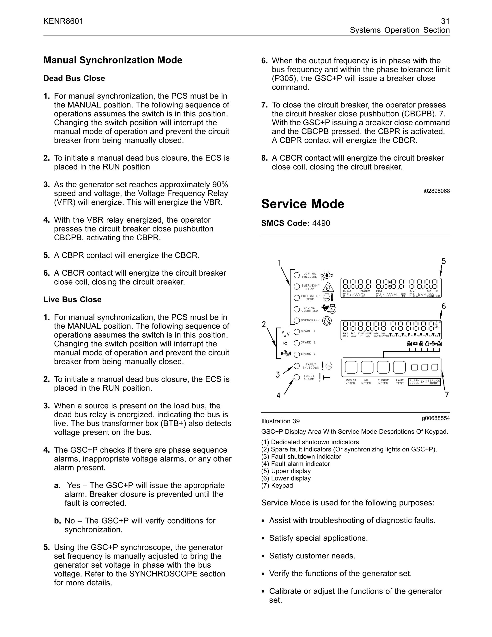 KENR8601 31
Systems Operation Section
Manual Synchronization Mode
Dead Bus Close
1. For manual synchronization, the PCS must be in
the MANUAL position. The following sequence of
operations assumes the switch is in this position.
Changing the switch position will interrupt the
manual mode of operation and prevent the circuit
breaker from being manually closed.
2. To initiate a manual dead bus closure, the ECS is
placed in the RUN position
3. As the generator set reaches approximately 90%
speed and voltage, the Voltage Frequency Relay
(VFR) will energize. This will energize the VBR.
4. With the VBR relay energized, the operator
presses the circuit breaker close pushbutton
CBCPB, activating the CBPR.
5. A CBPR contact will energize the CBCR.
6. A CBCR contact will energize the circuit breaker
close coil, closing the circuit breaker.
Live Bus Close
1. For manual synchronization, the PCS must be in
the MANUAL position. The following sequence of
operations assumes the switch is in this position.
Changing the switch position will interrupt the
manual mode of operation and prevent the circuit
breaker from being manually closed.
2. To initiate a manual dead bus closure, the ECS is
placed in the RUN position.
3. When a source is present on the load bus, the
dead bus relay is energized, indicating the bus is
live. The bus transformer box (BTB+) also detects
voltage present on the bus.
4. The GSC+P checks if there are phase sequence
alarms, inappropriate voltage alarms, or any other
alarm present.
a. Yes – The GSC+P will issue the appropriate
alarm. Breaker closure is prevented until the
fault is corrected.
b. No – The GSC+P will verify conditions for
synchronization.
5. Using the GSC+P synchroscope, the generator
set frequency is manually adjusted to bring the
generator set voltage in phase with the bus
voltage. Refer to the SYNCHROSCOPE section
for more details.
6. When the output frequency is in phase with the
bus frequency and within the phase tolerance limit
(P305), the GSC+P will issue a breaker close
command.
7. To close the circuit breaker, the operator presses
the circuit breaker close pushbutton (CBCPB). 7.
With the GSC+P issuing a breaker close command
and the CBCPB pressed, the CBPR is activated.
A CBPR contact will energize the CBCR.
8. A CBCR contact will energize the circuit breaker
close coil, closing the circuit breaker.
i02898068
Service Mode
SMCS Code: 4490
g00688554
Illustration 39
GSC+P Display Area With Service Mode Descriptions Of Keypad.
(1) Dedicated shutdown indicators
(2) Spare fault indicators (Or synchronizing lights on GSC+P).
(3) Fault shutdown indicator
(4) Fault alarm indicator
(5) Upper display
(6) Lower display
(7) Keypad
Service Mode is used for the following purposes:
• Assist with troubleshooting of diagnostic faults.
• Satisfy special applications.
• Satisfy customer needs.
• Verify the functions of the generator set.
• Calibrate or adjust the functions of the generator
set.
 