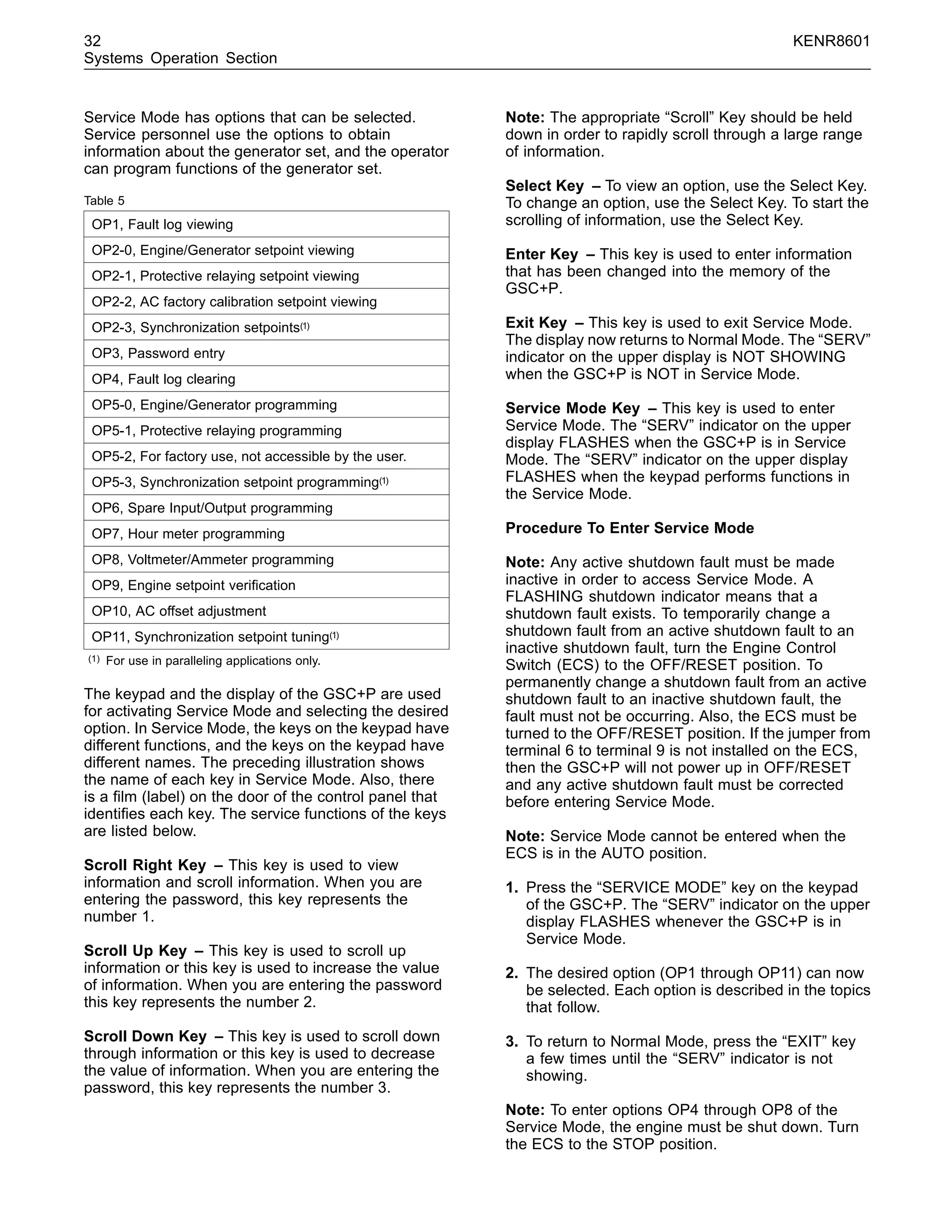 32 KENR8601
Systems Operation Section
Service Mode has options that can be selected.
Service personnel use the options to obtain
information about the generator set, and the operator
can program functions of the generator set.
Table 5
OP1, Fault log viewing
OP2-0, Engine/Generator setpoint viewing
OP2-1, Protective relaying setpoint viewing
OP2-2, AC factory calibration setpoint viewing
OP2-3, Synchronization setpoints(1)
OP3, Password entry
OP4, Fault log clearing
OP5-0, Engine/Generator programming
OP5-1, Protective relaying programming
OP5-2, For factory use, not accessible by the user.
OP5-3, Synchronization setpoint programming(1)
OP6, Spare Input/Output programming
OP7, Hour meter programming
OP8, Voltmeter/Ammeter programming
OP9, Engine setpoint veriﬁcation
OP10, AC offset adjustment
OP11, Synchronization setpoint tuning(1)
(1) For use in paralleling applications only.
The keypad and the display of the GSC+P are used
for activating Service Mode and selecting the desired
option. In Service Mode, the keys on the keypad have
different functions, and the keys on the keypad have
different names. The preceding illustration shows
the name of each key in Service Mode. Also, there
is a ﬁlm (label) on the door of the control panel that
identiﬁes each key. The service functions of the keys
are listed below.
Scroll Right Key – This key is used to view
information and scroll information. When you are
entering the password, this key represents the
number 1.
Scroll Up Key – This key is used to scroll up
information or this key is used to increase the value
of information. When you are entering the password
this key represents the number 2.
Scroll Down Key – This key is used to scroll down
through information or this key is used to decrease
the value of information. When you are entering the
password, this key represents the number 3.
Note: The appropriate “Scroll” Key should be held
down in order to rapidly scroll through a large range
of information.
Select Key – To view an option, use the Select Key.
To change an option, use the Select Key. To start the
scrolling of information, use the Select Key.
Enter Key – This key is used to enter information
that has been changed into the memory of the
GSC+P.
Exit Key – This key is used to exit Service Mode.
The display now returns to Normal Mode. The “SERV”
indicator on the upper display is NOT SHOWING
when the GSC+P is NOT in Service Mode.
Service Mode Key – This key is used to enter
Service Mode. The “SERV” indicator on the upper
display FLASHES when the GSC+P is in Service
Mode. The “SERV” indicator on the upper display
FLASHES when the keypad performs functions in
the Service Mode.
Procedure To Enter Service Mode
Note: Any active shutdown fault must be made
inactive in order to access Service Mode. A
FLASHING shutdown indicator means that a
shutdown fault exists. To temporarily change a
shutdown fault from an active shutdown fault to an
inactive shutdown fault, turn the Engine Control
Switch (ECS) to the OFF/RESET position. To
permanently change a shutdown fault from an active
shutdown fault to an inactive shutdown fault, the
fault must not be occurring. Also, the ECS must be
turned to the OFF/RESET position. If the jumper from
terminal 6 to terminal 9 is not installed on the ECS,
then the GSC+P will not power up in OFF/RESET
and any active shutdown fault must be corrected
before entering Service Mode.
Note: Service Mode cannot be entered when the
ECS is in the AUTO position.
1. Press the “SERVICE MODE” key on the keypad
of the GSC+P. The “SERV” indicator on the upper
display FLASHES whenever the GSC+P is in
Service Mode.
2. The desired option (OP1 through OP11) can now
be selected. Each option is described in the topics
that follow.
3. To return to Normal Mode, press the “EXIT” key
a few times until the “SERV” indicator is not
showing.
Note: To enter options OP4 through OP8 of the
Service Mode, the engine must be shut down. Turn
the ECS to the STOP position.
 
