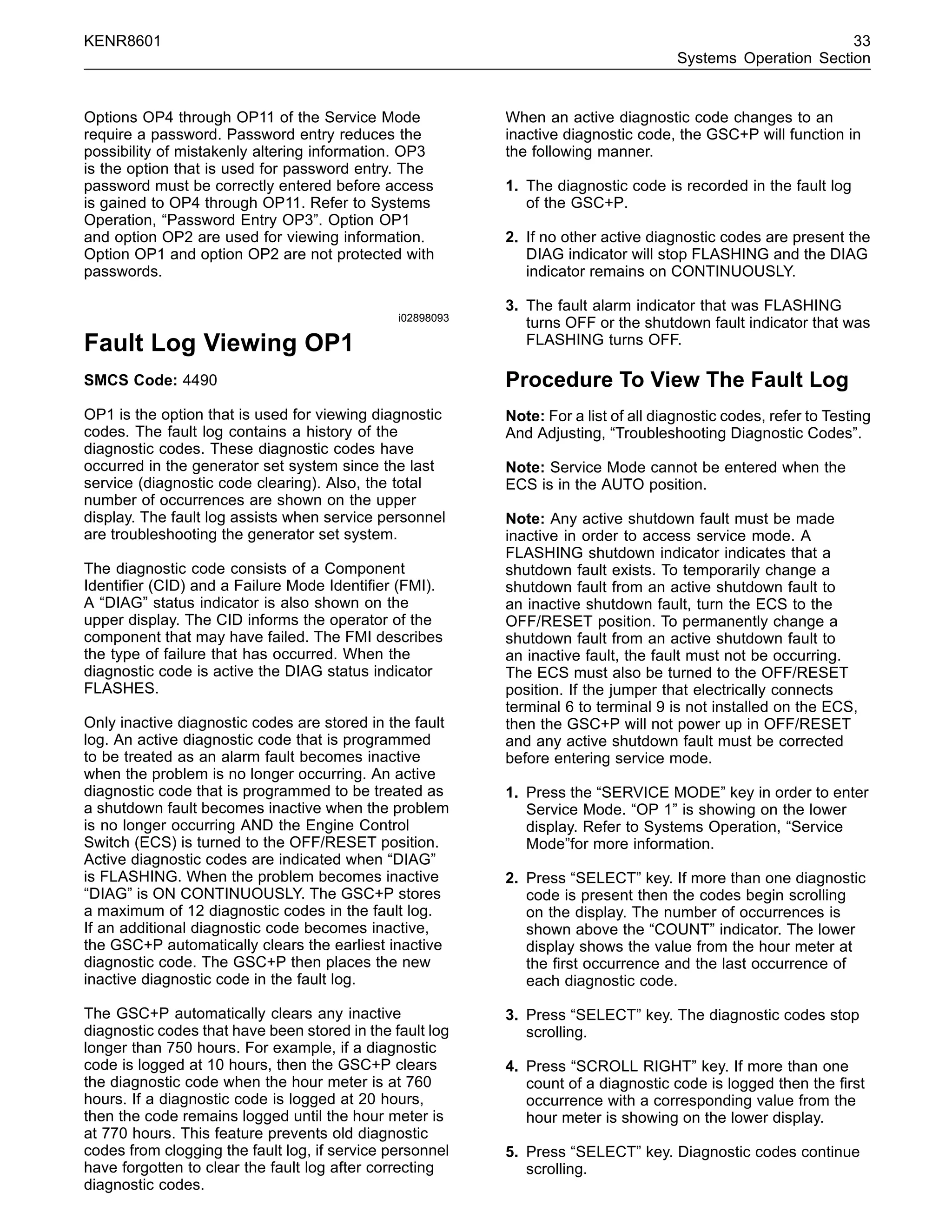 KENR8601 33
Systems Operation Section
Options OP4 through OP11 of the Service Mode
require a password. Password entry reduces the
possibility of mistakenly altering information. OP3
is the option that is used for password entry. The
password must be correctly entered before access
is gained to OP4 through OP11. Refer to Systems
Operation, “Password Entry OP3”. Option OP1
and option OP2 are used for viewing information.
Option OP1 and option OP2 are not protected with
passwords.
i02898093
Fault Log Viewing OP1
SMCS Code: 4490
OP1 is the option that is used for viewing diagnostic
codes. The fault log contains a history of the
diagnostic codes. These diagnostic codes have
occurred in the generator set system since the last
service (diagnostic code clearing). Also, the total
number of occurrences are shown on the upper
display. The fault log assists when service personnel
are troubleshooting the generator set system.
The diagnostic code consists of a Component
Identiﬁer (CID) and a Failure Mode Identiﬁer (FMI).
A “DIAG” status indicator is also shown on the
upper display. The CID informs the operator of the
component that may have failed. The FMI describes
the type of failure that has occurred. When the
diagnostic code is active the DIAG status indicator
FLASHES.
Only inactive diagnostic codes are stored in the fault
log. An active diagnostic code that is programmed
to be treated as an alarm fault becomes inactive
when the problem is no longer occurring. An active
diagnostic code that is programmed to be treated as
a shutdown fault becomes inactive when the problem
is no longer occurring AND the Engine Control
Switch (ECS) is turned to the OFF/RESET position.
Active diagnostic codes are indicated when “DIAG”
is FLASHING. When the problem becomes inactive
“DIAG” is ON CONTINUOUSLY. The GSC+P stores
a maximum of 12 diagnostic codes in the fault log.
If an additional diagnostic code becomes inactive,
the GSC+P automatically clears the earliest inactive
diagnostic code. The GSC+P then places the new
inactive diagnostic code in the fault log.
The GSC+P automatically clears any inactive
diagnostic codes that have been stored in the fault log
longer than 750 hours. For example, if a diagnostic
code is logged at 10 hours, then the GSC+P clears
the diagnostic code when the hour meter is at 760
hours. If a diagnostic code is logged at 20 hours,
then the code remains logged until the hour meter is
at 770 hours. This feature prevents old diagnostic
codes from clogging the fault log, if service personnel
have forgotten to clear the fault log after correcting
diagnostic codes.
When an active diagnostic code changes to an
inactive diagnostic code, the GSC+P will function in
the following manner.
1. The diagnostic code is recorded in the fault log
of the GSC+P.
2. If no other active diagnostic codes are present the
DIAG indicator will stop FLASHING and the DIAG
indicator remains on CONTINUOUSLY.
3. The fault alarm indicator that was FLASHING
turns OFF or the shutdown fault indicator that was
FLASHING turns OFF.
Procedure To View The Fault Log
Note: For a list of all diagnostic codes, refer to Testing
And Adjusting, “Troubleshooting Diagnostic Codes”.
Note: Service Mode cannot be entered when the
ECS is in the AUTO position.
Note: Any active shutdown fault must be made
inactive in order to access service mode. A
FLASHING shutdown indicator indicates that a
shutdown fault exists. To temporarily change a
shutdown fault from an active shutdown fault to
an inactive shutdown fault, turn the ECS to the
OFF/RESET position. To permanently change a
shutdown fault from an active shutdown fault to
an inactive fault, the fault must not be occurring.
The ECS must also be turned to the OFF/RESET
position. If the jumper that electrically connects
terminal 6 to terminal 9 is not installed on the ECS,
then the GSC+P will not power up in OFF/RESET
and any active shutdown fault must be corrected
before entering service mode.
1. Press the “SERVICE MODE” key in order to enter
Service Mode. “OP 1” is showing on the lower
display. Refer to Systems Operation, “Service
Mode”for more information.
2. Press “SELECT” key. If more than one diagnostic
code is present then the codes begin scrolling
on the display. The number of occurrences is
shown above the “COUNT” indicator. The lower
display shows the value from the hour meter at
the ﬁrst occurrence and the last occurrence of
each diagnostic code.
3. Press “SELECT” key. The diagnostic codes stop
scrolling.
4. Press “SCROLL RIGHT” key. If more than one
count of a diagnostic code is logged then the ﬁrst
occurrence with a corresponding value from the
hour meter is showing on the lower display.
5. Press “SELECT” key. Diagnostic codes continue
scrolling.
 