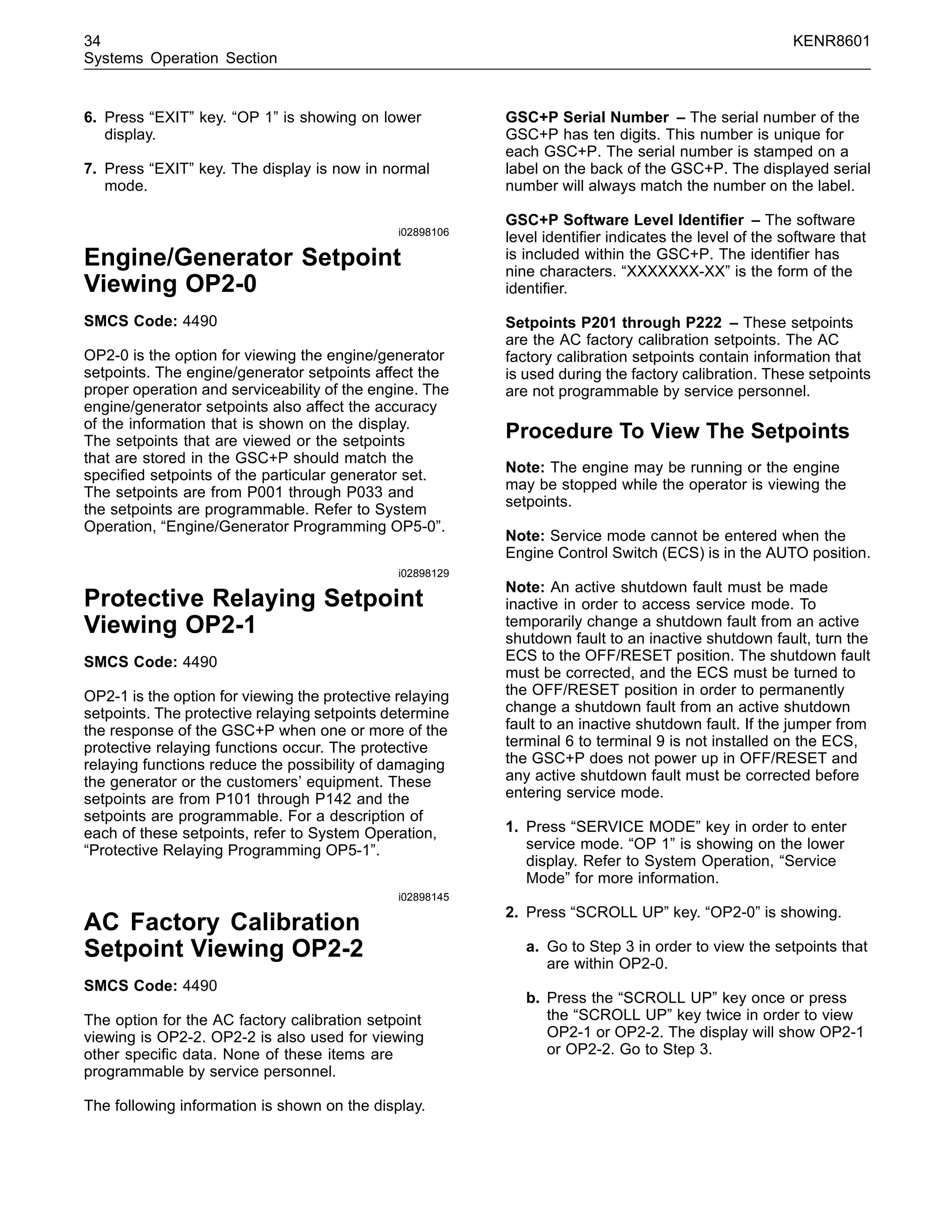 34 KENR8601
Systems Operation Section
6. Press “EXIT” key. “OP 1” is showing on lower
display.
7. Press “EXIT” key. The display is now in normal
mode.
i02898106
Engine/Generator Setpoint
Viewing OP2-0
SMCS Code: 4490
OP2-0 is the option for viewing the engine/generator
setpoints. The engine/generator setpoints affect the
proper operation and serviceability of the engine. The
engine/generator setpoints also affect the accuracy
of the information that is shown on the display.
The setpoints that are viewed or the setpoints
that are stored in the GSC+P should match the
speciﬁed setpoints of the particular generator set.
The setpoints are from P001 through P033 and
the setpoints are programmable. Refer to System
Operation, “Engine/Generator Programming OP5-0”.
i02898129
Protective Relaying Setpoint
Viewing OP2-1
SMCS Code: 4490
OP2-1 is the option for viewing the protective relaying
setpoints. The protective relaying setpoints determine
the response of the GSC+P when one or more of the
protective relaying functions occur. The protective
relaying functions reduce the possibility of damaging
the generator or the customers’ equipment. These
setpoints are from P101 through P142 and the
setpoints are programmable. For a description of
each of these setpoints, refer to System Operation,
“Protective Relaying Programming OP5-1”.
i02898145
AC Factory Calibration
Setpoint Viewing OP2-2
SMCS Code: 4490
The option for the AC factory calibration setpoint
viewing is OP2-2. OP2-2 is also used for viewing
other speciﬁc data. None of these items are
programmable by service personnel.
The following information is shown on the display.
GSC+P Serial Number – The serial number of the
GSC+P has ten digits. This number is unique for
each GSC+P. The serial number is stamped on a
label on the back of the GSC+P. The displayed serial
number will always match the number on the label.
GSC+P Software Level Identiﬁer – The software
level identiﬁer indicates the level of the software that
is included within the GSC+P. The identiﬁer has
nine characters. “XXXXXXX-XX” is the form of the
identiﬁer.
Setpoints P201 through P222 – These setpoints
are the AC factory calibration setpoints. The AC
factory calibration setpoints contain information that
is used during the factory calibration. These setpoints
are not programmable by service personnel.
Procedure To View The Setpoints
Note: The engine may be running or the engine
may be stopped while the operator is viewing the
setpoints.
Note: Service mode cannot be entered when the
Engine Control Switch (ECS) is in the AUTO position.
Note: An active shutdown fault must be made
inactive in order to access service mode. To
temporarily change a shutdown fault from an active
shutdown fault to an inactive shutdown fault, turn the
ECS to the OFF/RESET position. The shutdown fault
must be corrected, and the ECS must be turned to
the OFF/RESET position in order to permanently
change a shutdown fault from an active shutdown
fault to an inactive shutdown fault. If the jumper from
terminal 6 to terminal 9 is not installed on the ECS,
the GSC+P does not power up in OFF/RESET and
any active shutdown fault must be corrected before
entering service mode.
1. Press “SERVICE MODE” key in order to enter
service mode. “OP 1” is showing on the lower
display. Refer to System Operation, “Service
Mode” for more information.
2. Press “SCROLL UP” key. “OP2-0” is showing.
a. Go to Step 3 in order to view the setpoints that
are within OP2-0.
b. Press the “SCROLL UP” key once or press
the “SCROLL UP” key twice in order to view
OP2-1 or OP2-2. The display will show OP2-1
or OP2-2. Go to Step 3.
 
