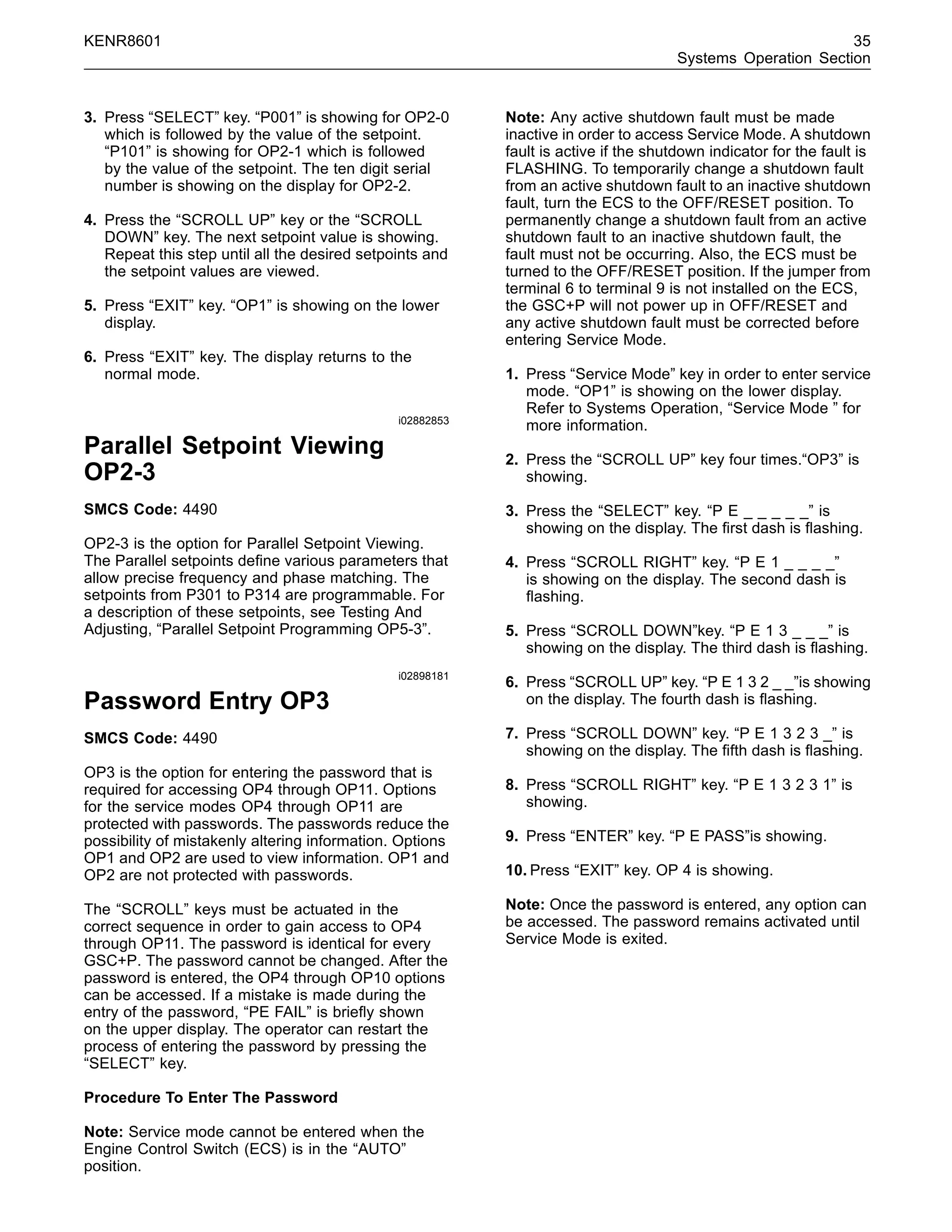 KENR8601 35
Systems Operation Section
3. Press “SELECT” key. “P001” is showing for OP2-0
which is followed by the value of the setpoint.
“P101” is showing for OP2-1 which is followed
by the value of the setpoint. The ten digit serial
number is showing on the display for OP2-2.
4. Press the “SCROLL UP” key or the “SCROLL
DOWN” key. The next setpoint value is showing.
Repeat this step until all the desired setpoints and
the setpoint values are viewed.
5. Press “EXIT” key. “OP1” is showing on the lower
display.
6. Press “EXIT” key. The display returns to the
normal mode.
i02882853
Parallel Setpoint Viewing
OP2-3
SMCS Code: 4490
OP2-3 is the option for Parallel Setpoint Viewing.
The Parallel setpoints deﬁne various parameters that
allow precise frequency and phase matching. The
setpoints from P301 to P314 are programmable. For
a description of these setpoints, see Testing And
Adjusting, “Parallel Setpoint Programming OP5-3”.
i02898181
Password Entry OP3
SMCS Code: 4490
OP3 is the option for entering the password that is
required for accessing OP4 through OP11. Options
for the service modes OP4 through OP11 are
protected with passwords. The passwords reduce the
possibility of mistakenly altering information. Options
OP1 and OP2 are used to view information. OP1 and
OP2 are not protected with passwords.
The “SCROLL” keys must be actuated in the
correct sequence in order to gain access to OP4
through OP11. The password is identical for every
GSC+P. The password cannot be changed. After the
password is entered, the OP4 through OP10 options
can be accessed. If a mistake is made during the
entry of the password, “PE FAIL” is brieﬂy shown
on the upper display. The operator can restart the
process of entering the password by pressing the
“SELECT” key.
Procedure To Enter The Password
Note: Service mode cannot be entered when the
Engine Control Switch (ECS) is in the “AUTO”
position.
Note: Any active shutdown fault must be made
inactive in order to access Service Mode. A shutdown
fault is active if the shutdown indicator for the fault is
FLASHING. To temporarily change a shutdown fault
from an active shutdown fault to an inactive shutdown
fault, turn the ECS to the OFF/RESET position. To
permanently change a shutdown fault from an active
shutdown fault to an inactive shutdown fault, the
fault must not be occurring. Also, the ECS must be
turned to the OFF/RESET position. If the jumper from
terminal 6 to terminal 9 is not installed on the ECS,
the GSC+P will not power up in OFF/RESET and
any active shutdown fault must be corrected before
entering Service Mode.
1. Press “Service Mode” key in order to enter service
mode. “OP1” is showing on the lower display.
Refer to Systems Operation, “Service Mode ” for
more information.
2. Press the “SCROLL UP” key four times.“OP3” is
showing.
3. Press the “SELECT” key. “P E _ _ _ _ _” is
showing on the display. The ﬁrst dash is ﬂashing.
4. Press “SCROLL RIGHT” key. “P E 1 _ _ _ _”
is showing on the display. The second dash is
ﬂashing.
5. Press “SCROLL DOWN”key. “P E 1 3 _ _ _” is
showing on the display. The third dash is ﬂashing.
6. Press “SCROLL UP” key. “P E 1 3 2 _ _”is showing
on the display. The fourth dash is ﬂashing.
7. Press “SCROLL DOWN” key. “P E 1 3 2 3 _” is
showing on the display. The ﬁfth dash is ﬂashing.
8. Press “SCROLL RIGHT” key. “P E 1 3 2 3 1” is
showing.
9. Press “ENTER” key. “P E PASS”is showing.
10. Press “EXIT” key. OP 4 is showing.
Note: Once the password is entered, any option can
be accessed. The password remains activated until
Service Mode is exited.
 