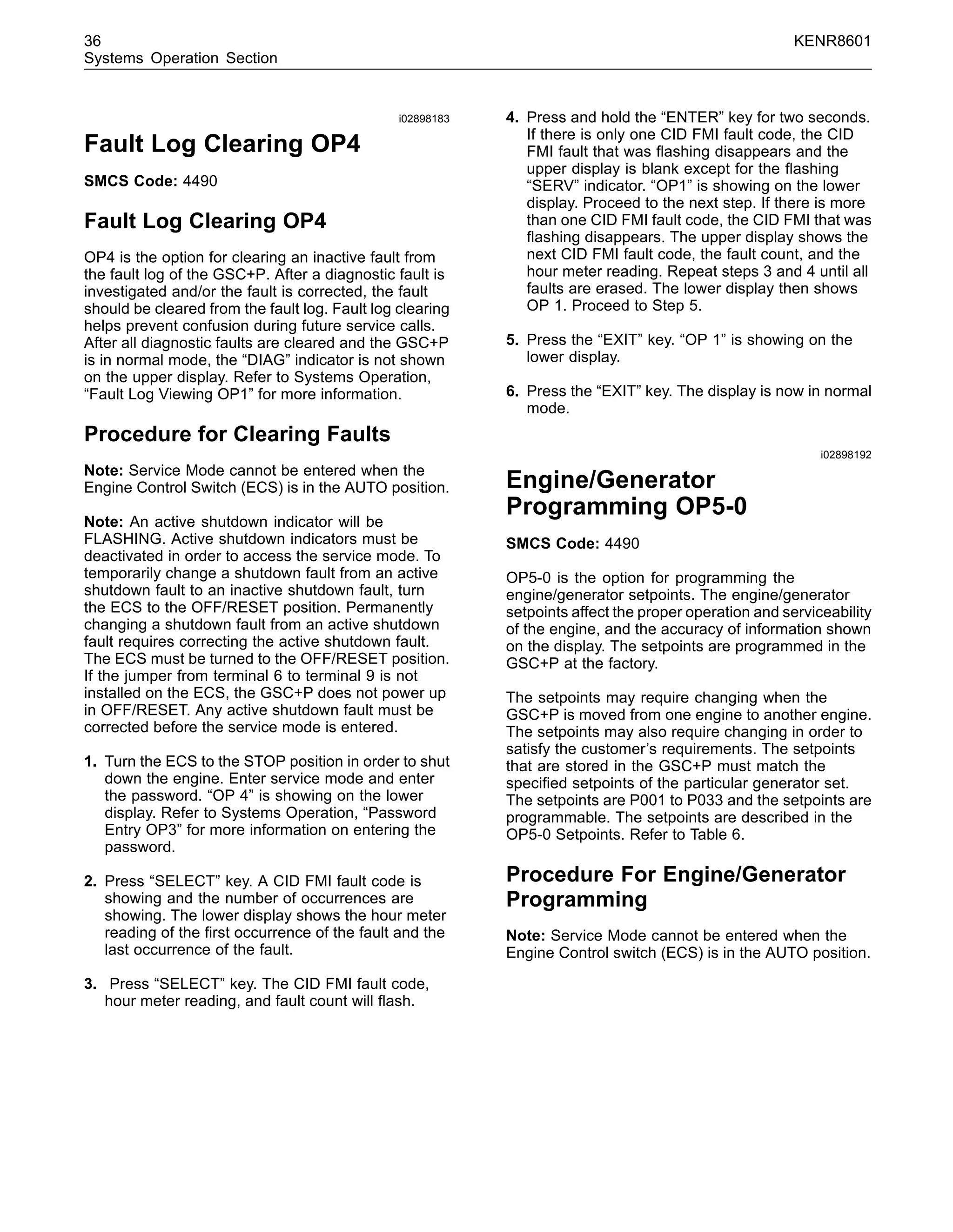 36 KENR8601
Systems Operation Section
i02898183
Fault Log Clearing OP4
SMCS Code: 4490
Fault Log Clearing OP4
OP4 is the option for clearing an inactive fault from
the fault log of the GSC+P. After a diagnostic fault is
investigated and/or the fault is corrected, the fault
should be cleared from the fault log. Fault log clearing
helps prevent confusion during future service calls.
After all diagnostic faults are cleared and the GSC+P
is in normal mode, the “DIAG” indicator is not shown
on the upper display. Refer to Systems Operation,
“Fault Log Viewing OP1” for more information.
Procedure for Clearing Faults
Note: Service Mode cannot be entered when the
Engine Control Switch (ECS) is in the AUTO position.
Note: An active shutdown indicator will be
FLASHING. Active shutdown indicators must be
deactivated in order to access the service mode. To
temporarily change a shutdown fault from an active
shutdown fault to an inactive shutdown fault, turn
the ECS to the OFF/RESET position. Permanently
changing a shutdown fault from an active shutdown
fault requires correcting the active shutdown fault.
The ECS must be turned to the OFF/RESET position.
If the jumper from terminal 6 to terminal 9 is not
installed on the ECS, the GSC+P does not power up
in OFF/RESET. Any active shutdown fault must be
corrected before the service mode is entered.
1. Turn the ECS to the STOP position in order to shut
down the engine. Enter service mode and enter
the password. “OP 4” is showing on the lower
display. Refer to Systems Operation, “Password
Entry OP3” for more information on entering the
password.
2. Press “SELECT” key. A CID FMI fault code is
showing and the number of occurrences are
showing. The lower display shows the hour meter
reading of the ﬁrst occurrence of the fault and the
last occurrence of the fault.
3. Press “SELECT” key. The CID FMI fault code,
hour meter reading, and fault count will ﬂash.
4. Press and hold the “ENTER” key for two seconds.
If there is only one CID FMI fault code, the CID
FMI fault that was ﬂashing disappears and the
upper display is blank except for the ﬂashing
“SERV” indicator. “OP1” is showing on the lower
display. Proceed to the next step. If there is more
than one CID FMI fault code, the CID FMI that was
ﬂashing disappears. The upper display shows the
next CID FMI fault code, the fault count, and the
hour meter reading. Repeat steps 3 and 4 until all
faults are erased. The lower display then shows
OP 1. Proceed to Step 5.
5. Press the “EXIT” key. “OP 1” is showing on the
lower display.
6. Press the “EXIT” key. The display is now in normal
mode.
i02898192
Engine/Generator
Programming OP5-0
SMCS Code: 4490
OP5-0 is the option for programming the
engine/generator setpoints. The engine/generator
setpoints affect the proper operation and serviceability
of the engine, and the accuracy of information shown
on the display. The setpoints are programmed in the
GSC+P at the factory.
The setpoints may require changing when the
GSC+P is moved from one engine to another engine.
The setpoints may also require changing in order to
satisfy the customer’s requirements. The setpoints
that are stored in the GSC+P must match the
speciﬁed setpoints of the particular generator set.
The setpoints are P001 to P033 and the setpoints are
programmable. The setpoints are described in the
OP5-0 Setpoints. Refer to Table 6.
Procedure For Engine/Generator
Programming
Note: Service Mode cannot be entered when the
Engine Control switch (ECS) is in the AUTO position.
 