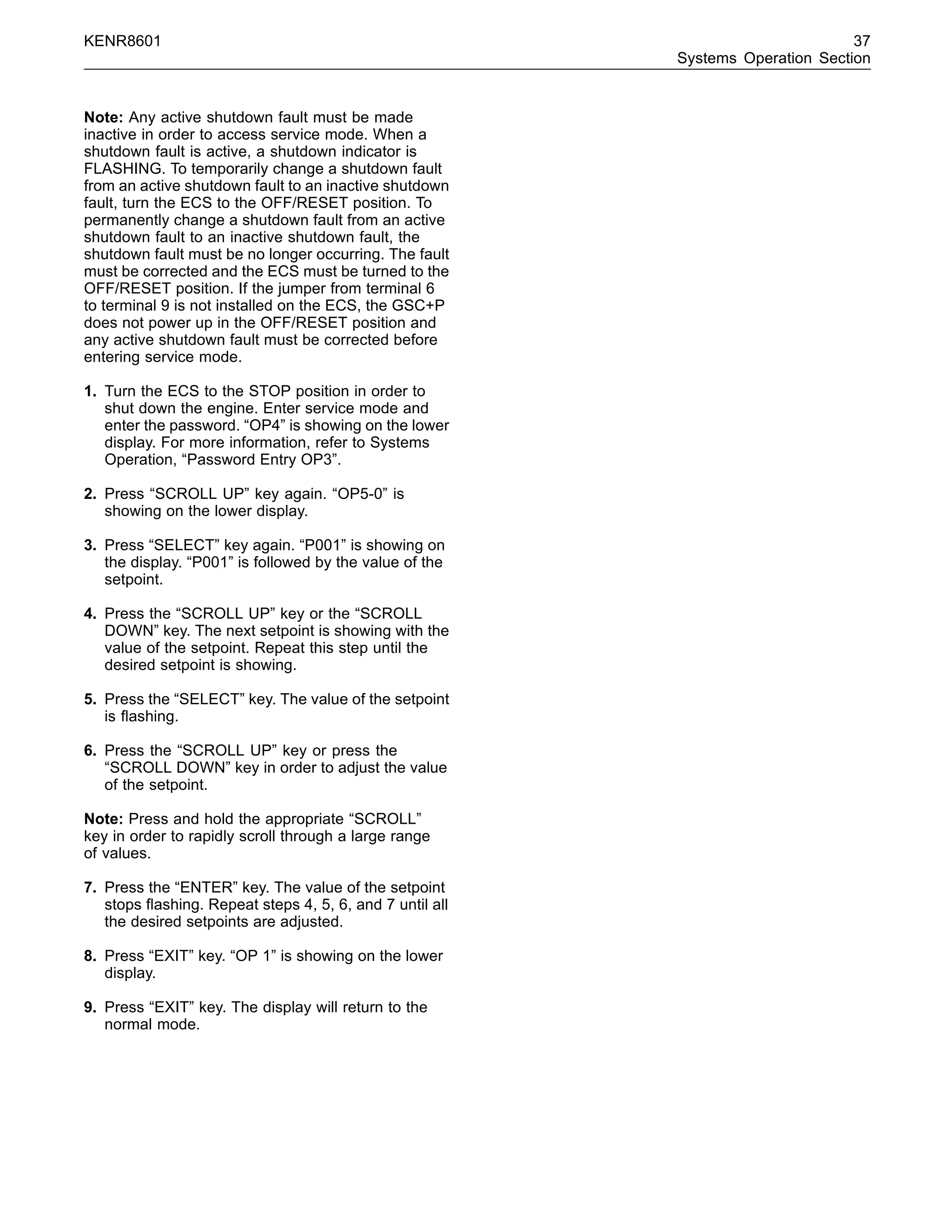 KENR8601 37
Systems Operation Section
Note: Any active shutdown fault must be made
inactive in order to access service mode. When a
shutdown fault is active, a shutdown indicator is
FLASHING. To temporarily change a shutdown fault
from an active shutdown fault to an inactive shutdown
fault, turn the ECS to the OFF/RESET position. To
permanently change a shutdown fault from an active
shutdown fault to an inactive shutdown fault, the
shutdown fault must be no longer occurring. The fault
must be corrected and the ECS must be turned to the
OFF/RESET position. If the jumper from terminal 6
to terminal 9 is not installed on the ECS, the GSC+P
does not power up in the OFF/RESET position and
any active shutdown fault must be corrected before
entering service mode.
1. Turn the ECS to the STOP position in order to
shut down the engine. Enter service mode and
enter the password. “OP4” is showing on the lower
display. For more information, refer to Systems
Operation, “Password Entry OP3”.
2. Press “SCROLL UP” key again. “OP5-0” is
showing on the lower display.
3. Press “SELECT” key again. “P001” is showing on
the display. “P001” is followed by the value of the
setpoint.
4. Press the “SCROLL UP” key or the “SCROLL
DOWN” key. The next setpoint is showing with the
value of the setpoint. Repeat this step until the
desired setpoint is showing.
5. Press the “SELECT” key. The value of the setpoint
is ﬂashing.
6. Press the “SCROLL UP” key or press the
“SCROLL DOWN” key in order to adjust the value
of the setpoint.
Note: Press and hold the appropriate “SCROLL”
key in order to rapidly scroll through a large range
of values.
7. Press the “ENTER” key. The value of the setpoint
stops ﬂashing. Repeat steps 4, 5, 6, and 7 until all
the desired setpoints are adjusted.
8. Press “EXIT” key. “OP 1” is showing on the lower
display.
9. Press “EXIT” key. The display will return to the
normal mode.
 