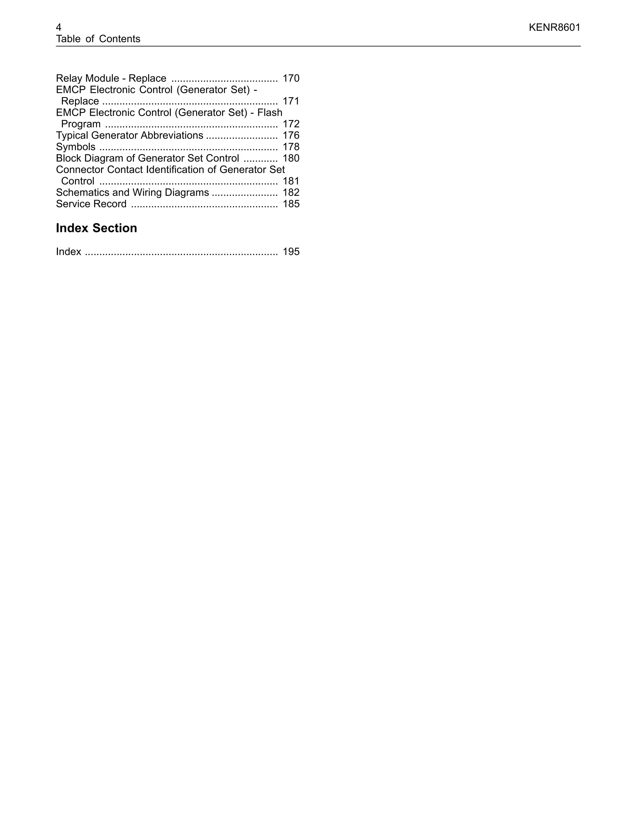 4 KENR8601
Table of Contents
Relay Module - Replace ..................................... 170
EMCP Electronic Control (Generator Set) -
Replace ............................................................. 171
EMCP Electronic Control (Generator Set) - Flash
Program ............................................................ 172
Typical Generator Abbreviations ......................... 176
Symbols .............................................................. 178
Block Diagram of Generator Set Control ............ 180
Connector Contact Identiﬁcation of Generator Set
Control .............................................................. 181
Schematics and Wiring Diagrams ....................... 182
Service Record ................................................... 185
Index Section
Index ................................................................... 195
 