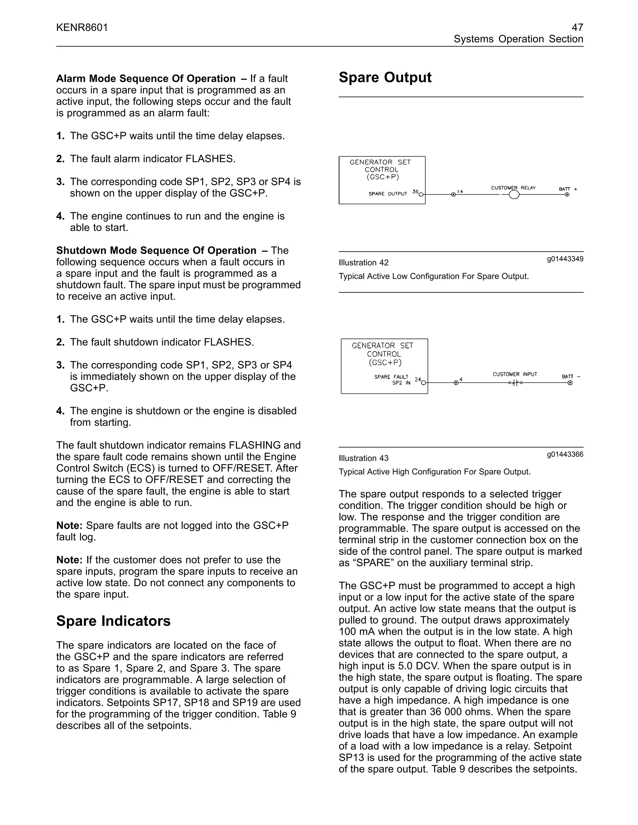 KENR8601 47
Systems Operation Section
Alarm Mode Sequence Of Operation – If a fault
occurs in a spare input that is programmed as an
active input, the following steps occur and the fault
is programmed as an alarm fault:
1. The GSC+P waits until the time delay elapses.
2. The fault alarm indicator FLASHES.
3. The corresponding code SP1, SP2, SP3 or SP4 is
shown on the upper display of the GSC+P.
4. The engine continues to run and the engine is
able to start.
Shutdown Mode Sequence Of Operation – The
following sequence occurs when a fault occurs in
a spare input and the fault is programmed as a
shutdown fault. The spare input must be programmed
to receive an active input.
1. The GSC+P waits until the time delay elapses.
2. The fault shutdown indicator FLASHES.
3. The corresponding code SP1, SP2, SP3 or SP4
is immediately shown on the upper display of the
GSC+P.
4. The engine is shutdown or the engine is disabled
from starting.
The fault shutdown indicator remains FLASHING and
the spare fault code remains shown until the Engine
Control Switch (ECS) is turned to OFF/RESET. After
turning the ECS to OFF/RESET and correcting the
cause of the spare fault, the engine is able to start
and the engine is able to run.
Note: Spare faults are not logged into the GSC+P
fault log.
Note: If the customer does not prefer to use the
spare inputs, program the spare inputs to receive an
active low state. Do not connect any components to
the spare input.
Spare Indicators
The spare indicators are located on the face of
the GSC+P and the spare indicators are referred
to as Spare 1, Spare 2, and Spare 3. The spare
indicators are programmable. A large selection of
trigger conditions is available to activate the spare
indicators. Setpoints SP17, SP18 and SP19 are used
for the programming of the trigger condition. Table 9
describes all of the setpoints.
Spare Output
g01443349
Illustration 42
Typical Active Low Conﬁguration For Spare Output.
g01443366
Illustration 43
Typical Active High Conﬁguration For Spare Output.
The spare output responds to a selected trigger
condition. The trigger condition should be high or
low. The response and the trigger condition are
programmable. The spare output is accessed on the
terminal strip in the customer connection box on the
side of the control panel. The spare output is marked
as “SPARE” on the auxiliary terminal strip.
The GSC+P must be programmed to accept a high
input or a low input for the active state of the spare
output. An active low state means that the output is
pulled to ground. The output draws approximately
100 mA when the output is in the low state. A high
state allows the output to ﬂoat. When there are no
devices that are connected to the spare output, a
high input is 5.0 DCV. When the spare output is in
the high state, the spare output is ﬂoating. The spare
output is only capable of driving logic circuits that
have a high impedance. A high impedance is one
that is greater than 36 000 ohms. When the spare
output is in the high state, the spare output will not
drive loads that have a low impedance. An example
of a load with a low impedance is a relay. Setpoint
SP13 is used for the programming of the active state
of the spare output. Table 9 describes the setpoints.
 