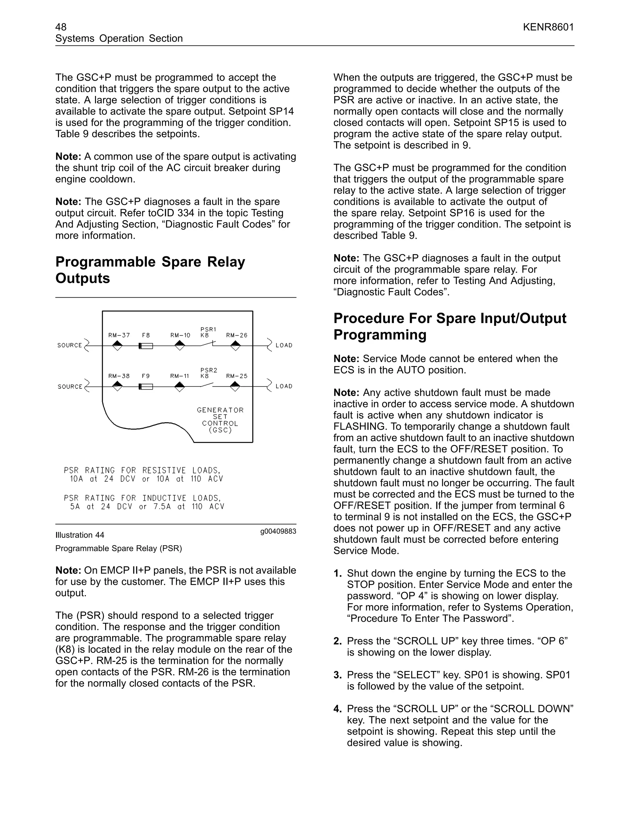 48 KENR8601
Systems Operation Section
The GSC+P must be programmed to accept the
condition that triggers the spare output to the active
state. A large selection of trigger conditions is
available to activate the spare output. Setpoint SP14
is used for the programming of the trigger condition.
Table 9 describes the setpoints.
Note: A common use of the spare output is activating
the shunt trip coil of the AC circuit breaker during
engine cooldown.
Note: The GSC+P diagnoses a fault in the spare
output circuit. Refer toCID 334 in the topic Testing
And Adjusting Section, “Diagnostic Fault Codes” for
more information.
Programmable Spare Relay
Outputs
g00409883
Illustration 44
Programmable Spare Relay (PSR)
Note: On EMCP II+P panels, the PSR is not available
for use by the customer. The EMCP II+P uses this
output.
The (PSR) should respond to a selected trigger
condition. The response and the trigger condition
are programmable. The programmable spare relay
(K8) is located in the relay module on the rear of the
GSC+P. RM-25 is the termination for the normally
open contacts of the PSR. RM-26 is the termination
for the normally closed contacts of the PSR.
When the outputs are triggered, the GSC+P must be
programmed to decide whether the outputs of the
PSR are active or inactive. In an active state, the
normally open contacts will close and the normally
closed contacts will open. Setpoint SP15 is used to
program the active state of the spare relay output.
The setpoint is described in 9.
The GSC+P must be programmed for the condition
that triggers the output of the programmable spare
relay to the active state. A large selection of trigger
conditions is available to activate the output of
the spare relay. Setpoint SP16 is used for the
programming of the trigger condition. The setpoint is
described Table 9.
Note: The GSC+P diagnoses a fault in the output
circuit of the programmable spare relay. For
more information, refer to Testing And Adjusting,
“Diagnostic Fault Codes”.
Procedure For Spare Input/Output
Programming
Note: Service Mode cannot be entered when the
ECS is in the AUTO position.
Note: Any active shutdown fault must be made
inactive in order to access service mode. A shutdown
fault is active when any shutdown indicator is
FLASHING. To temporarily change a shutdown fault
from an active shutdown fault to an inactive shutdown
fault, turn the ECS to the OFF/RESET position. To
permanently change a shutdown fault from an active
shutdown fault to an inactive shutdown fault, the
shutdown fault must no longer be occurring. The fault
must be corrected and the ECS must be turned to the
OFF/RESET position. If the jumper from terminal 6
to terminal 9 is not installed on the ECS, the GSC+P
does not power up in OFF/RESET and any active
shutdown fault must be corrected before entering
Service Mode.
1. Shut down the engine by turning the ECS to the
STOP position. Enter Service Mode and enter the
password. “OP 4” is showing on lower display.
For more information, refer to Systems Operation,
“Procedure To Enter The Password”.
2. Press the “SCROLL UP” key three times. “OP 6”
is showing on the lower display.
3. Press the “SELECT” key. SP01 is showing. SP01
is followed by the value of the setpoint.
4. Press the “SCROLL UP” or the “SCROLL DOWN”
key. The next setpoint and the value for the
setpoint is showing. Repeat this step until the
desired value is showing.
 