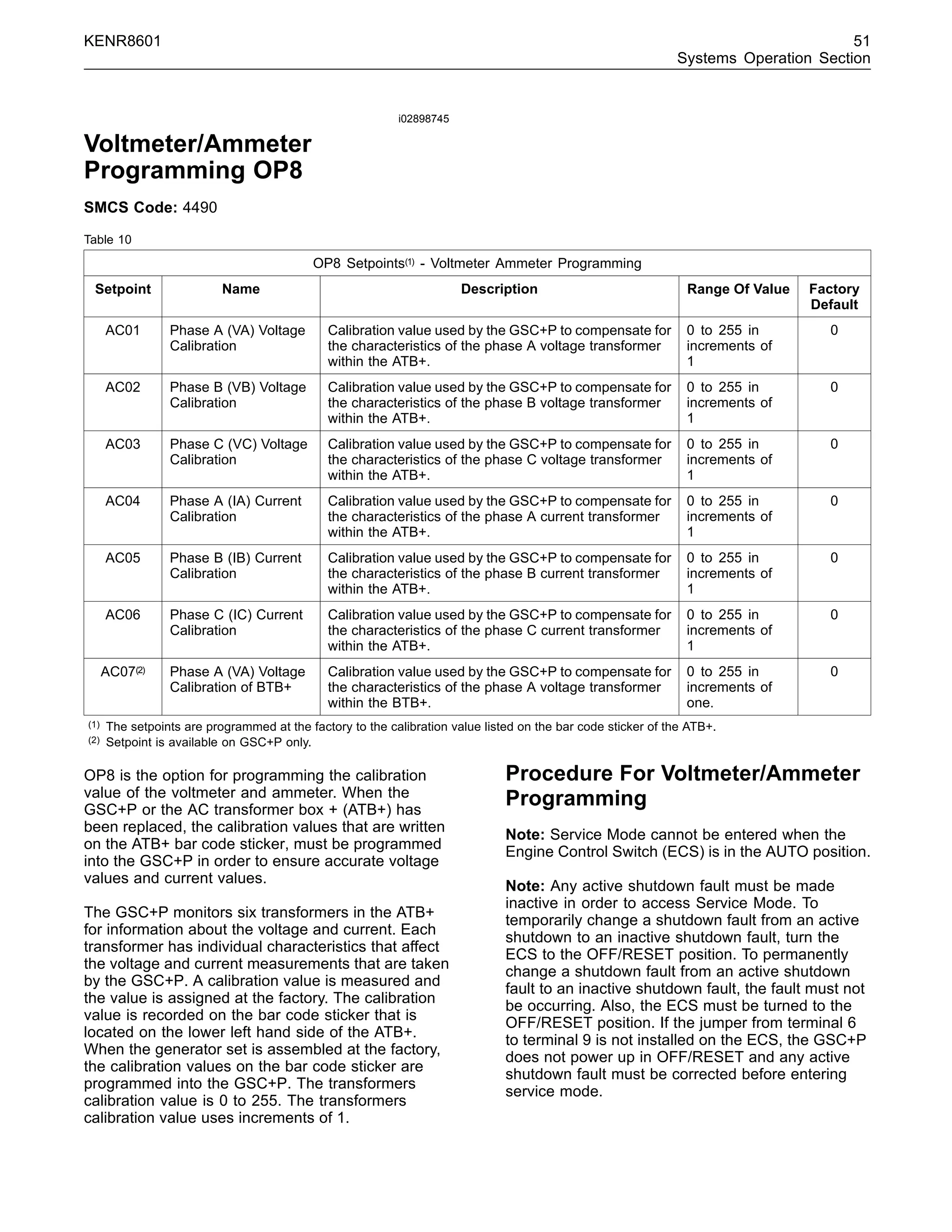 KENR8601 51
Systems Operation Section
i02898745
Voltmeter/Ammeter
Programming OP8
SMCS Code: 4490
Table 10
OP8 Setpoints(1) - Voltmeter Ammeter Programming
Setpoint Name Description Range Of Value Factory
Default
AC01 Phase A (VA) Voltage
Calibration
Calibration value used by the GSC+P to compensate for
the characteristics of the phase A voltage transformer
within the ATB+.
0 to 255 in
increments of
1
0
AC02 Phase B (VB) Voltage
Calibration
Calibration value used by the GSC+P to compensate for
the characteristics of the phase B voltage transformer
within the ATB+.
0 to 255 in
increments of
1
0
AC03 Phase C (VC) Voltage
Calibration
Calibration value used by the GSC+P to compensate for
the characteristics of the phase C voltage transformer
within the ATB+.
0 to 255 in
increments of
1
0
AC04 Phase A (IA) Current
Calibration
Calibration value used by the GSC+P to compensate for
the characteristics of the phase A current transformer
within the ATB+.
0 to 255 in
increments of
1
0
AC05 Phase B (IB) Current
Calibration
Calibration value used by the GSC+P to compensate for
the characteristics of the phase B current transformer
within the ATB+.
0 to 255 in
increments of
1
0
AC06 Phase C (IC) Current
Calibration
Calibration value used by the GSC+P to compensate for
the characteristics of the phase C current transformer
within the ATB+.
0 to 255 in
increments of
1
0
AC07(2) Phase A (VA) Voltage
Calibration of BTB+
Calibration value used by the GSC+P to compensate for
the characteristics of the phase A voltage transformer
within the BTB+.
0 to 255 in
increments of
one.
0
(1) The setpoints are programmed at the factory to the calibration value listed on the bar code sticker of the ATB+.
(2) Setpoint is available on GSC+P only.
OP8 is the option for programming the calibration
value of the voltmeter and ammeter. When the
GSC+P or the AC transformer box + (ATB+) has
been replaced, the calibration values that are written
on the ATB+ bar code sticker, must be programmed
into the GSC+P in order to ensure accurate voltage
values and current values.
The GSC+P monitors six transformers in the ATB+
for information about the voltage and current. Each
transformer has individual characteristics that affect
the voltage and current measurements that are taken
by the GSC+P. A calibration value is measured and
the value is assigned at the factory. The calibration
value is recorded on the bar code sticker that is
located on the lower left hand side of the ATB+.
When the generator set is assembled at the factory,
the calibration values on the bar code sticker are
programmed into the GSC+P. The transformers
calibration value is 0 to 255. The transformers
calibration value uses increments of 1.
Procedure For Voltmeter/Ammeter
Programming
Note: Service Mode cannot be entered when the
Engine Control Switch (ECS) is in the AUTO position.
Note: Any active shutdown fault must be made
inactive in order to access Service Mode. To
temporarily change a shutdown fault from an active
shutdown to an inactive shutdown fault, turn the
ECS to the OFF/RESET position. To permanently
change a shutdown fault from an active shutdown
fault to an inactive shutdown fault, the fault must not
be occurring. Also, the ECS must be turned to the
OFF/RESET position. If the jumper from terminal 6
to terminal 9 is not installed on the ECS, the GSC+P
does not power up in OFF/RESET and any active
shutdown fault must be corrected before entering
service mode.
 