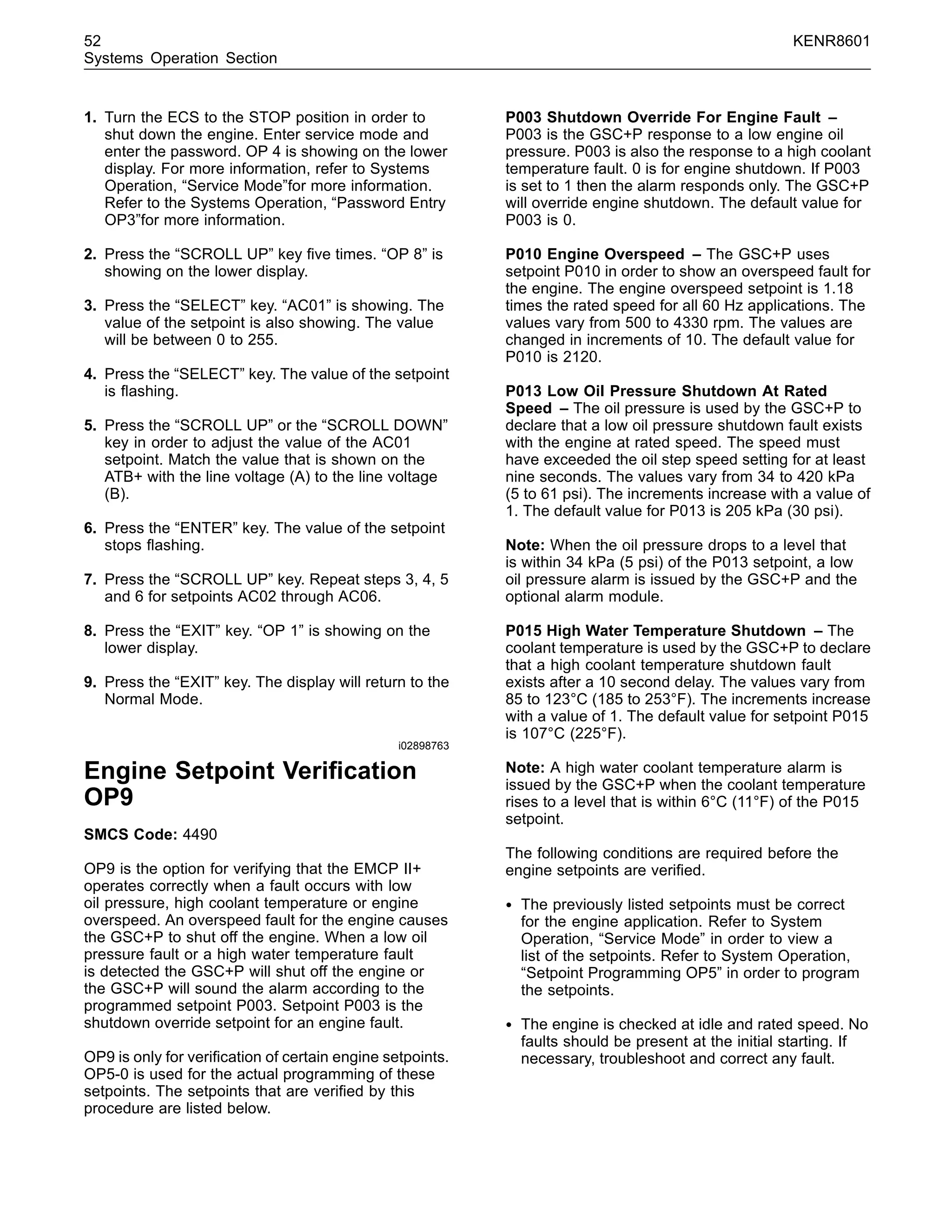 52 KENR8601
Systems Operation Section
1. Turn the ECS to the STOP position in order to
shut down the engine. Enter service mode and
enter the password. OP 4 is showing on the lower
display. For more information, refer to Systems
Operation, “Service Mode”for more information.
Refer to the Systems Operation, “Password Entry
OP3”for more information.
2. Press the “SCROLL UP” key ﬁve times. “OP 8” is
showing on the lower display.
3. Press the “SELECT” key. “AC01” is showing. The
value of the setpoint is also showing. The value
will be between 0 to 255.
4. Press the “SELECT” key. The value of the setpoint
is ﬂashing.
5. Press the “SCROLL UP” or the “SCROLL DOWN”
key in order to adjust the value of the AC01
setpoint. Match the value that is shown on the
ATB+ with the line voltage (A) to the line voltage
(B).
6. Press the “ENTER” key. The value of the setpoint
stops ﬂashing.
7. Press the “SCROLL UP” key. Repeat steps 3, 4, 5
and 6 for setpoints AC02 through AC06.
8. Press the “EXIT” key. “OP 1” is showing on the
lower display.
9. Press the “EXIT” key. The display will return to the
Normal Mode.
i02898763
Engine Setpoint Veriﬁcation
OP9
SMCS Code: 4490
OP9 is the option for verifying that the EMCP II+
operates correctly when a fault occurs with low
oil pressure, high coolant temperature or engine
overspeed. An overspeed fault for the engine causes
the GSC+P to shut off the engine. When a low oil
pressure fault or a high water temperature fault
is detected the GSC+P will shut off the engine or
the GSC+P will sound the alarm according to the
programmed setpoint P003. Setpoint P003 is the
shutdown override setpoint for an engine fault.
OP9 is only for veriﬁcation of certain engine setpoints.
OP5-0 is used for the actual programming of these
setpoints. The setpoints that are veriﬁed by this
procedure are listed below.
P003 Shutdown Override For Engine Fault –
P003 is the GSC+P response to a low engine oil
pressure. P003 is also the response to a high coolant
temperature fault. 0 is for engine shutdown. If P003
is set to 1 then the alarm responds only. The GSC+P
will override engine shutdown. The default value for
P003 is 0.
P010 Engine Overspeed – The GSC+P uses
setpoint P010 in order to show an overspeed fault for
the engine. The engine overspeed setpoint is 1.18
times the rated speed for all 60 Hz applications. The
values vary from 500 to 4330 rpm. The values are
changed in increments of 10. The default value for
P010 is 2120.
P013 Low Oil Pressure Shutdown At Rated
Speed – The oil pressure is used by the GSC+P to
declare that a low oil pressure shutdown fault exists
with the engine at rated speed. The speed must
have exceeded the oil step speed setting for at least
nine seconds. The values vary from 34 to 420 kPa
(5 to 61 psi). The increments increase with a value of
1. The default value for P013 is 205 kPa (30 psi).
Note: When the oil pressure drops to a level that
is within 34 kPa (5 psi) of the P013 setpoint, a low
oil pressure alarm is issued by the GSC+P and the
optional alarm module.
P015 High Water Temperature Shutdown – The
coolant temperature is used by the GSC+P to declare
that a high coolant temperature shutdown fault
exists after a 10 second delay. The values vary from
85 to 123°C (185 to 253°F). The increments increase
with a value of 1. The default value for setpoint P015
is 107°C (225°F).
Note: A high water coolant temperature alarm is
issued by the GSC+P when the coolant temperature
rises to a level that is within 6°C (11°F) of the P015
setpoint.
The following conditions are required before the
engine setpoints are veriﬁed.
• The previously listed setpoints must be correct
for the engine application. Refer to System
Operation, “Service Mode” in order to view a
list of the setpoints. Refer to System Operation,
“Setpoint Programming OP5” in order to program
the setpoints.
• The engine is checked at idle and rated speed. No
faults should be present at the initial starting. If
necessary, troubleshoot and correct any fault.
 