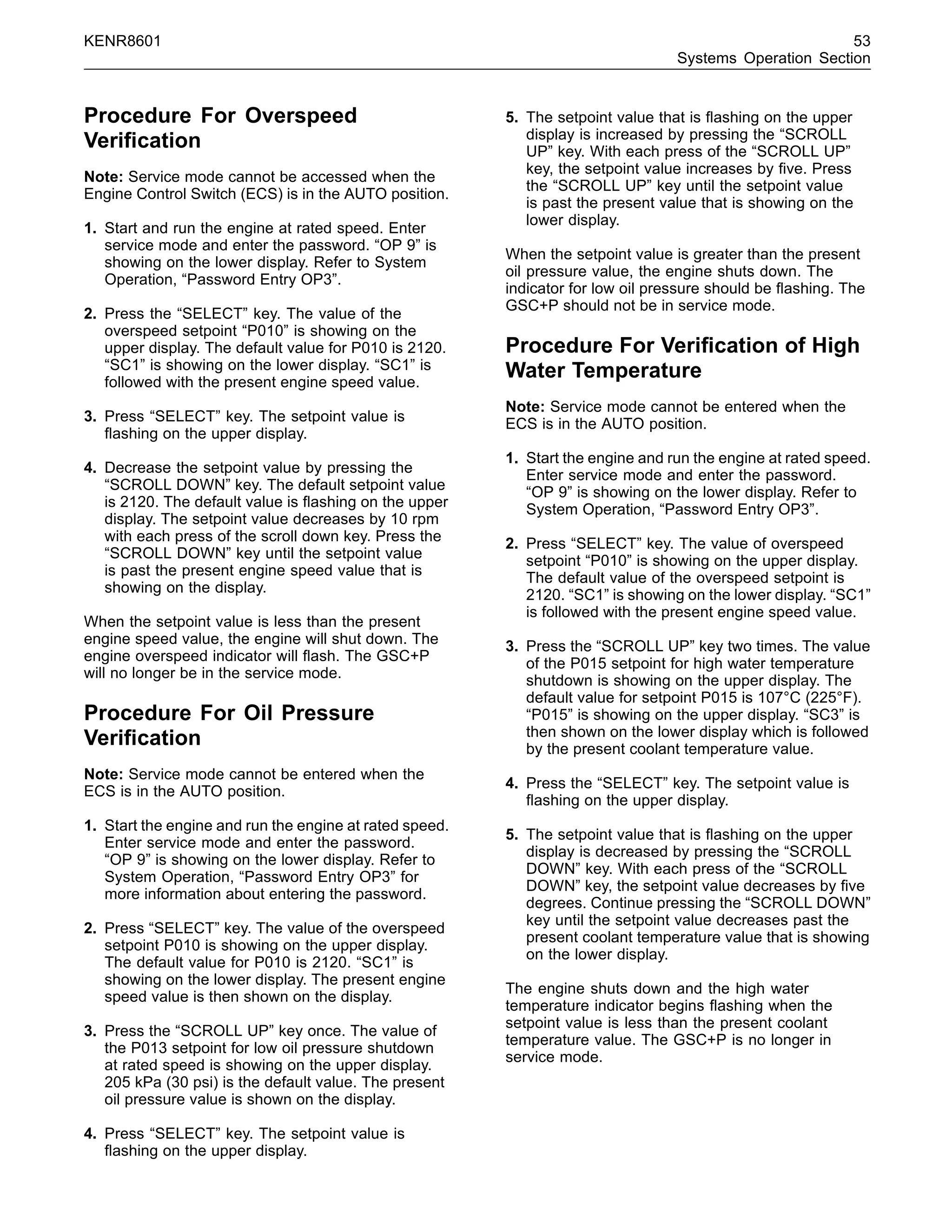 KENR8601 53
Systems Operation Section
Procedure For Overspeed
Veriﬁcation
Note: Service mode cannot be accessed when the
Engine Control Switch (ECS) is in the AUTO position.
1. Start and run the engine at rated speed. Enter
service mode and enter the password. “OP 9” is
showing on the lower display. Refer to System
Operation, “Password Entry OP3”.
2. Press the “SELECT” key. The value of the
overspeed setpoint “P010” is showing on the
upper display. The default value for P010 is 2120.
“SC1” is showing on the lower display. “SC1” is
followed with the present engine speed value.
3. Press “SELECT” key. The setpoint value is
ﬂashing on the upper display.
4. Decrease the setpoint value by pressing the
“SCROLL DOWN” key. The default setpoint value
is 2120. The default value is ﬂashing on the upper
display. The setpoint value decreases by 10 rpm
with each press of the scroll down key. Press the
“SCROLL DOWN” key until the setpoint value
is past the present engine speed value that is
showing on the display.
When the setpoint value is less than the present
engine speed value, the engine will shut down. The
engine overspeed indicator will ﬂash. The GSC+P
will no longer be in the service mode.
Procedure For Oil Pressure
Veriﬁcation
Note: Service mode cannot be entered when the
ECS is in the AUTO position.
1. Start the engine and run the engine at rated speed.
Enter service mode and enter the password.
“OP 9” is showing on the lower display. Refer to
System Operation, “Password Entry OP3” for
more information about entering the password.
2. Press “SELECT” key. The value of the overspeed
setpoint P010 is showing on the upper display.
The default value for P010 is 2120. “SC1” is
showing on the lower display. The present engine
speed value is then shown on the display.
3. Press the “SCROLL UP” key once. The value of
the P013 setpoint for low oil pressure shutdown
at rated speed is showing on the upper display.
205 kPa (30 psi) is the default value. The present
oil pressure value is shown on the display.
4. Press “SELECT” key. The setpoint value is
ﬂashing on the upper display.
5. The setpoint value that is ﬂashing on the upper
display is increased by pressing the “SCROLL
UP” key. With each press of the “SCROLL UP”
key, the setpoint value increases by ﬁve. Press
the “SCROLL UP” key until the setpoint value
is past the present value that is showing on the
lower display.
When the setpoint value is greater than the present
oil pressure value, the engine shuts down. The
indicator for low oil pressure should be ﬂashing. The
GSC+P should not be in service mode.
Procedure For Veriﬁcation of High
Water Temperature
Note: Service mode cannot be entered when the
ECS is in the AUTO position.
1. Start the engine and run the engine at rated speed.
Enter service mode and enter the password.
“OP 9” is showing on the lower display. Refer to
System Operation, “Password Entry OP3”.
2. Press “SELECT” key. The value of overspeed
setpoint “P010” is showing on the upper display.
The default value of the overspeed setpoint is
2120. “SC1” is showing on the lower display. “SC1”
is followed with the present engine speed value.
3. Press the “SCROLL UP” key two times. The value
of the P015 setpoint for high water temperature
shutdown is showing on the upper display. The
default value for setpoint P015 is 107°C (225°F).
“P015” is showing on the upper display. “SC3” is
then shown on the lower display which is followed
by the present coolant temperature value.
4. Press the “SELECT” key. The setpoint value is
ﬂashing on the upper display.
5. The setpoint value that is ﬂashing on the upper
display is decreased by pressing the “SCROLL
DOWN” key. With each press of the “SCROLL
DOWN” key, the setpoint value decreases by ﬁve
degrees. Continue pressing the “SCROLL DOWN”
key until the setpoint value decreases past the
present coolant temperature value that is showing
on the lower display.
The engine shuts down and the high water
temperature indicator begins ﬂashing when the
setpoint value is less than the present coolant
temperature value. The GSC+P is no longer in
service mode.
 